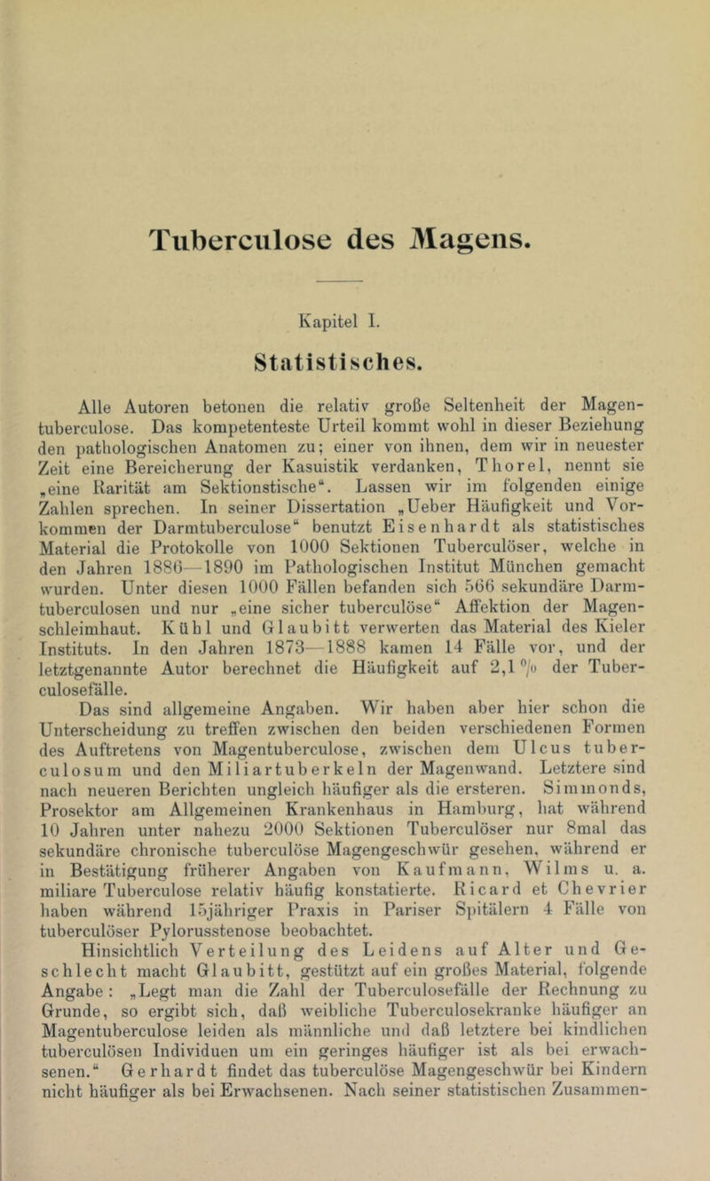 Tiiberciilose des Magens. Kapitel 1. Sttatistisches. Alle Autoren betonen die relativ große Seltenheit der Magen- tuberculose. Das kompetenteste Urteil kommt wohl in dieser Beziehung den pathologischen Anatomen zu; einer von ihnen, dem wir in neuester Zeit eine Bereicherung der Kasuistik verdanken, Thorei, nennt sie „eine Rarität am Sektionstische“. Lassen wir im folgenden einige Zahlen sprechen. In seiner Dissertation „Ueber Häufigkeit und Vor- kommen der Darmtuberculose“ benutzt Eisenhardt als statistisches Material die Protokolle von 1000 Sektionen Tuberculöser, welche in den Jahren 188(5—1890 im Pathologischen Institut München gemacht wurden. Unter diesen 1000 Fällen befanden sich 506 sekundäre Darm- tuberculosen und nur „eine sicher tuberculöse“ AflFektion der Magen- schleimhaut. Kühl und Glaubitt verwerten das Material des Kieler Instituts. In den Jahren 1873—1888 kamen 14 Fälle vor, und der letztgenannte Autor berechnet die Häufigkeit auf 2,1 /o der Tuber- culosefälle. Das sind allgemeine Angaben. Wir haben aber hier schon die Unterscheidung zu treffen zwischen den beiden verschiedenen Formen des Auftretens von Magentuberculose, zwischen dem Ulcus tuber- culosum und den Miliartuberkeln der Magen wand. Letztere sind nach neueren Berichten ungleich häufiger als die ersteren. Simmonds, Prosektor am Allgemeinen Krankenhaus in Hamburg, hat während 10 Jahren unter nahezu 2000 Sektionen Tuberculöser nur 8mal das sekundäre chronische tuberculöse Magengeschwür gesehen, während er in Bestätigung früherer Angaben von Kaufmann, Wilms u. a. miliare Tuberculöse relativ häufig konstatierte. Ricard et Chevrier haben während Ihjähriger Praxis in Pariser Spitälern 4 Fälle von tuberculöser Pylorusstenose beobachtet. Hinsichtlich Verteilung des Leidens auf Alter und Ge- schlecht macht Glaubitt, gestützt auf ein großes Material, folgende Angabe : „Legt man die Zahl der Tuberculosefälle der Rechnung zu Grunde, so ergibt sich, daß weibliche Tuberculosekranke häufiger an Magentuberculose leiden als männliche und daß letztere bei kindlichen tuberculösen Individuen um ein geringes häufiger ist als bei erwach- senen.“ Gerhardt findet das tuberculöse Magengeschwür bei Kindern nicht häufiger als bei Erwachsenen. Nach seiner statistischen Zusammen-