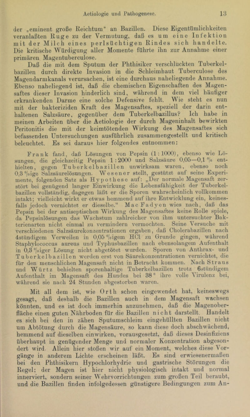 der „eminent große Reichtum“ an Bazillen. Diese Eigentümlichkeiten veranlaßten Rüge zu der Vermutung, daß es um eine Infektion mit der jNIilch eines perlsüchtigen Rindes sich handelte. Die kritische Würdigung aller Momente führte ihn zur Annahme einer primären Magentuberculose. Daß die mit dem Sputum der Phthisiker verschluckten Tuberkel- bazillen durch direkte Invasion in die Schleimhaut Tuberculose des Magendarmkanals verursachen, ist eine durchaus naheliegende Annahme. Ebenso naheliegend ist, daß die chemischen Eigenschaften des Magen- saftes dieser Invasion hinderlich sind, während in dem viel häufiger erkrankenden Darme eine solche Defensive fehlt. Wie steht es nun mit der bakteriziden Kraft des Magensaftes, speziell der darin ent- haltenen Salzsäure, gegenüber dem Tuberkelbazillus? Ich habe in meinen Arbeiten über die Aetiologie der durch Mageninhalt bewirkten Peritonitis die mit der keimtötenden Wirkung des Magensaftes sich befassenden Untersuchungen ausführlich zusammengestellt und kritisch beleuchtet. Es sei daraus hier folgendes entnommen: Frank fand, daß Lösungen von Pepsin (1:1000), ebenso wie Lö- sungen, die gleichzeitig Pepsin 1 :20C)0 und Salzsäure 0,0ö—0,1 ”/o ent- hielten, gegen Tuberkelbazillen unwirksam waren, ebenso noch OjS^/oige Salzsäurelösungen. Wes euer stellt, gestützt auf seine Experi- mente, folgenden Satz als Hypothese auf: „Der normale Magensaft zer- stört bei genügend langer Einwirkung die Lebensfähigkeit der Tuberkel- bazillen vollständig, dagegen läßt er die Sporen wahrscheinlich vollkommen intakt; vielleicht wirkt er etwas hemmend auf ihre Entwicklung ein, keines- falls jedoch vernichtet er dieselbe.“ Mac Fadyen wies nach, daß das Pepsin bei der antiseptischen Wirkung des Magensaftes keine Rolle sjüele, da Pepsinlösungen das Wach.stum zahlreicher von ihm untersuchter Bak- terienarten nicht einmal zu vermindern vermochten. Seine Versuche mit verschiedenen Salzsäurekonzentrationen ergaben, daß Cholerabazillen nach 43tündigem Verweilen in 0,05 °/oigem HCl zu Grunde gingen, während Staphylococcus aureus und Typhusbazillen nach ebensolangem Aufenthalt in 0,3 “/oiger Lösung nicht abgetötet wurden. Sporen von Anthrax- und Tuberkelbazillen werden erst von Säurekonzentrationen vernichtet, die für den menschlichen Magensaft nicht in Betracht kommen. Nach Straus und Würtz behielten sporenhaltige Tuberkelbazillen trotz Gstündigem Aufenthalt im Magensaft des Hundes bei 38 ” ihre volle A irulenz bei, während sie nach 24 Stunden abgestorben waren. Mit all dem ist, wie Orth schon eingewendet hat, keineswegs gesagt, daß deshalb die Bazillen auch in dem Magensaft wachsen könnten, und es ist doch immerhin anzunehmen, daß die Magenober- fläche einen guten Nährboden für die Bazillen nicht darstellt. Handelt es sich bei den in zähen Sputumschleini eingehüllten Bazillen nicht um Abtötung durch die Magensäure, so kann diese doch abschwächend, hemmend auf dieselben einwirken, vorausgesetzt, daß dieses Desinfiziens überhaupt in genügender Menge und normaler Konzentration abgeson- dert wird. Allein hier stoßen wir auf ein Moment, welches diese Vor- gänge in anderem Lichte erscheinen läßt. Es sind erwiesenermaßen bei den Phthisikern Hypochlorhydrie und gastrische Störungen die Regel; der Magen ist hier nicht physiologisch intakt und normal innerviert, sondern seiner Wehrvorrichtungen zum großen Teil beraubt, und die Bazillen finden infolgedessen günstigere Bedingungen zum An-