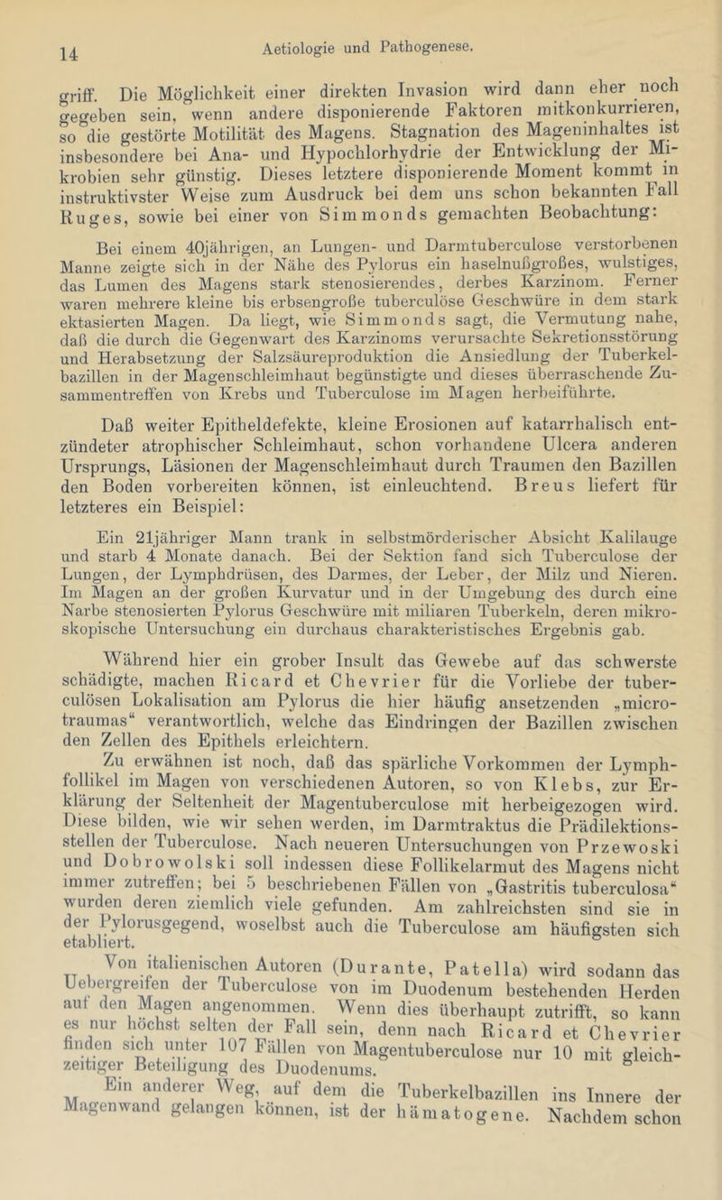 o-riff. Die Möglichkeit einer direkten Invasion 'wird dann eher noch Seo-eben sein, wenn andere disponierende Faktoren mitkonkurrieren, so*^die gestörte Motilität des Magens. Stagnation des Mageninhaltes ist insbesondere bei Ana- und Hypochlorhydrie der Entwicklung der Mi- krobien sehr günstig. Dieses letztere disponierende Moment kommt in instruktivster Weise zum Ausdruck bei dem uns schon bekannten Fall Ruges, sowie bei einer von Simmonds gemachten Beobachtung: Bei einem 40jährigen, an Lungen- und Darmtuberculose verstorbenen Manne zeigte sich in der Nähe des Pylorus ein haselnufigroßes, wulstiges, das Lumen des Magens stark stenosierendes, derbes Karzinom. Ferner waren mehrere kleine bis erbsengroße tuberculöse Geschwüre in dem stark ektasierten Magen. Da liegt, wie Simmonds sagt, die Vermutung nahe, daß die durch die Gegenwart des Karzinoms verursachte Sekretionsstörung und Herabsetzung der Salzsäureproduktion die Ansiedlung der Tuberkel- bazillen in der Magenschleimhaut begünstigte und dieses überraschende Zu- sammentreffen von Krebs und Tuberculöse im Magen herbeiführte. Daß weiter Epitheldefekte, kleine Erosionen auf katarrhalisch ent- zündeter atrophischer Schleimhaut, schon vorhandene Ulcera anderen Ursprungs, Läsionen der Magenschleimhaut durch Traumen den Bazillen den Boden vorbereiten können, ist einleuchtend. Breus liefert für letzteres ein Beispiel: Ein 21jähriger Mann trank in selbstmörderischer Absicht Kalilauge und starb 4 Monate danach. Bei der Sektion fand sich Tuberculöse der Lungen, der Lymphdrüsen, des Darmes, der Leber, der Milz und Nieren. Im Magen an der großen Kurvatur und in der Umgebung des durch eine Narbe stenosierten Pylorus Geschwüre mit miliaren Tuberkeln, deren mikro- skopische Untersuchung ein dui'chaus charakteristisches Ergebnis gab. Während hier ein grober Insult das Gewebe auf das schwerste schädigte, machen Ricard et Chevrier für die Vorliebe der tuber- culösen Lokalisation am Pylorus die hier häufig ansetzenden „micro- traumas“ verantwortlich, welche das Eindringen der Bazillen zwischen den Zellen des Epithels erleichtern. Zu erwähnen ist noch, daß das spärliche Vorkommen der Lymph- follikel im Magen von verschiedenen Autoren, so von Klebs, zur Er- klärung der Seltenheit der Magentuberculose mit herbeigezogen wird. Diese bilden, wie wir sehen werden, im Darmtraktus die Prädilektions- stellen der Tuberculöse. Nach neueren Untersuchungen von Przewoski und Dobrowolski soll indessen diese Follikelarmut des Magens nicht immer zutreffen; bei 5 beschriebenen P^ällen von „Gastritis tuberculosa“ wurden deren ziemlich viele gefunden. Am zahlreichsten sind sie in der Pylorusgegend, woselbst auch die Tuberculöse am häufigsten sich etabliert. Von italienischen Autoren (Durante, Patella) wird sodann das Uebeigreifen der Tuberculöse von im Duodenum bestehenden Herden aut den Magen angenommen. Wenn dies überhaupt zutrifft, so kann es nur l^^^hst selten der Fall sein, denn nach Ricard et Chevrier finden sich unter 107 Fällen von Magentuberculose nur 10 mit gleich- zeitiger Beteiligung des Duodenums. ^ Ein anderer Weg auf dem die Tuberkelbazillen ins Innere der Magenwand gelangen können, ist der hämatogene. Nachdem schon