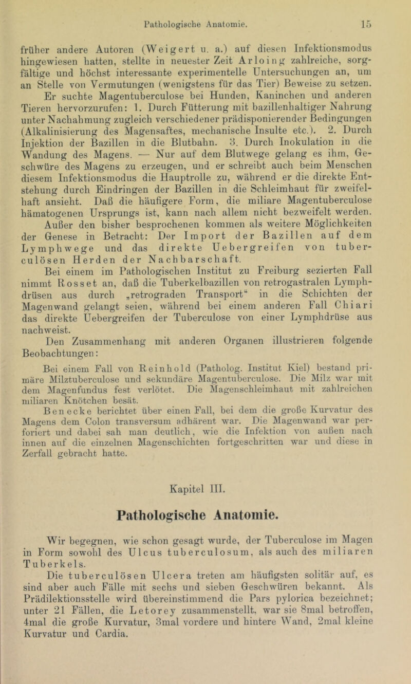 früher andere Autoren (Weigert u. a.) auf diesen Infektionsmodus hingewiesen hatten, stellte in neuester Zeit Arloing zahlreiche, sorg- fältige und höchst interessante experimentelle Untersuchungen an, um an Stelle von Vermutungen ( wenigstens für das Tier) Beweise zu setzen. Er suchte Magentuberculose bei Hunden, Kaninchen und anderen Tieren hervorzurufen: 1. Durch Fütterung mit bazillenhaltiger Nahrung unter Nachahmung zugleich verschiedener prädisponierender Bedingungen (Alkalinisierung des Magensaftes, mechanische Insulte etc.). 2. Durch Injektion der Bazillen in die Blutbahn. 3. Durch Inokulation in die Wandung des Magens. — Nur auf dem Blutwege gelang es ihm, Ge- schwüre des Magens zu erzeugen, und er schreibt auch beim Menschen diesem Infektionsmodus die Hauptrolle zu, während er die direkte Ent- stehung durch Eindringen der Bazillen in die Schleimhaut für zweifel- haft ansieht. Daß die häufigere Form, die miliare Magentuberculose hämatogenen Ursprungs ist, kann nach allem nicht bezweifelt werden. Außer den bisher besprochenen kommen als weitere Möglichkeiten der Genese in Betracht: Der Import der Bazillen auf dem Lymphwege und das direkte Uebergreifen von tuber- culösen Herden der Nachbarschaft. Bei einem im Pathologischen Institut zu Freiburg sezierten Fall nimmt Rosset an, daß die Tuberkelbazillen von retrogastralen Lymph- drüsen aus durch „retrograden Transport“ in die Schichten der Magen wand gelangt seien, während bei einem anderen Fall Chiari das direkte Uebergreifen der Tuberculose von einer Lymphdrüse aus nachweist. Den Zusammenhang mit anderen Organen illustrieren folgende Beobachtungen: Bei einem Fall von Rein ho Id (Patholog. Institut Kiel) bestand pri- märe Milztuberculose und sekundäre Magentuberculose. Die Milz war mit dem Magenfundus fest verlötet. Die Magenschleimhaut mit zahlreichen miliaren Knötchen besät. Ben ecke berichtet über einen Fall, bei dem die große Kurvatur des Magens dem Colon transversum adhärent war. Die Magenwand war per- foriert und dabei sah man deutlich, wie die Infektion von außen nach innen auf die einzelnen Magenschichten fortgeschritten war und diese in Zerfall gebracht hatte. Kapitel III. Pathologisch e A ii atoinie. Wir begegnen, wie schon gesagt wurde, der Tuberculose im Magen in Form sowohl des Ulcus tuberculosum, als auch des miliaren Tuberkels. Die tuberculösen Ulcera treten am häufigsten solitär auf, es sind aber auch Fälle mit sechs und sieben Geschwüren bekannt. Als Prädilektionsstelle wird übereinstimmend die Pars pylorica bezeichnet; unter 21 Fällen, die Letorey zusammenstellt, war sie 8mal betroffen, 4mal die große Kurvatur, 3mal vordere und hintere V and, 2mal kleine Kurvatur und Cardia.