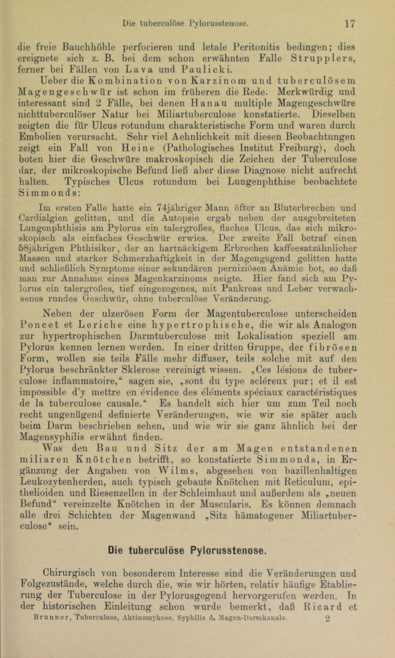 die freie Bauchhöhle perforieren und letale Peritonitis bedingen; dies ereignete sich z. B. bei dem schon erwähnten Falle Strupplers, ferner bei Fällen von Lava und Paulicki. lieber die Kombination von Karzinom und tuberculösem Magengeschwür ist schon im früheren die Rede. Merkwürdig und interessant sind 2 Fälle, bei denen Hanau multiple Magengeschwüre nichttuberculöser Natur bei Miliartuberculose konstatierte. Dieselben zeigten die für Ulcus rotundum charakteristische Form und waren durch Embolien verursacht. Sehr viel Aehnlichkeit mit diesen Beobachtungen zeigt ein Fall von Heine (Pathologisches Institut Freiburg), doch boten hier die Geschwüre makroskopisch die Zeichen der Tuberculöse dar, der mikroskopische Befund ließ aber diese Diagnose nicht aufrecht halten. Typisches Ulcus rotundum bei Lungenphthise beobachtete S i ni m o n d s: Im ersten Falle hatte ein 74jähriger Mann öfter an Bluterbrechen und Cardialgien gelitten, und die Autopsie ergab neben der ausgebreiteten Lungenphthisis am Pylorus ein talergroßes, flaches Ulcus, das sich mikro- skopisch als einfaches Geschwür erwies. Der zweite Fall betraf einen 58jährigen Phthisiker, der an hartnäckigem Erbrechen kaffeesatzähnlicher Massen und starker Schmerzhaftigkeit in der Magengegend gelitten hatte und schließlich Symptome einer sekundären perniziösen Anämie bot, so daß man zur Annahme eines Magenkarzinoms neigte. Hier fand sich am Py- lorus ein talergroßes, tief eingezogenes, mit Pankreas und Leber verwach- senes rundes Geschwür, ohne tuberculöse Veränderung. Neben der ulzerösen Form der Magentuberculose unterscheiden Poncet et Leriche eine hypertrophische, die wir als Analogon zur hypertrophischen Darmtuberculose mit Lokalisation speziell am Pylorus kennen lernen werden. In einer dritten Gruppe, der fibrösen Form, wollen sie teils Fälle mehr diffuser, teils solche mit auf den Pylorus beschränkter Sklerose vereinigt wissen. „Ces lesions de tuber- culose inflammatoire,“ sagen sie, „sont du type scl^reux pur; et il est impossible d'y mettre en evidence des elements speciaux caract4ristiques de la tuberculöse causale.“ Es handelt sich hier um zum Teil noch recht ungenügend definierte Veränderungen, wie wir sie später auch beim Darm beschrieben sehen, und wie wir sie ganz ähnlich bei der Magensyphilis erwähnt finden. Was den Bau und Sitz der am Magen entstandenen miliaren Knötchen betrifft, so konstatierte Simmonds, in Er- gänzung der Angaben von Wilms, abgesehen von bazillenhaltigen Leukozytenherden, auch typisch gebaute Knötchen mit Reticulum, epi- thelioiden und Riesenzellen in der Schleimhaut und außerdem als „neuen Befund“ vereinzelte Knötchen in der Muscularis. Es können demnach alle drei Schichten der Magen wand „Sitz hämatogener Miliartuber- culose“ sein. Die tuberculöse Pylorusstenose. Chirurgisch von besonderem Interesse sind die Veränderungen und Folgezustände, welche durch die, wie wir hörten, relativ häufige Etablie- rung der Tuberculöse in der Pylorusgegend hervorgerufen werden. In der historischen Einleitung schon wurde bemerkt, daß Ricard et Brunner, Tuberculöse, Aktiiiomykose, Syphilis d, Magen-Danukanals. 2