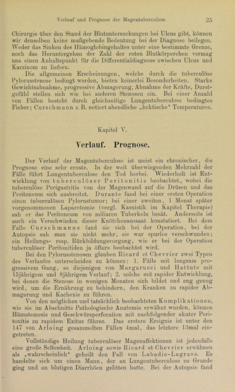 Verlauf und Prognose der Magentuberculose. Chirurgie über den Stand der Blutuntersuchungen bei Ulcus gibt, können wir denselben keine maßgebende Bedeutung bei der Diagnose beilegen. Weder das Sinken des Hämoglobingehaltes unter eine bestimmte Grenze, noch das Heruntergehen der Zahl der roten Blutkörperchen vermag uns einen Anhaltspunkt für die Differentialdiagnose zwischen Ulcus und Karzinom zu liefern. Die allgemeinen Erscheinungen, welche durch die tuberculöse Pylorusstenose bedingt werden, bieten keinerlei Besonderheiten. Starke Gewichtsabnahme, progressive Abmagerung, Abnahme der Kräfte, Durst- gefühl stellen sich wie bei anderen Stenosen ein. Bei einer Anzahl von Fällen besteht durch gleichzeitige Lungentuberculose bedingtes Fieber; Curschmann z. B. notiert abendliche „hektische“ Temperaturen. Kapitel V. Verlauf. Prognose. Der Verlauf der Magentuberculose ist meist ein chronischer, die Prognose eine sehr ernste. In der weit überwiegenden Mehrzahl der Fälle führt Lungentuberculose den Tod herbei. Wiederholt ist Ent- wicklung von tuberculöser Peritonitis beobachtet, wobei die tuberculöse Perigastritis von der Magenwand auf die Drüsen und das Peritoneum sich ausbreitet. Durante fand bei einer ersten Operation einen tuberculösen Pylorustumor; bei einer zweiten, 1 Monat später vorgenommenen Laparotomie (vergl. Kasuistik im Kapitel Therapie) sah er das Peritoneum von miliaren Tuberkeln besät. Anderseits ist auch ein Verschwinden dieser Knötchenaussaat konstatiert. Bei dem Falle Cur sch man ns fand sie sich bei der Ojieration, bei der Autopsie sah man sie nicht mehr, sie war spurlos verschwunden; ein Heilungs- resp. Hückbildungsvorgang, wie er bei der Operation tuberculöser Peritonitiden ja öfters beobachtet wird. Bei den Pylorusstenosen glauben Hicard et Chevrier zwei Typen des Verlaufes unterscheiden zu können: l. Fälle mit langsan) pro- gressivem Gang, so diejenigen von Margarucci und Hattute mit löjährigein und Sjährigem Verlauf; 2. solche mit rapider Entwicklung, bei denen die Stenose in wenigen Monaten sich bildet und eng genug wird, um die Ernährung zu behindern, den Kranken zu rapider Ab- magerung und Kachexie zu führen. Von den möglichen und tatsächlich beobachteten Komplikationen, wie sie im Abschnitte Pathologische Anatomie erwähnt w'urden, können Hämatemesis und Geschwürsperforation mit nachfolgender akuter Peri- tonitis zu rapidem Exitus führen. Das erstere Ereignis ist unter den 147 von Arloing gesammelten Fällen 4mal, das letztere Llmal ein- getreten. Vollständige Heilung tuberculöser Magenaffektionen ist jedenfalls eine große Seltenheit. Arloing sowie Bicard et Chevrier erwähnen als „wahrscheinlich“ geheilt den Fall von Labadie-Lagrave. Es handelte sich um einen Mann, der an Lungentuberculose zu Grunde ging und an blutigen Diarrhöen gelitten hatte. Bei der Autopsie fand