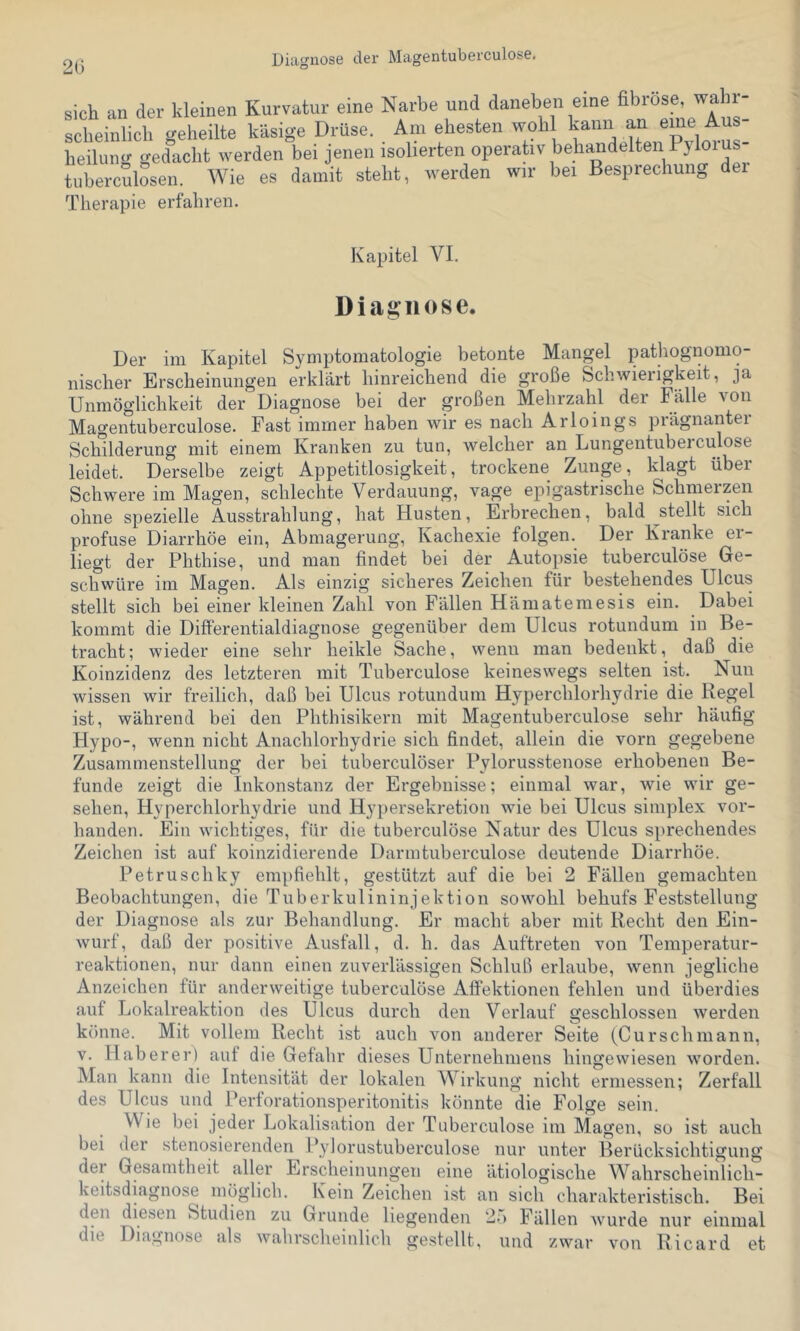 2G sich an der kleinen Kurvatur eine Narbe und daneben eine fibröse, wahi- scheinlich geheilte käsige Drüse. Am ehesten wohl kann an heilung gedacht werden bei jenen isolierten operativ behandelten Pyloius tuberculosen. Wie es damit steht, werden wir bei Besprechung dei Therapie erfahren. Kapitel VI. Diagnose. Der im Kapitel Symptomatologie betonte Mangel pathognonio- nischer Erscheinungen erklärt hinreichend die große Schwierigkeit, ja Unmöglichkeit der Diagnose bei der großen Mehrzahl der Fälle von Magentuberculose. Fast immer haben wir es nach Arloings prägnanter Schilderung mit einem Kranken zu tun, welcher an Lungentubeiculose leidet. Derselbe zeigt Appetitlosigkeit, trockene Zunge, klagt über Schwere im Magen, schlechte Verdauung, vage epigastrische Schmerzen ohne spezielle Ausstrahlung, hat Husten, Erbrechen, bald stellt sich profuse Diarrhöe ein, Abmagerung, Kachexie folgen. Der Kranke ei- liegt der Phthise, und man findet bei der Autopsie tuberculöse Ge- schwüre im Magen. Als einzig sicheres Zeichen für bestehendes Ulcus stellt sich bei einer kleinen Zahl von Fällen Hämatemesis ein. Dabei kommt die DiflFerentialdiagnose gegenüber dem Ulcus rotundum in Be- tracht; wieder eine sehr heikle Sache, wenn man bedenkt, daß die Koinzidenz des letzteren mit Tuberculöse keineswegs selten ist. Nun wissen wir freilich, daß bei Ulcus rotundum Hyperchlorhydrie die Regel ist, während bei den Phthisikern mit Magentuberculose sehr häufig Hypo-, wenn nicht Anachlorhydrie sich findet, allein die vorn gegebene Zusammenstellung der bei tuberculöser Pylorusstenose erhobenen Be- funde zeigt die Inkonstanz der Ergebnisse; einmal war, wie wir ge- sehen, Hyperchlorhydrie und Hypersekretion wie bei Ulcus simplex vor- handen. Ein wichtiges, für die tuberculöse Natur des Ulcus sprechendes Zeichen ist auf koinzidierende Darmtuberculose deutende Diarrhöe. Petruschky empfiehlt, gestützt auf die bei 2 Fällen gemachten Beobachtungen, die Tuberkulininjektion sowohl behufs Feststellung der Diagnose als zur Behandlung. Er macht aber mit Recht den Ein- wurf, daß der positive Ausfall, d. h. das Auftreten von Temperatur- reaktionen, nur dann einen zuverlässigen Schluß erlaube, wenn jegliche Anzeichen für anderweitige tuberculöse Affektionen fehlen und überdies auf Lokalreaktion des Ulcus durch den Verlauf geschlossen werden könne. Mit vollem Recht ist auch von anderer Seite (Curschmann, V. Hab er er) auf die Gefahr dieses Unternehmens hingewiesen worden. Man kann die Intensität der lokalen Wirkung nicht ermessen; Zerfall des Ulcus und Perforationsperitonitis könnte die Folge sein. Wie bei jeder Lokalisation der Tuberculöse im Magen, so ist auch bei der stenosierenden Fylorustuberculose nur unter Berücksichtigung dei Gesamtheit aller Erscheinungen eine ätiologische Wahrscheinlich- keitsdiagnose möglich. Kein Zeichen ist an sich charakteristisch. Bei den diesen Studien zu Grunde liegenden 2>) Fällen wurde nur einmal die Diagnose als wahrscheinlich gestellt, und zwar von Ricard et