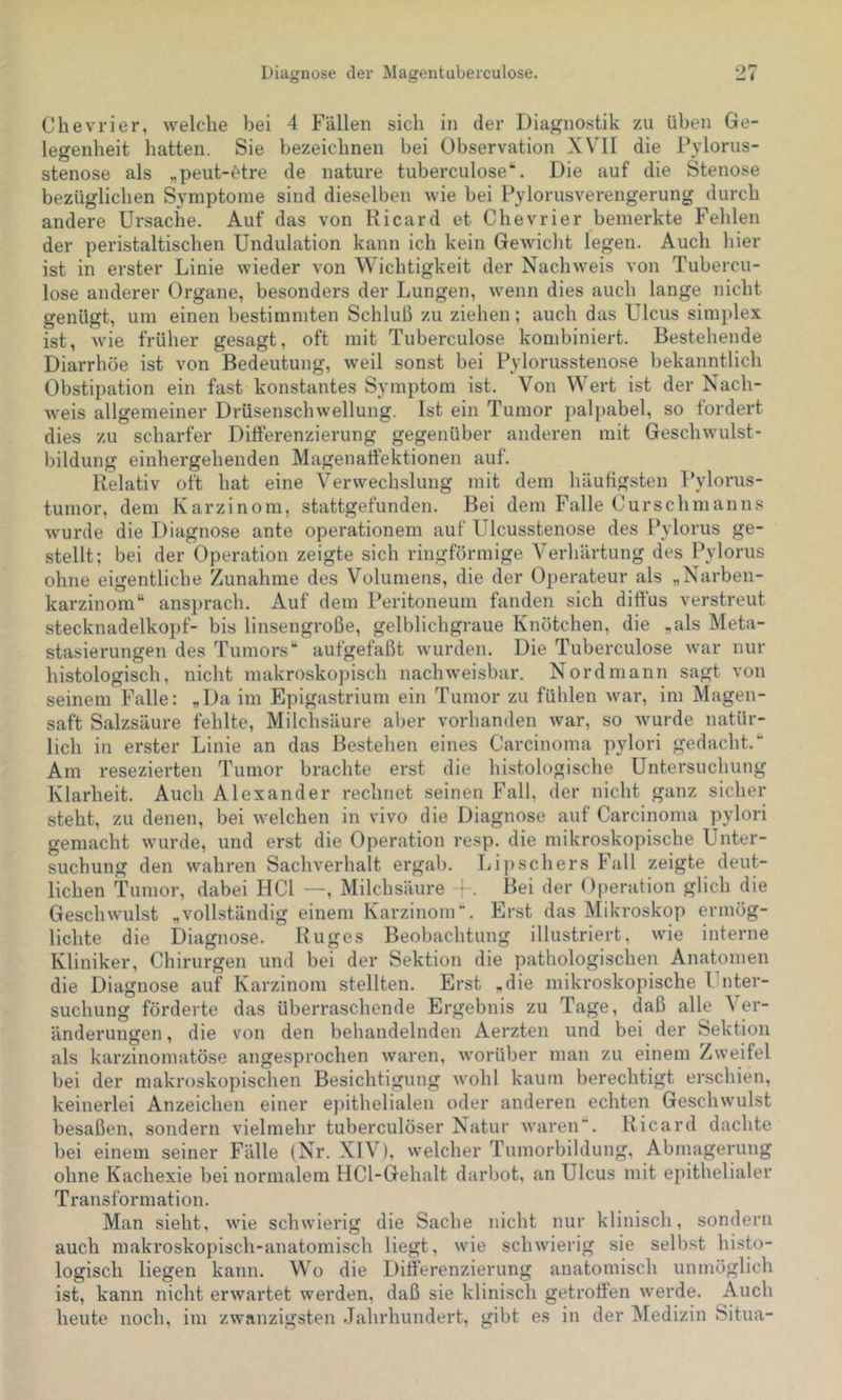 Ohevrier, welche bei 4 Fällen sich in der Diagnostik zu üben Ge- legenheit liatten. Sie bezeichnen bei Observation XVII die Pylorus- stenose als „peut-t'tre de nature tuberculose*“. Die auf die Stenose bezüglichen Symptome sind dieselben wie bei Pylorusverengerung durch andere Ursache. Auf das von Ricard et Chevrier bemerkte Fehlen der peristaltischen Undulation kann ich kein Gewicht legen. Auch hier ist in erster Linie wieder von Wichtigkeit der Nachweis von Tubercu- lose anderer Organe, besonders der Lungen, wenn dies auch lange nicht genügt, um einen bestimmten Schluß zu ziehen; auch das Ulcus simplex ist, wie früher gesagt, oft mit Tuberculose kombiniert. Bestehende Diarrhöe ist von Bedeutung, weil sonst bei Pylorusstenose bekanntlich Obstipation ein fast konstantes Symptom ist. Von Wert ist der Nach- weis allgemeiner Drüsenschwellung. Ist ein Tumor palpabel, so fordert dies zu scharfer Differenzierung gegenüber anderen mit Geschwulst- ))ildung einhergehenden Magenalfektionen auf. Relativ oft hat eine Verwechslung mit dem liäufigsten Pylorus- tumor, dem Karzinom, stattgefunden. Bei dem Falle Ours chm an ns wurde die Diagnose ante operationem auf Ulcusstenose des Pylorus ge- stellt; bei der Operation zeigte sich ringförmige Verhärtung des l\vlorus ohne eigentliche Zunahme des Volumens, die der Operateur als „Narben- karzinom“ ansprach. Auf dem Peritoneum fanden sich diffus verstreut Stecknadelkopf- bis linsengroße, gelblichgraue Knötchen, die „als Meta- stasierungen des Tumors“ aufgefaßt wurden. Die Tuberculose war nur histologisch, nicht makroskopisch nachweisbar. Nord mann sagt von seinem Falle: „Da im Epigastrium ein Tumor zu fühlen war, im Magen- saft Salzsäure fehlte, Milchsäure aber vorhanden war, so wurde natür- lich in erster Linie an das Bestehen eines Carcinoma pylori gedacht.“ Am resezierten Tumor brachte erst die histologische Untersuchung Klarheit. Auch Alexander rechnet seinen Fall, der nicht ganz sicher steht, zu denen, bei welchen in vivo die Diagnose auf Carcinoma pylori gemacht wurde, und erst die Operation resp. die mikroskopische Unter- suchung den wahren Sachverhalt ergab. Lipschers Fall zeigte deut- lichen Tumor, dabei HCl —, Milchsäure -{-. Bei der Operation glich die Geschwulst „vollständig einem Karzinom. Erst das Mikroskop ermög- lichte die Diagnose. Ruges Beobachtung illustriert, wie interne Kliniker, Chirurgen und bei der Sektion die pathologischen Anatomen die Diagnose auf Karzinom stellten. Erst „die mikroskopische Ihiter- suchung förderte das überraschende Ergebnis zu Tage, daß alle \er- änderungen, die von den behandelnden Aerzten und bei der Sektion als karzinomatöse angesprochen waren, worüber man zu einem Zweifel bei der makroskopischen Besichtigung wohl kaum berechtigt erschien, keinerlei Anzeichen einer epithelialen oder anderen echten Geschwulst besaßen, sondern vielmehr tuberculöser Natur waren. Ricard dachte bei einem seiner Fälle (Nr. XIV), welcher Tumorbildung, Abmagerung ohne Kachexie bei normalem HCl-Gehalt darbot, an Ulcus mit epithelialer Transformation. Man sieht, wie schwierig die Sache nicht nur klinisch, sondern auch makroskopisch-anatomisch liegt, wie schwierig sie selbst histo- logisch liegen kann. Wo die Differenzierung anatomisch unmöglich ist, kann nicht erwartet werden, daß sie klinisch getroffen werde. Auch heute noch, im zwanzigsten Jahrhundert, gibt es in der Medizin Situa-