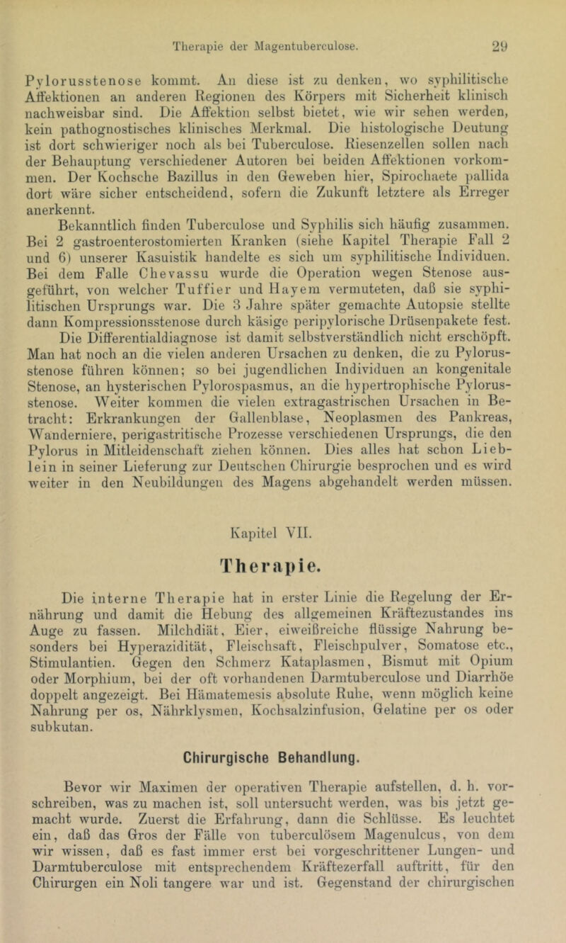 Pylorusstenose kommt. An diese ist zu denken, wo syphilitische Atfektionen an anderen Regionen des Körpers mit Sicherheit klinisch nachweisbar sind. Die AÖektion selbst bietet, wie wir sehen werden, kein pathognostisches klinisches Merkmal. Die histologische Deutung ist dort schwieriger noch als bei Tuberculose. Kiesenzellen sollen nach der Behauptung verschiedener Autoren bei beiden Aftektionen Vorkom- men. Der Kochsche Bazillus in den Geweben hier, Spirochaete pallida dort wäre sicher entscheidend, sofern die Zukunft letztere als Erreger anerkennt. Bekanntlich finden Tuberculose und Syphilis sich häufig zusammen. Bei 2 gastroenterostomierten Kranken (siehe Kapitel Therapie Fall 2 und 6) unserer Kasuistik handelte es sich um syphilitische Individuen. Bei dem Falle Chevassu wurde die Operation wegen Stenose aus- geführt, von welcher Tuffier und Hayem vermuteten, daß sie syphi- litischen Ursprungs war. Die 3 Jahre später gemachte Autopsie stellte dann Kompressionsstenose durch käsige peripylorische Drüsenpakete fest. Die Differentialdiagnose ist damit selbstverständlich nicht erschöpft. Man hat noch an die vielen anderen Ursachen zu denken, die zu Pylorus- stenose führen können; so bei jugendlichen Individuen an kongenitale Stenose, an hysterischen Pylorospasmus, an die hypertrophische Pylorus- stenose. Weiter kommen die vielen extragastrischen Ursachen in Be- tracht: Erkrankungen der Gallenblase, Neoplasmen des Pankreas, Wanderniere, perigastritische Prozesse verschiedenen Ursprungs, die den Pylorus in Mitleidenschaft ziehen können. Dies alles hat schon Lieb- lein in seiner Lieferung zur Deutschen Chirurgie besprochen und es wird weiter in den Neubildungen des Magens abgehandelt werden müssen. Kapitel VH. Therapie. Die interne Therapie hat in erster Linie die Regelung der Er- nährung und damit die Hebung des allgemeinen Kräftezustandes ins Auge zu fassen. Milchdiät, Eier, eiweißreiche flüssige Nahrung be- sonders bei Hyperazidität, Fleischsaft, Fleischpulver, Somatose etc., Stimulantien. Gegen den Schmerz Kataplasmen, Bismut mit Opium oder Morphium, bei der oft vorhandenen Darmtuberculose und Diarrhöe doppelt angezeigt. Bei Hämatemesis absolute Ruhe, wenn möglich keine Nahrung per os, Nährklysmen, Kochsalzinfusion, Gelatine per os oder subkutan. Chirurgische Behandlung. Bevor wir Maximen der operativen Therapie aufstellen, d. h. vor- schreiben, was zu machen ist, soll untersucht werden, was bis jetzt ge- macht wurde. Zuerst die Erfahrung, dann die Schlüsse. Es leuchtet ein, daß das Gros der Fälle von tuberculösem Magenulcus, von dem wir wissen, daß es fast immer erst bei vorgeschrittener Lungen- und Darmtuberculose mit entsprechendem Kräftezerfall auftritt, für den Chirurgen ein Noli tangere w’ar und ist. Gegenstand der chirurgischen