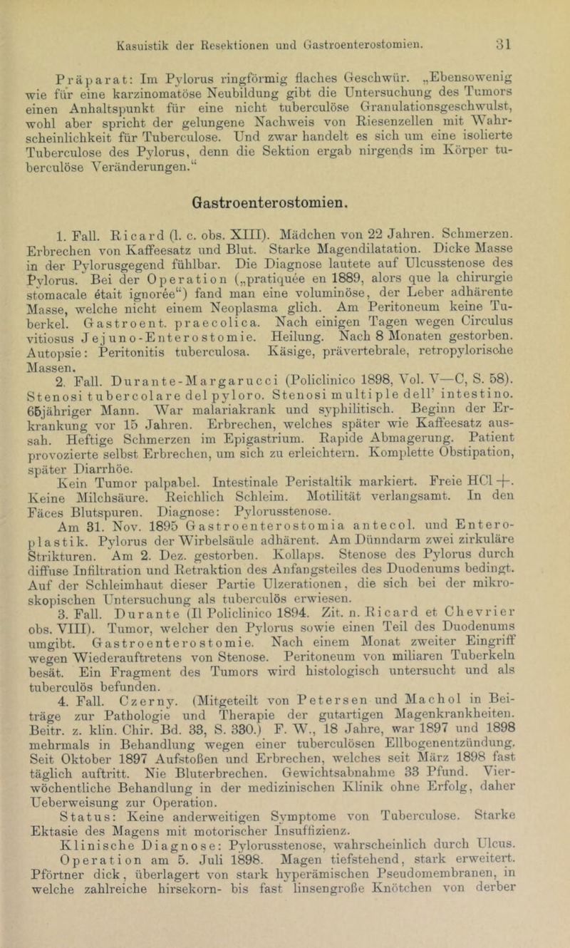 Präparat: Im Pylorus ringförmig flaches Cxeschwür. „Ebensowenig wie für eine kai’zinomatöse Neubildung gibt die Untersuchung des Tumors einen Anhaltspunkt für eine nicht tuberculöse Granulationsgeschwulst, wohl aber spricht der gelungene Nachweis von Riesenzellen mit Wahr- scheinlichkeit für Tuberculöse. Und zwar handelt es sich um eine isolierte Tuberculöse des Pylorus, denn die Sektion ergab nirgends im Körper tu- berculöse Veränderungen.“ Gastroenterostomien. 1. Fall. Ricard (1. c. obs. XIII). Mädchen von 22 Jahren. Schmerzen. Erbrechen von Kaffeesatz und Blut. Starke Magendilatation. Dicke Masse in der Pvlorusgegend fühlbar. Die Diagnose lautete auf Ulcusstenose des Pylorus. Bei der Operation („pratiquee en 1889, alors que la Chirurgie storaacale etait ignoree“) fand man eine voluminöse, der Leber adhärente Masse, welche nicht einem Neoplasma glich. Am Peritoneum keine Tu- berkel. Gastroent. praecolica. Nach einigen Tagen wegen Circulus vitiosus Jejuno-Enterostomie. Heilung. Nach 8 Monaten gestorben. Autopsie: Peritonitis tuberculosa. Käsige, prävertebrale, retropylorisohe Massen. 2. Fall. Durante-Margarucci (Policlinico 1898, Vol. V—C, S. 58). Stenosi tubercolare delpyloro. Stenosi multiple dell’ intestino. 66jähriger Mann. War malariakrank und syphilitisch. Beginn der Er- krankung vor 15 Jahren. Erbrechen, welches später wie Kaffeesatz aus- sah. Heftige Schmerzen im Epigastrium. Rapide Abmagerung. Patient provozierte selbst Erbrechen, um sich zu erleichtern. Komplette Obstipation, später Diarrhöe. Kein Tumor palpabel. Intestinale Peristaltik markiert. Freie HCl +. Keine Milchsäure. Reichlich Schleim. Motilität verlangsamt. In den Fäces Blutspuren. Diagnose: Pylorusstenose. Am 31. Nov. 1895 Gastroenterostomia antecol. und Entero- pi astik. Pjdorus der Wirbelsäule adhärent. Am Dünndarm zwei zirkuläre Strikturen. Am 2. Dez. gestorben. Kollaps. Stenose des Pylorus durch diffuse Infiltration und Retraktion des Anfangsteiles des Duodenums bedingt. Auf der Schleimhaut dieser Partie Ulzerationen, die sich bei der mikro- skopischen Untersuchung als tuberculös erwiesen. 3. Fall. Durante (II Policlinico 1894. Zit. n. Ricard et Chevrier obs. VIII). Tumor, welcher den Pylorus sowie einen Teil des Duodenums umgibt. Gastroenterostomie. Nach einem Monat zweiter Eingriff wegen Wiederauftretens von Stenose. Peritoneum von miliaren Tuberkeln besät. Ein Fragment des Tumors wii-d histologisch untersucht und als tuberculös befunden. 4. Fall. Czerny. (Mitgeteilt von Petersen und Machol in Bei- träge zur Pathologie und Therapie der gutartigen Magenkrankheiten. Beitr. z. klin. Chir. Bd. 33, S. 330.) F. W., 18 Jahre, war 1897 und 1898 mehrmals in Behandhing wegen einer tuberculösen Ellbogenentzündung. Seit Oktober 1897 Aufstoßen und Erbrechen, welches seit März 1898 fast täglich auftritt. Nie Bluterbrechen. Gewichtsabnahme 33 Pfund. Vier- wöchentliche Behandlung in der medizinischen Klinik ohne Erfolg, daher Ueberweisung zur Operation. Status: Keine anderweitigen Symptome von Tuberculo.se. Starke Ektasie des Magens mit motorischer Insuffizienz. Klinische Diagnose: Pylorusstenose, wahrscheinlich durch Ulcus. Operation am 5. Juli 1898. Magen tiefstehend, stark erweitert. Pförtner dick, überlagert von stark hyperämischen Pseudomembranen, in welche zahlreiche hirsekorn- bis fast linsengroße Knötchen von derber