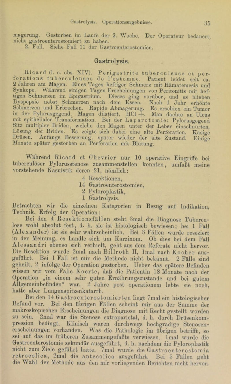 magerung. Gestorben im Laufe der 2. Woche. Der Operateur bedauert, nicht gastroenterostomiert zu haben. ’ 2. Fall. Siehe Fall 11 der Gastroenterostomien. Gastrolysis. Ricard (1. c. obs. XIV). Perigastrite tuberculeuse et per- forations tuberculeuses de l’estomac. Patient leidet seit ca. 2 Jahren am Magen. Eines Tages heftiger Schmerz mit Hämatemesis und Synkope. Während einigen Tagen Erscheinungen von Peritonitis mit hef- tigen Schmerzen im Epigastrium. Dieses ging vorüber, und es blieben Dyspepsie nebst Schmerzen nach dem Essen. Nach 1 Jahr erhöhte Schmerzen und Erbrechen. Rapide Abmagerung. Es erschien ein Tumor in der Pylorusgegend. Magen diktiert. HCl -f. Man dachte an Ulcus mit epithelialer Transformation. Bei der Laparotomie: Pylorusgegend Sitz multipler Briden, welche den Magen unter der Leber einschnürten. Lösung der Briden. Es zeigte sich dabei eine alte Perforation. Käsige Drüsen. Anfangs Besserung, später wieder der alte Zustand. Einige Monate später gestorben an Perforation mit Blutung. Während Ricard et Chevrier nur 10 operative Eingriffe bei tuberculöser Pylorusstenose zusammenstellen konnten, umfaßt meine vorstehende Kasuistik deren 21, nämlich: 4 Resektionen, 14 Gastroenterostomien, 2 Pyloroplastik, 1 Gastrolysis. Betrachten wir die einzelnen Kategorien in Bezug auf Indikation, Technik, Erfolg der Operation: Bei den 4 Resektionsfällen steht 3mal die Diagnose Tubercu- lose wohl absolut fest, d. h. sie ist histologisch bewiesen; bei 1 Fall (Alexander) ist sie sehr wahrscheinlich. Bei 3 Fällen wurde reseziert in der Meinung, es handle sich um Karzinom. Ob dies bei dem Fall Ales sandri ebenso sich verhielt, geht aus dem Referate nicht hervor. Die Resektion wurde 2mal nach Billroth II, Imal nach Kocher aus- geführt. Bei 1 Fall ist mir die Methode nicht bekannt. 2 Fälle sind geheilt, 2 infolge der Operation gestorben. Ueber das spätere Befinden wissen wir vom Falle Koerte, daß die Patientin 18 Monate nach der Operation „in einem sehr guten Ernährungszustände und bei gutem Allgemeinbefinden“ war. 2 Jahre post Operationen! lebte sie noch, hatte aber Lungenspitzenkatarrh. Bei den 14 Gastroenterostomierten liegt 7mal ein histologischer Befund vor. Bei den übrigen Fällen scheint mir aus der Summe der makroskopischen Erscheinungen die Diagnose mit Recht gestellt worden zu sein. 2mal war die Stenose extraparietal, d. h. durch Drüsenkom- pression bedingt. Klinisch waren durchwegs hochgradige Stenosen- erscheinungen vorhanden. Was die Pathologie im übrigen betrifft, so sei auf das im früheren Zusammengefaßte verwiesen. Imal wurde die Gastroenterostomie sekundär ausgeführt, d. h. nachdem die Pyloroplastik nicht zum Ziele geführt hatte. 7mal wurde die Gastroenterostomia retrocolica, 2mal die antecolica ausgeführt. Bei 5 Fällen geht die Wahl der Methode aus den mir vorliegenden Berichten nicht hervor.