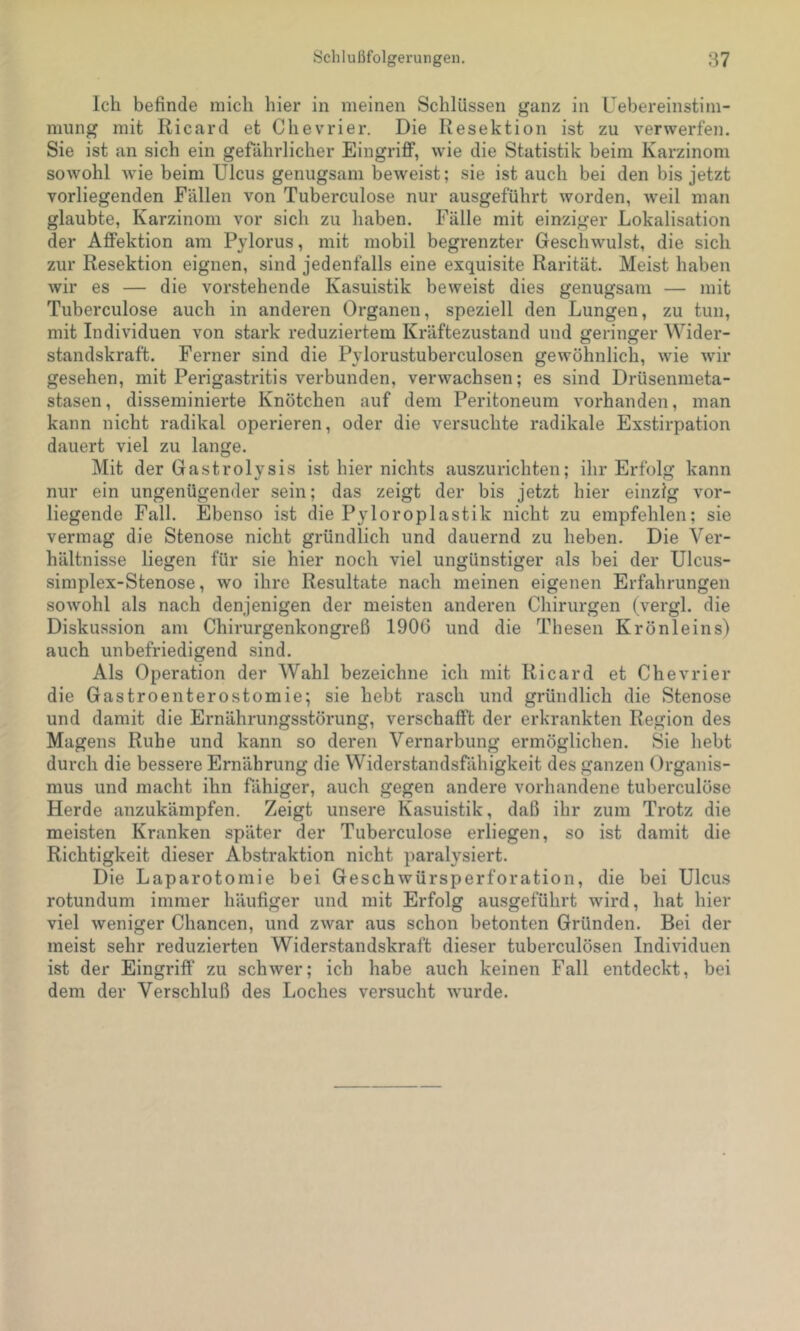 Ich befinde mich hier in meinen Schlüssen ganz in Uebereinstim- mung mit Ricard et Chevrier. Die Resektion ist zu verwerfen. Sie ist an sich ein gefährlicher Eingriflf, wie die Statistik beim Karzinom sowohl wie beim Ulcus genugsam beweist; sie ist auch bei den bis jetzt vorliegenden Fällen von Tuberculose nur ausgeführt worden, weil man glaubte, Karzinom vor sich zu haben. Fälle mit einziger Lokalisation der AflFektion am Pylorus, mit mobil begrenzter Geschwulst, die sich zur Resektion eignen, sind jedenfalls eine exquisite Rarität. Meist haben wir es — die vorstehende Kasuistik beweist dies genugsam — mit Tuberculose auch in anderen Organen, speziell den Lungen, zu tun, mit Individuen von stark reduziertem Kräftezustand und geringer Wider- standskraft. Ferner sind die Pylorustuberculosen gewöhnlich, wie wir gesehen, mit Perigastritis verbunden, verwachsen; es sind Drüsenmeta- stasen, disseminierte Knötchen auf dem Peritoneum vorhanden, man kann nicht radikal operieren, oder die versuchte radikale Exstirpation dauert viel zu lange. Mit der Gastrolysis ist hier nichts auszurichten; ihr Erfolg kann nur ein ungenügender sein; das zeigt der bis jetzt hier einzig vor- liegende Fall. Ebenso ist die Pyloroplastik nicht zu empfehlen; sie vermag die Stenose nicht gründlich und dauernd zu heben. Die Ver- hältnisse liegen für sie hier noch viel ungünstiger als bei der Ulcus- simplex-Stenose, wo ihre Resultate nach meinen eigenen Erfahrungen sowohl als nach denjenigen der meisten anderen Chirurgen (vergl. die Diskussion am Chirurgenkongreß 190G und die Thesen Krönleins) auch unbefriedigend sind. Als Operation der Wahl bezeichne ich mit Ricard et Chevrier die Gastroenterostomie; sie hebt rasch und gründlich die Stenose und damit die Ernährungsstörung, verschafft der erkrankten Region des Magens Ruhe und kann so deren Vernarbung ermöglichen. Sie hebt durch die bessere Ernährung die Widerstandsfähigkeit des ganzen Organis- mus und macht ihn fähiger, auch gegen andere vorhandene tuberculöse Herde anzukämpfen. Zeigt unsere Kasuistik, daß ihr zum Trotz die meisten Kranken später der Tuberculose erliegen, so ist damit die Richtigkeit dieser Abstraktion nicht paralysiert. Die Laparotomie bei Geschwürsperforation, die bei Ulcus rotundum immer häufiger und mit Erfolg ausgeführt wird, hat hier viel weniger Chancen, und zwar aus schon betonten Gründen. Bei der meist sehr reduzierten Widerstandskraft dieser tuberculösen Individuen ist der Eingriff zu schwer; ich habe auch keinen Fall entdeckt, bei dem der Verschluß des Loches versucht wurde.