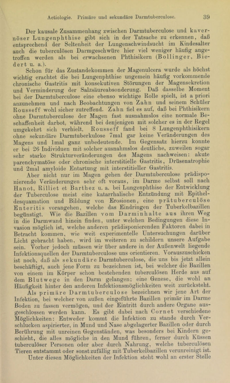 Der kausale Zusammenhang zwischen Darmtuberculose und kaver- nöser Lungenphthise gibt sich in der Tatsache zu erkennen, daß entsprechend der Seltenheit der Lungenschwindsucht im Kindesalter auch die tuberculösen Darmgeschwüre hier viel weniger häufig ange- trofi’en werden als bei erwachsenen Phthisikern (Bollinger, Bie- dert u. a.). Schon für das Zustandekommen der Magenulcera wurde als höchst wichtig erachtet die bei Lungenphthise ungemein häufig vorkommende chronische Gastritis mit konsekutiven Störungen der Magensekretion und Verminderung der Salzsäureabsonderung. Daß dasselbe Moment bei der Darmtuberculose eine ebenso wichtige Rolle spielt, ist a priori anzunehmen und nach Beobachtungen von Zahn und seinem Schüler Rousseff wohl sicher zutrelfend. Zahn fiel es auf, daß bei Phthisikern ohne Darmtuberculose der Magen fast ausnahmslos eine normale Be- schaffenheit darbot, während bei denjenigen mit solcher es in der Regel umgekehrt sich verhielt. Rousseff fand bei 8 Lungenphthisikern ohne sekundäre Darmtuberkulose 7mal gar keine Veränderungen des Magens und Imal ganz unbedeutende. Im Gegensatz hierzu konnte er bei 26 Individuen mit solcher ausnahmslos deutliche, zuweilen sogar sehr starke Strukturveränderungen des Magens nachweisen: akute parenchymatöse oder chronische interstitielle Gastritis, Drüsenatrophie und 2mal amyloide Entartung mit interstitieller Gastritis. Aber nicht nur im Magen gehen der Darmtuberculose prädispo- nierende Veränderungen sehr oft voraus, im Darme selbst soll nach Hanot, Rilliet et Barthez u. a. bei Lungenphthise der Entwicklung der Tuberculose meist eine katarrhalische Entzündung mit Epithel- desquamation und Bildung von Erosionen, eine prätuberculöse Enteritis vorangehen, welche das Eindringen der Tuberkelbazillen begünstigt. Wie die Bazillen vom Darm Inhalte aus ihren Weg in die Darm wand hinein finden, unter welchen Bedingungen diese In- vasion möglich ist, welche anderen prädisponierenden Faktoren dabei in Betracht kommen, wie weit experimentelle Untersuchungen darüber Licht gebracht haben, wird im weiteren zu schildern unsere Aufgabe sein. Vorher jedoch müssen wir über andere in der Außenwelt liegende Infektionsquellen der Darmtuberculose uns orientieren. Vorauszuschicken ist noch, daß als sekundäre Darmtuberculose, die uns bis jetzt allein beschäftigt, auch jene Form zu bezeichnen ist, bei welcher die Bazillen von einem im Körper schon bestehenden tuberculösen Herde aus auf dem Blutwege in den Darm gelangen; eine Genese, die wohl an Häufigkeit hinter den anderen Infektionsmöglichkeiten weit zurücksteht. Als primäre Darmtuberculose bezeichnen wir jene Art der Infektion, bei welcher von außen eingeführte Bazillen primär im Darme Boden zu fassen vermögen, und der Eintritt durch andere Organe aus- geschlossen werden kann. Es gibt dabei nach Cor net verschiedene Möglichkeiten: Entweder kommt die Infektion zu stände durch Ver- schlucken aspirierter, in Mund und Nase abgelagerter Bazillen oder durch Berührung mit unreinen Gegenständen, was besonders bei Kindern ge- schieht, die alles mögliche in den Mund führen, ferner durch Küssen tuberculöser Personen oder aber durch Nahrung, welche tuberculösen Tieren entstammt oder sonst zufällig mit Tuberkelbazillen verunreinigt ist. Unter diesen Möglichkeiten der Infektion steht wohl an erster Stelle