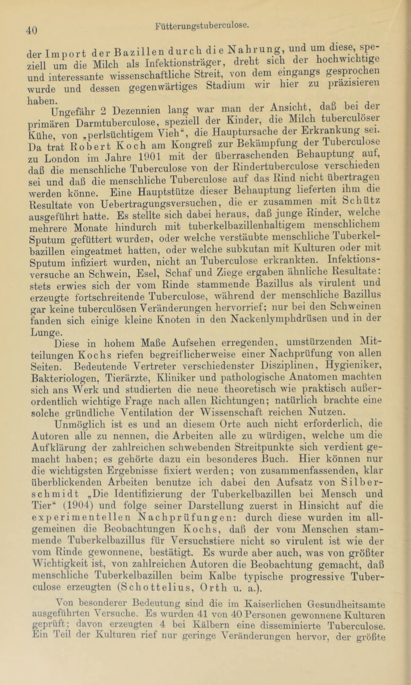 Fütterungstuberculose. der Import der Bazillen durch die Nahrung, und um diese spe- ziell um die Milch als Infektionsträger, dreht sich der hochwichtige und interessante wissenschaftliche Streit, von dem eingangs gesprochen wurde und dessen gegenwärtiges Stadium wir hier zu prazisieien Ungefähr 2 Dezennien lang war man der Ansicht, daß bei der primären Darmtuberculose, speziell der Kinder, die Milch tuberculoser Kühe, von .perlsüchtigem Vieh“, die Hauptursache der Erkrankung sei. Da trat Robert Koch am Kongreß zur Bekämpfung der Tuberculose zu London im Jahre 1901 mit der überraschenden Behauptung aut, daß die menschliche Tuberculose von der Rindertuberculose verschieden sei und daß die menschliche Tuberculose auf das Rind nicht übertragen werden könne. Eine Hauptstütze dieser Behauptung lieferten ihm die Resultate von Uebertragungsversuchen, die er zusammen mit Schütz ausc^eführt hatte. Es stellte sich dabei heraus, daß junge Rinder, welche mehrere Monate hindurch mit tuberkelbazillenhaltigem menschlichem Sputum gefüttert wurden, oder welche verstäubte menschliche Lubeikel bazillen eingeatmet hatten, oder welche subkutan mit Kulturen oder mit Sputum infiziert wurden, nicht an Tuberculose erkrankten. Infektions versuche an Schwein, Esel, Schaf und Ziege ergaben ähnliche Resultate, stets erwies sich der vom Rinde stammende Bazillus als viiulent und erzeugte fortschreitende Tuberculose, während der menschliche Bazillus gar keine tuberculösen Veränderungen hervorrief; nur bei den Schweinen fanden sich einige kleine Knoten in den Nackenlymphdrüsen und in dei Lunge. Diese in hohem Maße Aufsehen erregenden, umstürzenden Mit- teilungen Kochs riefen begreiflicherweise einer Nachprüfung von allen Seiten. Bedeutende Vertreter verschiedenster Disziplinen, Hygieniker, Bakteriologen, Tierärzte, Kliniker und pathologische Anatomen machten sich ans Werk und studierten die neue theoretisch w’ie praktisch außer- ordentlich wichtige Frage nach allen Richtungen; natürlich brachte eine solche gründliche Ventilation der Wissenschaft reichen Nutzen. Unmöglich ist es und an diesem Orte auch nicht erforderlich, die Autoren alle zu nennen, die Arbeiten alle zu würdigen, welche um die Aufklärung der zahlreichen schwebenden Streitpunkte sich verdient ge- macht haben; es gehörte dazu ein besonderes Buch. Hier können nur die wichtigsten Ergebnisse fixiert werden; von zusammenfassenden, klar überblickenden Arbeiten benutze ich dabei den Aufsatz von Silber- schmidt .Die Identifizierung der Tuberkelbazillen bei Mensch und Tier“ (1904) und folge seiner Darstellung zuerst in Hinsicht auf die experimentellen Nachprüfungen: durch diese wurden im all- gemeinen die Beobachtungen Kochs, daß der vom Menschen stam- mende Tuberkelbazillus für Versuchstiere nicht so virulent ist wie der vom Rinde gewonnene, bestätigt. Es wurde aber auch, was von größter Wichtigkeit ist, von zahlreichen Autoren die Beobachtung gemacht, daß menschliche Tuberkelbazillen beim Kalbe typische progressive Tuber- culose erzeugten (Schottelius, Orth u. a.). Von besonderer Bedexttung sind die im Kaiserlichen Gesundheitsainte ausgeführten Versuche. Es wurden 41 von 40 Personen gewonnene Kulturen geprüft ; davon erzeugten 4 bei Kälbern eine disseminierte Tuberculose. Ein Teil der Kidturen rief nur geringe Veränderungen hervor, der größte