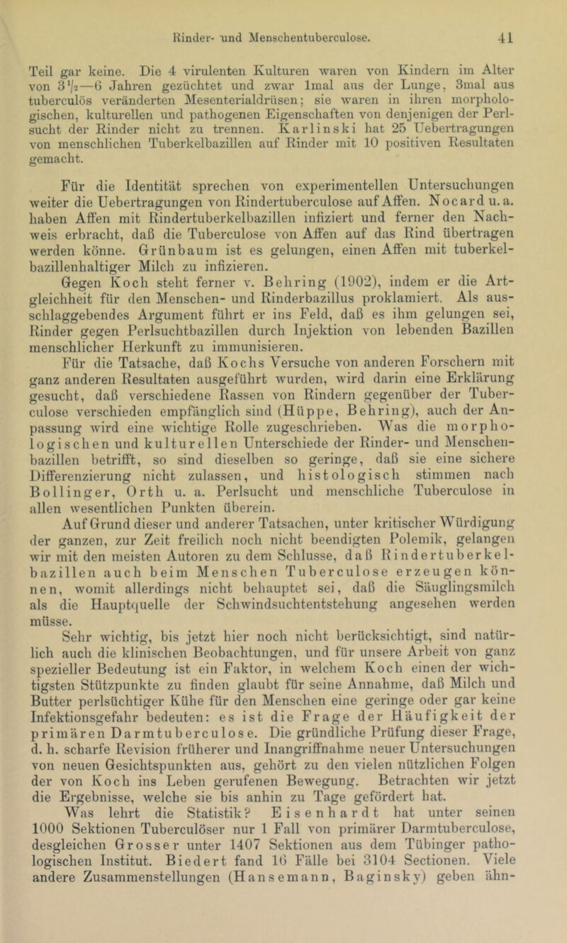 Teil gar keine. Die 4 virulenten Kulturen waren von Kindern im Alter von 3‘/2—d Jahren gezüchtet und zwar Imal aus der Lunge, 3mal aus tuberculös veränderten Mesenterialdrüsen; sie waren in ihren morpholo- gischen, kulturellen und pathogenen Eigenschaften von denjenigen der Perl- sucht der Rinder nicht zu trennen. Karlinski hat 25 Uebertragungen von menschlichen Tuberkelbazillen auf Rinder mit 10 positiven Resultaten gemacht. Für die Identität sprechen von experimentellen Untersuchungen weiter die Uebertragungen von Rindertuberculose auf Affen. Nocard u. a. haben Affen mit Rindertuberkelbazillen infiziert und ferner den Nach- weis erbracht, daß die Tuberculose von Afien auf das Rind übertragen werden könne. Grün bäum ist es gelungen, einen Affen mit tuberkel- bazillenhaltiger Milch zu infizieren. Gegen Koch steht ferner v. Behring (1902), indem er die Art- gleichheit für den Menschen- und Rinderbazillus proklamiert. Als aus- schlaggebendes Argument führt er ins Feld, daß es ihm gelungen sei, Rinder gegen Perlsuchtbazillen durch Injektion von lebenden Bazillen menschlicher Herkunft zu immunisieren. Für die Tatsache, daß Kochs Versuche von anderen Forschern mit ganz anderen Resultaten ausgeführt wurden, wird darin eine Erklärung gesucht, daß verschiedene Rassen von Rindern gegenüber der Tuber- culose verschieden empfänglich sind (Hüppe, Behring), auch der An- passung wird eine wichtige Rolle zugeschrieben. Was die morpho- logischen und kulturellen Unterschiede der Rinder- und Menschen- bazillen betrifft, so sind dieselben so geringe, daß sie eine sichere Differenzierung nicht zulassen, und histologisch stimmen nach Bollinger, Orth u. a. Perlsucht und menschliche Tuberculose in allen wesentlichen Punkten überein. Auf Grund dieser und anderer Tatsachen, unter kritischer Würdigung der ganzen, zur Zeit freilich noch nicht beendigten Polemik, gelangen wir mit den meisten Autoren zu dem Schlüsse, daß Rindertuberkel- bazillen auch beim Menschen Tuberculose erzeugen kön- nen, womit allerdings nicht behauptet sei, daß die Säuglingsmilch als die Hauphiuelle der Schwindsuchtentstehung angesehen werden müsse. Sehr wichtig, bis jetzt hier noch nicht berücksichtigt, sind natür- lich auch die klinischen Beobachtungen, und für unsere Arbeit von ganz spezieller Bedeutung ist ein Faktor, in welchem Koch einen der wich- tigsten Stützpunkte zu finden glaubt für seine Annahme, daß Milch und Butter perlsüchtiger Kühe für den Menschen eine geringe oder gar keine Infektionsgefahr bedeuten: es ist die Frage der Häufigkeit der primären Darmtuberculose. Die gründliche Prüfung dieser Frage, d. h. scharfe Revision früherer und Inangriffnahme neuer Untersuchungen von neuen Gesichtspunkten aus, gehört zu den vielen nützlichen Folgen der von Koch ins Leben gerufenen Bewegung. Betrachten wir jetzt die Ergebnisse, welche sie bis anhin zu Tage gefördert hat. Was lehrt die Statistik? Eisenhardt hat unter seinen 1000 Sektionen Tuberculöser nur 1 Fall von primärer Darmtuberculose, desgleichen Grosser unter 1407 Sektionen aus dem Tübinger patho- logischen Institut. Biedert fand 10 Fälle bei 3104 Sectionen. Viele andere Zusammenstellungen (Hansemann, Baginsky) geben ähn-