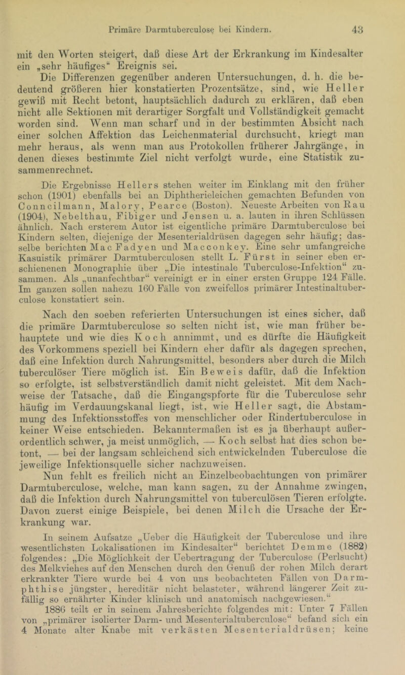 mit den Worten steigert, daß diese Art der Erkrankung im Kindesalter ein „sehr häufigesEreignis sei. Die Difterenzen gegenüber anderen Untersuchungen, d. h. die be- deutend größeren hier konstatierten Prozentsätze, sind, wie Heller gewiß mit Recht betont, hauptsächlich dadurch zu erklären, daß eben nicht alle Sektionen mit derartiger Sorgfalt und Vollständigkeit gemacht worden sind. Wenn man scharf und in der bestimmten Absicht nach einer solchen Alfektion das Leichenmaterial durchsucht, kriegt man mehr heraus, als wenn man aus Protokollen früherer Jahrgänge, in denen dieses bestimmte Ziel nicht verfolgt wurde, eine Statistik zu- saramenrechnet. Die Ergebnisse Hellers stehen weiter im Einklang mit den früher schon (1901) ebenfalls bei an Diphtherieleichen gemachten Befunden von Conncilmann, Malory, Pearce (Boston). Neueste Arbeiten von Rau (1904), Nebelthau, Fibiger und Jensen u. a. lauten in ihren Schlüssen ähnlich. Nach ersterem Autor ist eigentliche primäre Darmtuberculose bei Kindern selten, diejenige der Mesenterialdrüsen dagegen sehr häufig; das- selbe berichten Mac Fadyen und Macconkey. Eine sehr umfangreiche Kasuistik primäi’er Darmtuberculosen stellt L. Fürst in seiner eben er- schienenen Monographie über „Die intestinale Tuberculose-Infektion“ zu- sammen. Als „unanfechtbar“ vereinigt er in einer ersten Gruppe 124 Fälle. Im ganzen sollen nahezu IGO Fälle von zweifellos primärer Intestinaltuber- culose konstatiert sein. Nach den soeben referierten Untersuchungen ist eines sicher, daß die primäre Darmtuberculose so selten nicht ist, wie man früher be- hauptete und wie dies Koch annimmt, und es dürfte die Häufigkeit des Vorkommens speziell bei Kindern eher dafür als dagegen sprechen, daß eine Infektion durch Nahrungsmittel, besonders aber durch die Milch tuberculöser Tiere möglich ist. Ein Beweis dafür, daß die Infektion so erfolgte, ist selbstverständlich damit nicht geleistet. Mit dem Nach- weise der Tatsache, daß die Eingangspforte für die Tuberculose sehr häufig im Verdauungskanal liegt, ist, wie Heller sagt, die Abstam- mung des Infektionsstotfes von menschlicher oder Rindertuberculose in keiner Weise entschieden. Bekanntermaßen ist es ja überhaupt außer- ordentlich schwer, ja meist unmöglich, — Koch selbst hat dies schon be- tont, — bei der langsam schleichend sich entwickelnden Tuberculose die jeweilige Infektionsquelle sicher nachzuweisen. Nun fehlt es freilich nicht an Einzelbeobachtungen von primärer Darmtuberculose, welche, man kann sagen, zu der Annahme zwingen, daß die Infektion durch Nahrungsmittel von tuberculösen Tieren erfolgte. Davon zuerst einige Beispiele, bei denen Milch die Ursache der Er- krankung war. In seinem Aufsatze „Ueber die Häufigkeit der Tuberculose und ihre wesentlichsten Lokalisationen im Kindesalter“ berichtet Demme (1882) folgendes: „Die Möglichkeit der Uebertragung der Tuberculose (Pei'lsucht) des Melkviehes auf den Menschen durch den Genuß der rohen Milch derart erkrankter Tiere wurde bei 4 von uns beobachteten Fällen von Darm- phthise jüngster, hereditär nicht belasteter, während längerer Zeit zu- fällig so ernährter Kinder klinisch und anatomisch nachgewiesen.“ 188G teilt er in seinem Jahresberichte folgendes mit: Unter 7 Fällen von „pi'imärer isolierter Darm- und Mesenterialtuberculose“ befand sich ein 4 Monate alter Knabe mit verkästen Mesenterialdrüsen; keine