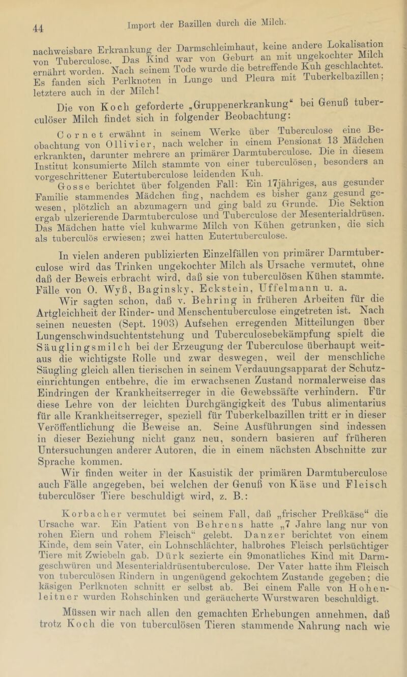 u Import der Bazillen durch die Milch. nachweisbare Erkrankung der Darmschleimhaut, keine andere Lokalisation vorTuLrculose. Das Kind war von Geburt an mit ungekochter Milch ernährt worden. Nach seinem Tode wurde die betrefFende Kuh geschlachtet. Es fanden sich Perlknoten in Lunge und Pleura mit Tuberkelbazillen, letztere auch in der Milch! Die von Koch geforderte „Gruppenerkrankung“ bei Genuß tuber- culüser Milch findet sich in folgender Beobachtung: C 0 r n e t erwähnt in seinem Werke über Tuberculose eine Be- obachtung von Ollivier, nach welcher in einem Pensionat 13 Mädchen erkrankten, darunter mehrere an primärer Darmtuberculose. Die in diesem Institut konsumierte Milch stammte von einer tuberculösen, besonders an vorgeschrittener Eutertuberculose leidenden Kuh. Gosse berichtet über folgenden Fall: Ein ITjähnges, aus gesundei Familie stammendes Mädchen fing, nachdem es bisher ganz gesund ge- wesen , plötzlich an abzumagern und ging bald zu Grunde. Die bektion ercab ulzerierende Darmtuberculose und Tuberculose der Mesenteiialdrüsen. Das Mädchen hatte viel kuhwarme Milch von Kühen getrunken, die sich als tuberculös erwiesen; zwei hatten Eutertuberculose. In vielen anderen publizierten Einzelfällen von prinulrer Darmtuber- culose wird das Trinken ungekochter Milch als Ursache vei mutet, ohne daß der Beweis erbracht wird, daß sie von tuberculösen Kühen stammte. Fälle von 0. Wyß, Baginsky, Eckstein, Uffelmann u. a. Wir sagten schon, daß v. Behring in früheren Arbeiten für^ die Artgleichheit der Rinder- und Menschentuberculose eingetreten ist. Nach seinen neuesten (Sept. 1903) Aufsehen erregenden Mitteilungen über Lungenschwindsuchtentstehung und Tuberculosebekämpfung spielt die Säuglingsmilch bei der Erzeugung der Tuberculose überhaupt weit- aus die wichtigste Rolle und zwar deswegen, weil der menschliche Säugling gleich allen tierischen in seinem Verdauungsapparat der Schutz- einrichtungen entbehre, die im erwachsenen Zustand normalerweise das Eindringen der Krankheitserreger in die Gewebssäfte verhindern. Für diese Lehre von der leichten Durchgängigkeit des Tubus alimentarius für alle Krankheitserreger, speziell für Tuberkelbazillen tritt er in dieser Veröffentlichung die Beweise an. Seine Ausführungen sind indessen in dieser Beziehung nicht ganz neu, sondern basieren auf früheren Untersuchungen anderer Autoren, die in einem nächsten Abschnitte zur Sprache kommen. Wir finden weiter in der Kasuistik der primären Darmtuberculose auch Fälle angegeben, bei welchen der Genuß von Käse und Fleisch tuberculöser Tiere beschuldigt wird, z. B.: Korb ach er vermutet bei seinem Fall, daß „frischer Preßkäse“ die Ursache war. Ein Patient von Behrens hatte „7 Jahre lang nur von rohen Eiern und rohem Fleisch“ gelebt. Danzer berichtet von einem Kinde, dem sein Vater, ein Lobnscbläcliter, halbrohes Fleisch perlsüchtiger Tiere mit Zwiebeln gab. Dürk sezierte ein 9monatliches Kind mit Darm- geschwüren und Mesenterialdrüsentuberculose. Der Vater hatte ihm Fleisch von tuberculösen Rindern in ungenügend gekochtem Zustande gegeben; die käsigen Perlkuoten schnitt er selbst ab. Bei einem Falle von Hob en- lei tu er wurden Robschinken und geräucherte Wm-stwaren beschuldigt. Müssen wir nach allen den gemachten Erhebungen annehmen, daß trotz Koch die von tuberculösen Tieren stammende Nahrung nach wie