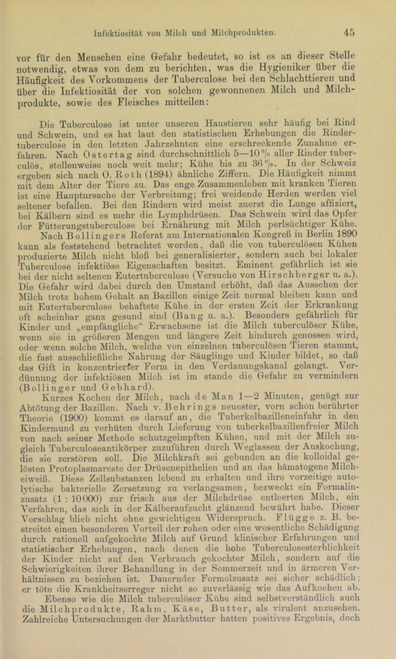 vor für den Menschen eine Gefalir bedeutet, so ist es an dieser Stelle notwendig, etwas von dem zu berichten, was die Hygieniker über die Häufigkeit des Vorkommens der Tuberculose bei den Schlachttieren und über die Infektiosität der von solchen gewonnenen Milch und Milch- produkte, sowie des Fleisches mitteilen: Die Tuberculose ist unter unseren Haustieren sehr häufig bei Rind und Schwein, und es hat laut den statistischen Erhebungen die Rinder- tuberculose in den letzten Jahrzehnten eine erschreckende Zunahme er- fahren. Nach Ostertag sind durchschnittlich 5—10®|o aller Rinder tuber- culös, stellenweise noch weit mehr; Kühe bis zu 30 “/o. In der Schweiz ergeben sich nach 0. Roth (1894) ähnliche Ziffern. Die Häufigkeit nimmt mit dem Alter der Tiere zu. Das enge Zusammenleben mit kranken Tieren ist eine Hauptursache der Verbreitung; frei weidende Herden werden viel seltener befallen. Bei den Rindern wird meist zuerst die Lunge affiziert, bei Kälbern sind es mehr die Lymphdrüsen. Das Schwein wird das Opfer der Fütterungstuberculose bei Ernährung mit Milch perlsüchtiger Kühe. Nach Bollingers Referat am Internationalen Kongreß in Berlin 1890 kann als feststehend betrachtet werden, daß die von tuberculösen Kühen produzierte Milch nicht bloß bei generalisierter, sondern auch bei lokaler Tuberculose infektiöse Eigenschaften besitzt. Eminent gefährlich ist sie bei der nicht seltenen Eutertuberculose (Versuche von Hirschberger u. a.). Die Gefahr wird dabei durch den Umstand erhöht, daß das Aussehen der IMilch trotz hohem Gehalt an Bazillen einige Zeit normal bleiben kann und mit Eutertuberculose behaftete Kühe in der ersten Zeit der Erkrankung oft scheinbar ganz gesund sind (Bang u. a.). Besonders gefährlich für Kinder und „empfängliche“ Erwachsene ist die Milch tuberculöser Kühe, wenn sie in größeren Mengen und längere Zeit hindurch genossen wird, oder wenn solche Milch, welche von einzelnen tuberculösen Tieren stammt, die fast ausschließliche Nahrung der Säuglinge und Kinder bildet, so daß das Gift in konzentrierfer Form in den Verdauungskanal gelangt. Ver- dünnung der infektiösen Milch ist im stände die Gefahr zu vermindern (Bollinger und Gebhard). Kurzes Kochen der Milch, nach de ]\Ian 1—2 Minuten, genügt zur Abtötung der Bazillen. Nach v. Behrings neuester, vorn schon berührter Theorie (1900) kommt es darauf an, die Tuberkelbazilleiminfuhr in den Kindermund zu verhüten durch Ijieferung von tuberkelbazillenfreier Milch von nach seiner Methode schutzgeimpften Kühen, und mit der Milch zu- gleich Tuberculoseantikörper zuzuführen durch ^\ eglassen der Auskochung, die sie zerstören soll. Die Milchkraft sei gebunden an die kolloidal ge- lösten Protoplasmareste der Drüsenepithelien und an das hämatogene Milch- eiweiß. Diese Zellsubstanzen lebend zu erhalten und ihre vorzeitige auto- lytische bakterielle Zersetzung zu verlangsamen, bezweckt ein Formalin- zusatz (1 : 10(XX)) zur frisch aus der Milchdrüse entleerten Milch, ein Verfahren, das sich in der Kälberaufzucht glänzend bewährt habe. Dieser Vorschlag blieb niclit ohne gewichtigen Widerspruch. Flügge z. B. be- streitet einen besonderen Vorteil der rohen oder eine wesentliche Schädigung durch rationell aufgekochte Milch auf Grund klinischer Erfahrungen und statistischer Erhebungen, nach denen die hohe Tuberculosesterblichkeit der Kinder nicht auf den Verbrauch gekochter Milch, sondern auf die Schwierigkeiten ihrer Behandlung in der Sommerzeit und in ärmeren Ver- hältnissen zu beziehen ist. Dauernder Formolzusatz sei sicher schädlich; er töte die Krankheitserreger nicht so zuverlässig wie das Auf kochen ab. Ebenso wie die Milch tuberculöser Kühe sind selbstverständlich auch die Milchprodukte, Rahm, Käse, Butter, als virulent anzusehen. Zahlreiche Untersuchungen der Marktbutter hatten positives Ergebnis, doch