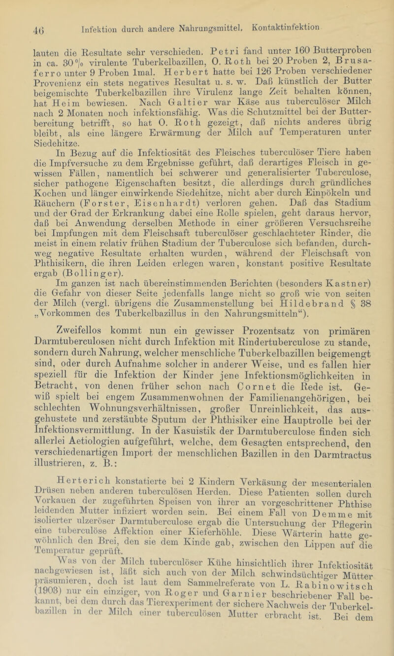 40 Infelition durch andere Nahrungsmittel, Kontaktinfektion lauten die Resultate sehr verschieden. Petri fand unter 160 Butterproben in ca. 30®/o virulente Tubei’kelbazillen, 0. Roth bei 20 Proben 2, Brusa- ferro unter 9 Proben Imal. Herbert hatte bei 126 Proben verschiedener Provenienz ein stets negatives Resultat u. s. w. Daß künstlich der Butter beigemischte Tuberkelbazillen ihre Virulenz lange Zeit behalten können, hat Heim bewiesen. Nach Haiti er war Xäse aus tuberculöser Milch nach 2 Monaten noch infektionsfähig. Was die Schutzmittel bei der Butter- bereitung betrifft, so hat 0. Roth gezeigt, daß nichts anderes übrig bleibt, als eine längere Erwärmung der Milch auf Temperaturen unter Siedehitze. In Bezug auf die Infektiosität des Fleisches tuberculöser Tiere haben die Impfversuche zu dem Ergebnisse geführt, daß derartiges Fleisch in ge- wissen Fällen, namentlich bei schwerer und generalisierter Tuberculose, sicher pathogene Eigenschaften besitzt, die allerdings durch gründliches Kochen und länger einwirkende Siedehitze, nicht aber durch Einpökeln und Räuchern (Förster, Eisenhardt) verloren gehen. Daß das Stadium und der Grad der Erkrankung dabei eine Rolle spielen, geht daraus hervor, daß bei Anwendung derselben Methode in einer größeren Versuchsreihe bei Impfungen mit dem Fleischsaft tuberculöser geschlachteter Rinder, die meist in einem relativ frühen Stadium der Tuberculose sich befanden, durch- weg negative Resultate erhalten wurden, während der Fleischsaft von Phthisikern, die ihren Leiden erlegen waren, konstant positive Resultate ergab (Bo Hing er). Im ganzen ist nach übereinstimmenden Berichten (besonders Kästner) die Gefahr von dieser Seite jedenfalls lange nicht so groß wie von seiten der Milch (vergl. übrigens die Zusammenstellung bei Hildebrand ^ 38 „Vorkommen des Tuberkelbazillus in den Nahrungsmitteln“). Zweifellos kommt nun ein gewisser Prozentsatz von primären Darmtuberculosen nicht durch Infektion mit Rindertuberculose zu stände, sondern durch Nahrung, welcher menschliche Tuberkelbazillen beigemengt sind, oder durch Aufnahme solcher in anderer Weise, und es fallen hier speziell für die Infektion der Kinder jene Infektionsmöglichkeiten in Betracht, von denen früher schon nach Cornet die Rede ist. Ge- wiß spielt bei engem Zusammenwohnen der Familienangehörigen, bei schlechten Wohnungsverhältnissen, großer Unreinlichkeit, das aus- gehustete und zerstäubte Sputum der Phthisiker eine Hauptrolle bei der Infektionsvermittlung. In der Kasuistik der Darmtuberculose finden sich allerlei Aetiologien aufgeführt, welche, dem Gesagten entsprechend, den verschiedenartigen Import der menschlichen Bazillen in den Darmtractus illustrieren, z. B.: Herterich konstatierte bei 2 Kindern Verkäsung der mesenterialen Drüsen neben anderen tuberculösen Herden. Diese Patienten sollen durch Vorkauen der zugeführten Speisen von ilirer an vorgeschrittener Phthise leidenden Mutter infiziert worden sein. Bei einem Pall von Dem me mit isolierter ulzeröser Darmtuberculose ergab die Untersuchung der Pflegerin eine tuberculöse Affektion einer Kieferhöhle. Diese Wärterin hatte ge- wöhnlich den Brei, den sie dem Kinde gab, zwischen den Lippen auf die lemperatiir geprüft. V as von der Milch tuberculöser Kühe hinsichtlich ihrer Infektiosität nachgewiesen ist, läßt sich auch von der Milch schwindsüchtio-er Mütter dem Sammelreferate von L. Rabinowitsch (1903) nur ein einziger, von Roger und Garnier beschriebener Fall be- kannt, bei dem durch das Iierexperiment der sichere Nachweis der Tuberkel- bazillen in der Milch einer tuberculösen Mutter erbracht ist. Bei dem