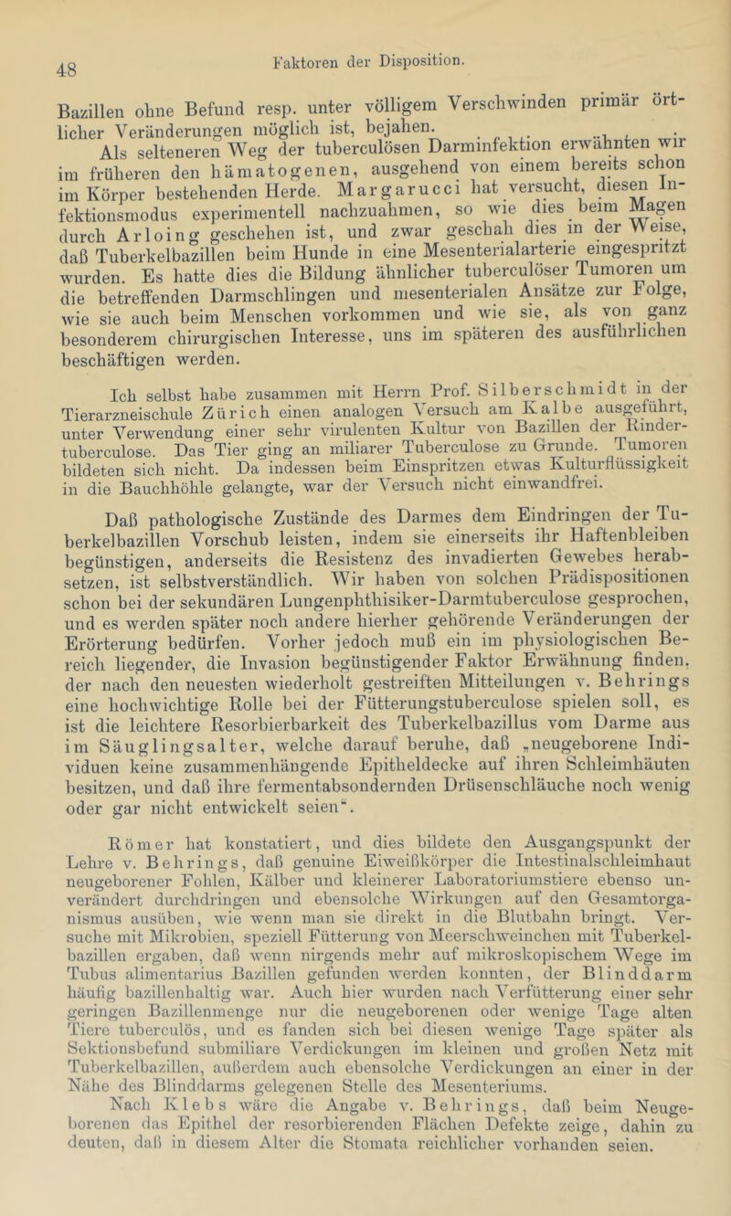 Faktoren der Disposition. Bazillen ohne Befund resp. unter völligem Verschwinden primär ört- licher Veränderungen möglich ist, bejahen. Als selteneren Weg der tuberculösen Darminfektion erwähnten wir im früheren den hämatogenen, ausgehend von einem bereits schon im Körper bestehenden Herde. Margarucci hat versucht diesen Jn- fektionsmodus experimentell nachzuahnien, so wie dies beim Magen durch Arloing geschehen ist, und zwar geschah dies in der Weise, daß Tuberkelbazillen beim Hunde in eine Mesenterialarterie eingespritzt wurden. Es hatte dies die Bildung ähnlicher tuberculöser Tumoren um die betreffenden Darmschlingen und mesenterialen Ansätze zur Folge, wie sie auch beim Menschen Vorkommen und wie sie, als von ganz besonderem chirurgischen Interesse, uns im späteren des ausfüliilichen beschäftigen werden. Ich selbst habe zusammen mit Herrn Prof. Silberschmidt in der Tierarzneischule Zürich einen analogen Versuch am Kalbe ausgeführt, unter Verwendung einer sehr virulenten Kultur von Bazillen der Kinder- tuberculose. Das Tier ging an miliarer Tuberculose zu Grunde. Tumoren bildeten sich nicht. Da indessen beim Einspritzen etwas Kulturflüssigkeit in die Bauchhöhle gelangte, war der Versuch nicht einwandfrei. Daß pathologische Zustände des Darmes dem Eindringen der Tu- berkelbazillen Vorschub leisten, indem sie einerseits ihr Haftenbleiben begünstigen, anderseits die Resistenz des invadierten Gewebes herab- setzen, ist selbstverständlich. Wir haben von solchen Prädispositionen schon bei der sekundären Lungenphthisiker-Darmtuberculose gesprochen, und es werden später noch andere hierher gehörende Veränderungen der Erörterung bedürfen. Vorher jedoch muß ein im physiologischen Be- reich liegender, die Invasion begünstigender Faktor Erwähnung finden, der nach den neuesten wiederholt gestreiften Mitteilungen v. Behrings eine hochwichtige Rolle bei der Fütterungstuberculose spielen soll, es ist die leichtere Resorbierbarkeit des Tuberkelbazillus vom Darme aus im Säuglingsalter, welche darauf beruhe, daß „neugeborene Indi- viduen keine zusammenhängende Epitheldecke auf ihren Schleimhäuten besitzen, und daß ihre fermentabsondernden Drüsenschläuche noch wenig oder gar nicht entwickelt seien Römer hat konstatiert, und dies bildete den Ausgangspunkt der Lehre v. Behrings, daß genuine Eiweißkörper die Intestinalsclileimhaut neugeborener Fohlen, Kälber und kleinerer Laboratoriumstiere ebenso un- verändert durclidringen und ebensolche Wirkungen auf den Gesamtorga- nismus ausüben, wie wenn man sie direkt in die Blutbahn bringt. Ver- suche mit Mikrobiell, speziell Fütterung von Meerschweinchen mit Tuberkel- bazillen ergaben, daß wenn nirgends mehr auf mikroskopischem Wege im Tubus alimentarius Bazillen gefunden werden konnten, der Blinddarm häufig bazillenhaltig war. Auch hier wurden nach Verfütterung einer sehr geringen Bazillenmenge nur die neugeborenen oder wenige Tage alten Tiere tuberculös, und es fanden sich bei diesen wenige Tage später als Sektionsbefund submiliare Verdickungen im kleinen und großen Netz mit Tuberkelbazillen, außerdem auch ebensolche Verdickungen an einer in der Nähe des Blinddarms gelegenen Stelle des Mesenteriums. Nach Klebs wäre die Angabe v. Behrings, daß beim Neuge- borenen das Epithel der resorbierenden Flächen Defekte zeige, dahin zu deuten, daß in diesem Alter die Stomata reichlicher vorhanden seien.