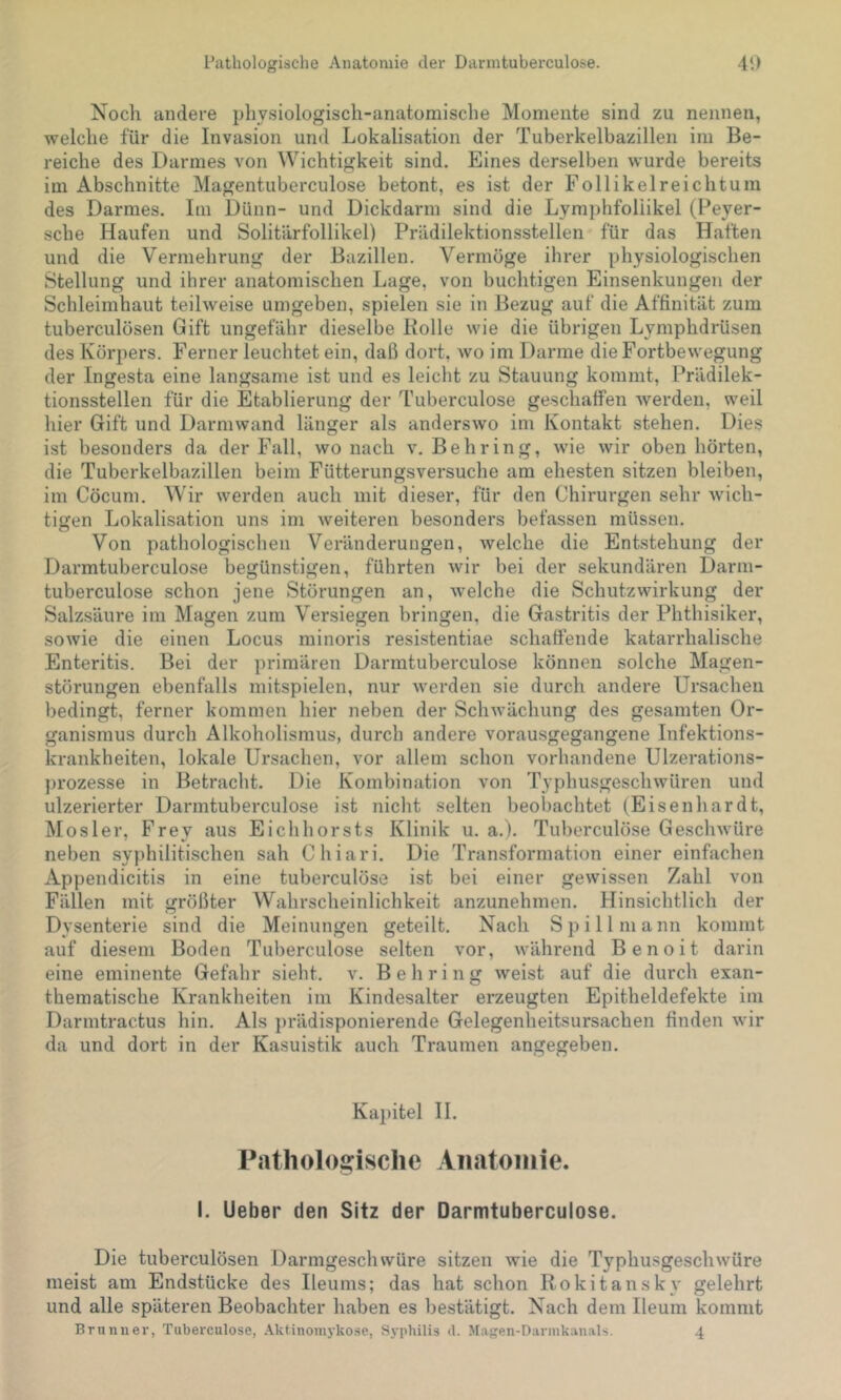 Noch andere physiologisch-anatomische Momente sind zu nennen, welche für die Invasion und Lokalisation der Tuberkelbazillen im Be- reiche des Darmes von Wichtigkeit sind. Eines derselben wurde bereits im Abschnitte Magentuberculose betont, es ist der Follikelreichtum des Darmes. Im Dünn- und Dickdarm sind die Lymphfoliikel (Peyer- scbe Haufen und Solitärfollikel) Prädilektionsstellen für das Haften und die Vermehrung der Bazillen. Vermöge ihrer physiologischen Stellung und ihrer anatomischen Lage, von buchtigen Einsenkungen der Schleimhaut teilweise umgeben, spielen sie in Bezug auf die Affinität zum tuberculösen Gift ungefähr dieselbe Bolle wie die übrigen Lymphdrüsen des Körpers. Ferner leuchtet ein, daß dort, wo im Darme die Fortbewegung der Ingesta eine langsame ist und es leicht zu Stauung kommt, Prädilek- tionsstellen für die Etablierung der Tuberculose geschatfen werden, weil hier Gift und Darmwand länger als anderswo im Kontakt stehen. Dies ist besonders da der Fall, wo nach v. Behring, wie wir oben hörten, die Tuberkelbazillen beim Fütterungsversuche am ehesten sitzen bleiben, im Cöcum. Wir werden auch mit dieser, für den Chirurgen sehr wich- tigen Lokalisation uns im weiteren besonders befassen müssen. Von pathologischen Veränderungen, welche die Entstehung der Darmtuberculose begünstigen, führten wir bei der sekundären Darm- tuberculose schon jene Störungen an, welche die Schutzwirkung der Salzsäure im Magen zum Versiegen bringen, die Gastritis der Phthisiker, sowie die einen Locus minoris resistentiae schaftende katarrhalische Enteritis. Bei der primären Darmtuberculose können solche Magen- störungen ebenfalls mitspielen, nur werden sie durch andere Ursachen bedingt, ferner kommen hier neben der Schwächung des gesamten Or- ganismus durch Alkoholismus, durch andere vorausgegangene Infektions- krankheiten, lokale Ursachen, vor allem schon vorhandene Ulzerations- ])rozesse in Betracht. Die Kombination von Typhusgeschwüren und ulzerierter Darmtuberculose ist nicht selten beobachtet (Eisenhardt, Mosler, Frey aus Eichhorsts Klinik u. a.). Tuberculöse Geschwüre neben syphilitischen sah Chiari. Die Transformation einer einfachen Appendicitis in eine tuberculöse ist bei einer gewissen Zahl von Fällen mit größter Wahrscheinlichkeit anzunehmen. Hinsichtlich der Dysenterie sind die Meinungen geteilt. Nach Spill mann kommt auf diesem Boden Tuberculose selten vor, während Benoit darin eine eminente Gefahr sieht, v. Behring weist auf die durch exan- thematische Krankheiten im Kindesalter erzeugten Epitheldefekte im Darmtractus hin. Als })rädisponierende Gelegenheitsursachen finden wir da und dort in der Kasuistik auch Traumen angegeben. Kapitel H. Pathologische Anatomie. I. lieber den Sitz der Darmtuberculose. Die tuberculösen Darmgeschwüre sitzen wie die Typhusgeschwüre meist am Endstücke des Ileums; das hat schon Rokitansky gelehrt und alle späteren Beobachter haben es bestätigt. Nach dem Ileum kommt