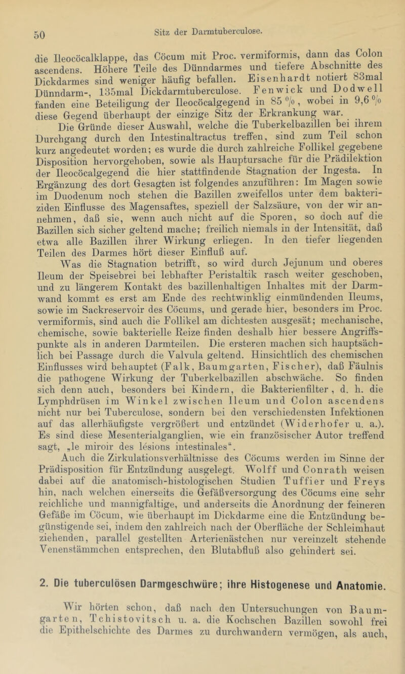 Sitz der Darmtuberculose. die Ileocöcalklappe, das Cöcum mit Proc. vermiformis, dann das Colon ascendens. Höhere Teile des Dünndarmes und tiefere Abschnitte des Dickdarmes sind weniger häufig befallen. Eisenhardt notiert bSmal Dünndarm-, 135nial Dickdarmtuberculose. Fenwick und Dodwell fanden eine Beteiligung der Ileocöcalgegend in 85 °/o, wobei in 9,6 ° o diese Gegend überhaupt der einzige Sitz der Erkrankung war. Die Gründe dieser Auswahl, welche die Tuberkelbazillen bei ihrem Durchgang durch den Intestinaltractus treffen, sind zum Teil schon kurz angedeutet worden; es wurde die durch zahlreiche Follikel gegebene Disposition hervorgehoben, sowie als Hauptursache für die Prädilektion der Ileocöcalgegend die hier stattfindende Stagnation der Ingesta. In Ergänzung des dort Gesagten ist folgendes anzuführen: Im Magen sowie im Duodenum noch stehen die Bazillen zweifellos unter dem bakteri- ziden Einflüsse des Magensaftes, speziell der Salzsäure, von der wir an- nehmen, daß sie, wenn auch nicht auf die Sporen, so doch auf die Bazillen sich sicher geltend mache; freilich niemals in der Intensität, daß etwa alle Bazillen ihrer Wirkung erliegen. In den tiefer liegenden Teilen des Darmes hört dieser Einfluß auf. Was die Stagnation betrifft, so wird durch Jejunum und oberes Ileum der Speisebrei bei lebhafter Peristaltik rasch weiter geschoben, und zu längerem Kontakt des bazillenhaltigen Inhaltes mit der Darm- wand kommt es erst am Ende des rechtwinklig einmündenden Ileums, sowie im Sackreservoir des Cöcums, und gerade hier, besonders im Proc. vermiformis, sind auch die Follikel am dichtesten ausgesät; mechanische, chemische, sowie bakterielle Reize finden deshalb hier bessere Angriffs- punkte als in anderen Darmteilen. Die ersteren machen sich hauptsäch- lich bei Passage durch die Valvula geltend. Hinsichtlich des chemischen Einflusses wird behauptet (Falk, Baumgarten, Fischer), daß Fäulnis die pathogene Wirkung der Tuberkelbazillen abschwäche. So finden sich denn auch, besonders bei Kindern, die Bakterienfilter, d. h. die Lymphdrüsen im Winkel zwischen Ileum und Colon ascendens nicht nur bei Tuberculose, sondern bei den verschiedensten Infektionen auf das allerhäufigste vergrößert und entzündet (Widerhofer u. a.). Es sind diese Mesenterialganglien, wie ein französischer Autor treffend sagt, „le miroir des lesions intestinales“. Auch die Zirkulationsverhältnisse des Cöcums werden im Sinne der Prädisposition für Entzündung ausgelegt. Wolff und Conrath weisen dabei auf die anatomisch-histologischen Studien Tuffier und Freys hin, nach welchen einerseits die Gefäßversorgung des Cöcums eine sehr reichliche und mannigfaltige, und anderseits die Anordnung der feineren Gefäße im Cöcum, wie überhaupt im Dickdarme eine die Entzündung be- günstigende sei, indem den zahlreich nach der Oberfläche der Schleimhaut ziehenden, parallel gestellten Arterienästchen nur vereinzelt stehende Venenstämmchen entsprechen, den Blutabfluß also gehindert sei. 2. Die tuberculösen Darmgeschwüre; ihre Histogenese und Anatomie. Wir hörten schon, daß nach den Untersuchungen von Baum- garten, 1 ch i s10vits ch u. a. die Kochschen Bazillen sowohl frei die Epithelschichte des Darmes zu durchwandern vermögen, als auch.