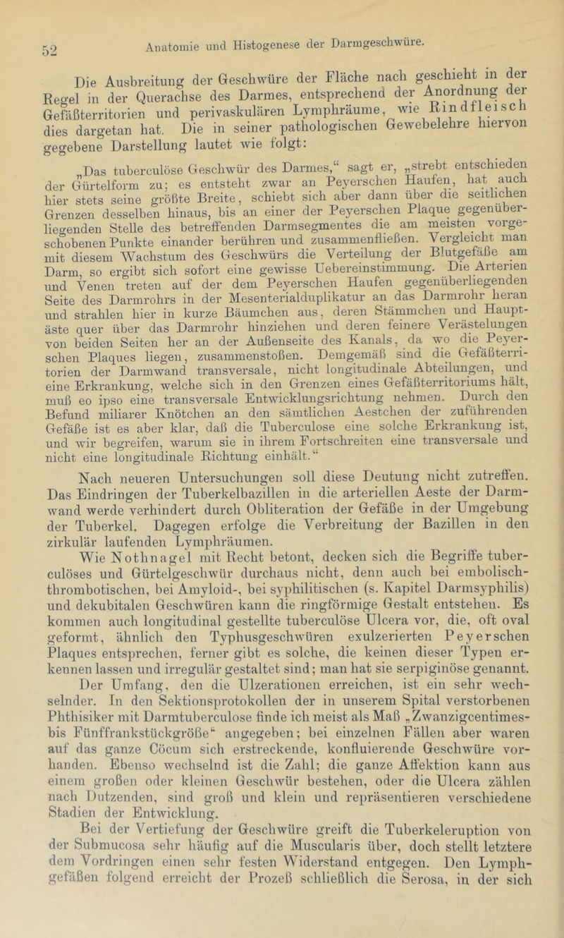 Die Ausbreitung der Geschwüre der Fläche nach geschieht in der Reo-el in der Querachse des Darmes, entsprechend der Anordnung der Gefäßterritorien und perivaskulären Lymphräume, Avie Kindtieiscii dies dargetan hat. Die in seiner pathologischen Gewebelehre hiervon gegebene Darstellung lautet wie folgt: Das tuberculöse Geschwür des Darmes,“ sagt er, „strebt entschieden der Gürtelform zu; es entsteht zwar an Peyerschen Haufen, hat auch hier stets seine größte Breite, schiebt sich aber dann über die seitlichen Grenzen desselben hinaus, bis an einer der Peyerschen Plaque gegenüber- liegenden Stelle des betreffenden Darmsegmentes die am meisten vorge- schobenen Punkte einander berühren und zusammenfließen. Vergleicht man mit diesem Wachstum des Geschwürs die Verteilung der Blutgefäße am Darm, so ergibt sich sofort eine gewisse Uebereinstimmung. Die Arterien und Venen treten auf der dem Peyerschen Haufen gegenüberliegenden SeitG dös Darinrohrs in döi* MöSöntcrialduplikatur an das Darniioni lieian und strahlen hier in kurze Bäumchen aus, deren Stämmchen und Haupt- äste quer über das Darmrohr hinziehen und deren feinere Verästelungen von beiden Seiten her an der Außenseite des Kanals, da wo die Peyei- schen Plaques liegen, Zusammenstößen. Demgemäß sind die Gefäßterri- torien der Darmwand transversale, nicht longitudinale Abteilungen, und eine Erkrankung, welche sich in den Grenzen eines Gefäßterritoi iums hält, muß eo ipso eine transversale Entwicklungsrichtung nehmen. Durch den Befund miliarer Knötchen an den sämtlichen Aestchen der zuführenden Gefäße ist es aber klar, daß die Tuberculöse eine solche Erkrankung ist, und wir begreifen, warum sie in ihrem Portschreiten eine transversale und nicht eine longitudinale Richtung einliält.“ Nach neueren Untersuchungen soll diese Deutung nicht zu treffen. Das Eindringen der Tuberkelbazillen in die arteriellen Aeste der Darm- wand werde verhindert durch Obliteration der Gefäße in der Umgebung der Tuberkel. Dagegen erfolge die Verbreitung der Bazillen in den zirkulär laufenden Lymphräumen. Wie Nothnagel mit Recht betont, decken sich die Begriffe tuber- culöses und Gürtelgeschwür durchaus nicht, denn auch bei embolisch- thrombotischen, bei Amyloid-, bei syphilitischen (s. Kapitel Darmsyphilis) und dekubitalen Geschwüren kann die ringförmige Gestalt entstehen. Es kommen auch longitudinal gestellte tuberculöse Ulcera vor, die, oft oval geformt, ähnlich den Typhusgeschwüren exulzerierten Peyerschen Plaques entsprechen, ferner gibt es solche, die keinen dieser Typen er- kennen lassen und irregulär gestaltet sind; man hat sie serpiginöse genannt. Der Umfang, den die Ulzerationen erreichen, ist ein sehr Avech- selnder. In den Sektionsprotokollen der in unserem Spital verstorbenen Phthisiker mit Darmtuberculose finde ich meist als Maß „Zwanzigcentimes- bis Fünffrankstückgröße*^ angegeben; bei einzelnen Fällen aber waren auf das ganze Cöcum sich erstreckende, konfluierende GescliAvüre vor- handen. Ebenso wechselnd ist die Zahl; die ganze Affektion kann aus einem großen oder kleinen GescliAvür bestehen, oder die Ulcera zählen nach Dutzenden, sind groß und klein und repräsentieren verschiedene Stadien der Entwicklung. Bei der V^ertiefung der Geschwüre greift die Tuberkeleruption von der Submucosa sehr häufig auf die Muscularis über, doch stellt letztere dem Vordringen einen sehr festen Widerstand entgegen. Den Lymph- gefäßen folgend erreicht der Prozeß schließlich die Serosa, in der sich