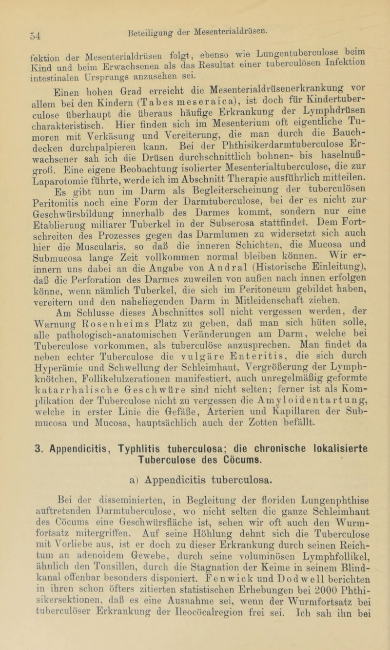 Beteiligung der Mesenterialdrüsen. fektion der Mesenterialdrüsen folgt, ebenso wie Lungentuberculose beim Kind und beim Erwachsenen als das Resultat einer tuberculosen Infektion intestinalen Ursprungs anzuselien sei. Einen hohen Grad erreicht die Mesenterialdrüsenerkrankung vor allem bei den Kindern (Tabes meseraica), ist doch für Kmdertuber- culose überhaupt die überaus häufige Erkrankung der Lyinphdrusen charakteristisch. Hier finden sich im Mesenterium oft eigentliche iu- moren mit Verkäsung und Vereiterung, die man durch die Hauch- decken durchpalpieren kann. Bei der Phthisikerdarmtuberculose Ei- wachsener sah ich die Drüsen durchschnittlich höhnen- bis haselnuß- groß. Eine eigene Beobachtung isolierter Mesenterialtuberculose, die zur Laparotomie führte, werde ich im Abschnitt Therapie auslührlich mitteilen. Es gibt nun im Darm als Begleiterscheinung der tuberculosen Peritonitis noch eine Form der Darmtuberculose, bei der es nicht zur Geschwürsbildung innerhalb des Darmes kommt, sondern nur eine Etablierung miliarer Tuberkel in der Subserosa stattfindet. Dem Foit- schreiten des Prozesses gegen das Darmlumen zu widersetzt sich auch hier die Muscularis, so daß die inneren Schichten, die Mucosa und Submucosa lange Zeit vollkommen normal bleiben können. Wir er- innern uns dabei an die Angabe von Andral (Historische Einleitung), daß die Perforation des Darmes zuweilen von außen nach innen erfolgen könne, wenn nämlich Tuberkel, die sich im Peritoneum gebildet haben, vereitern und den naheliegenden Darm in Mitleidenschaft ziehen. Am Schlüsse dieses Abschnittes soll nicht vergessen werden, der Warnung Rosenheims Platz zu geben, daß man sich hüten solle, alle pathologisch-anatomischen Veränderungen am Darm, welche bei Tuberculose Vorkommen, als tuberculöse anzusprechen. Man findet da neben echter Tuberculose die vulgäre Enteritis, die sich durch Hyperämie und Schwellung der Schleimhaut, Vergrößerung der Lymph- knötchen, Follikelulzerationen manifestiert, auch unregelmäßig geformte katarrhalische Geschwüre sind nicht selten; ferner ist als Kom- plikation der Tuberculose nicht zu vergessen die Amyloidentartung, welche in erster Linie die Gefäße, Arterien und Kapillaren der Sub- mucosa und Mucosa, hauptsächlich auch der Zotten befällt. 3. Appendicitis, Typhlitis tuberculosa; die chronische lokalisierte Tuberculose des Cöcums. a) Appendicitis tuberculosa. Bei der disseminierten, in Begleitung der floriden Lungenphthise auftretenden Darmtuberculose, wo nicht selten die ganze Schleimhaut des Cöcums eine Geschwürsfläche ist, sehen wir oft auch den Wurm- fortsatz mitergriffen. Auf seine Höhlung dehnt sich die Tuberculose mit Vorliebe aus, ist er doch zu dieser Erkrankung durch seinen Reich- tum an adenoidem Gewebe, durch seine voluminösen Lymphfollikel, ähnlich den Tonsillen, durch die Stagnation der Keime in seinem Blind- kanal offenbar besonders disponiert. Fenwick und Dodwell berichten in ihren schon öfters zitierten statistischen Erhebungen bei 2000 Phthi- sikersektionen. daß es eine Ausnahme sei, wenn der Wurmfortsatz bei tuberculöser Erkrankung der Ileocöcalregion frei sei. Ich sah ihn bei