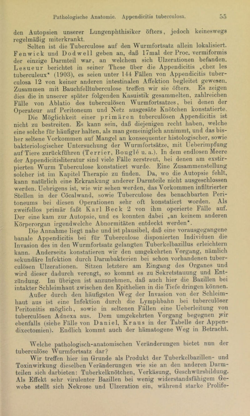 den Autopsien unserer Lungenphthisiker öfters, jedoch keineswegs regelmäßig miterkrankt. Selten ist die Tuberculose auf den Wurmfortsatz allein lokalisiert. Fenwick und Dodwell geben an, daß 17mal der Proc. vermiformis der einzige Darmteil war, an welchem sich Ulzerationen befanden. Lesueur berichtet in seiner These über die Appendicitis „chez les tuberculeux“ (1903), es seien unter 144 Fällen von Appendicitis tuber- culosa 12 von keiner anderen intestinalen Atfektion begleitet gewesen. Zusammen mit Bauchfelltuberculose trelfen wir sie öfters. Es zeigen dies die in unserer später folgenden Kasuistik gesammelten, zahlreichen Fälle von Ablatio des tuberculösen Wurmfortsatzes, bei denen der Operateur auf Peritoneum und Netz ausgesäte Knötchen konstatierte. Die Möglichkeit einer primären tuberculösen Appendicitis ist nicht zu bestreiten. Es kann sein, daß diejenigen recht haben, welche eine solche für häufigerhalten, als man gemeiniglich annimmt, und das bis- her seltene Vorkommen auf Mangel an konsequenter histologischer, sowie bakteriologischer Untersuchung der Wurmfortsätze, mit Ueberimpfung auf Tiere zurückführen (Terrier, Bougle u. a.). In dem endlosen Meere der Appendicitisliteratur sind viele Fälle zerstreut, bei denen am exstir- pierten Wurm Tuberculose konstatiert wurde. Eine Zusammenstellung solcher ist im Kapitel Therapie zu finden. Da, wo die Autopsie fehlt, kann natürlich eine Erkrankung anderer Darmteile nicht ausgeschlossen werden. Uebrigens ist, wie wir sehen werden, das Vorkommen infiltrierter Stellen in der Cöcalwand, sowie Tuberculose des benachbarten Peri- toneums bei diesen Operationen sehr oft konstatiert worden. Als zweifellos primär faßt Karl Beck 2 von ihm operierte Fälle auf. Der eine kam zur Autopsie, und es konnten dabei „an keinem anderen Körperorgan irgendwelche Abnormitäten entdeckt werden“. Die Annahme liegt nahe und ist plausibel, daß eine vorausgegangene banale Appendicitis bei für Tuberculose disponierten Individuen die Invasion des in den Wurmfortsatz gelangten Tuberkelbazillus erleichtern kann. Anderseits konstatieren wir den umgekehrten Vorgang, nämlich sekundäre Infektion durch Darmbakterien bei schon vorhandenen tuber- culösen Ulzerationen. Sitzen letztere am Eingang des Organes und wird dieser dadurch verengt, so kommt es zu Sekretstauung und Ent- zündung. Im übrigen ist anzunehmen, daß auch hier die Bazillen bei intakter Schleimhaut zwischen den Epithelien in die Tiefe dringen können. Außer durch den häufigsten Weg der Invasion von der Schleim- haut aus ist eine Infektion durch die Lymphbahn bei tuberculöser Peritonitis möglich, sowie in seltenen Fällen eine Ueberleitung von tuberculösen Adnexa aus. Dem umgekehrten Vorgang begegnen jvir ebenfalls (siehe Fälle von Daniel, Kraus in der Tabelle der Appen- dixectomien). Endlich kommt auch der hämatogene Weg in Betracht. W'^elche pathologisch-anatomischen Veränderungen bietet nun der tuberculöse Wurmfortsatz dar? Wir treffen hier im Grunde als Produkt der Tuberkelbazillen- und Toxinwirkung dieselben Veränderungen wie sie an den anderen Darm- teilen sich darbieten: Tuberkelknötchen, Verkäsung, Geschwür-sbildung. Als Effekt sehr virulenter Bazillen bei wenig widerstandsfähigem Ge- webe stellt sich Nekrose und Ulzeration ein, während starke Prolife-