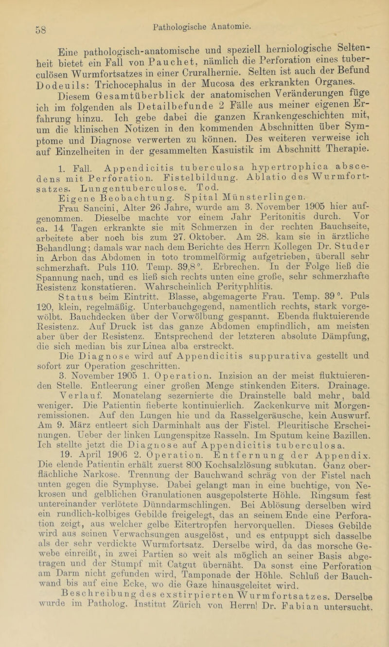 Pathologische Anatomie. Eine pathologisch-anatomische und speziell herniologische Selten- heit bietet ein Fall von Fauchet, nämlich die Perforation emes tuber- culösen Wurmfortsatzes in einer Cruralhernie. Selten ist auch der Befund Dodeuils: Trichocephalus in der Mucosa des erkrankten Organes. Diesem Gesamtüberblick der anatomischen Veränderungen füge ich im folgenden als Detailbefunde 2 Fälle aus meinei eigenen Er- fahrung hinzu. Ich gebe dabei die ganzen Krankengeschichten mit, um di^ klinischen Notizen in den kommenden Abschnitten über Sym- ptome und Diagnose verwerten zu können. Des weiteren veiweise ich auf Einzelheiten in der gesammelten Kasuistik im Abschnitt Therapie. 1. Fall. Appendicitis tuberculosa hjqiertrophica absce- dens mit Perforation. Fistelbildung. Ablatio des Wurmfort- satzes. Lungentuberculose. Tod. Eigene Beobachtung. Spital Mün Sterlingen. Frau Sancini, Alter 26 Jahre, wurde am 3. November 1905 hier auf- genommen. Dieselbe machte vor einem Jahr Peritonitis durch. Vor ca. 14 Tagen erkrankte sie mit Schmerzen in der rechten Bauchseite, arbeitete aber noch bis zum 27. Oktober. Am 28. kam sie in ärztliche Behandlung; damals war nach dem Berichte des Herrn Kollegen Dr. Studer in Arbon das Abdomen in toto trommelförmig aufgetrieben, überall sehr schmerzhaft. Puls 110. Temp. 39,8®. Erbrechen. In der Folge ließ die Spannung nach, und es ließ sich rechts unten eine große, sehr schmerzhafte Resistenz konstatieren. Wahrscheinlich PeriHphlitis. Status beim Eintritt. Blasse, abgemagerte Frau. Temp. 39°. Puls 120, klein, regelmäßig. Unterbauchgegend, namentlich rechts, stark vorge- wölbt. Bauchdecken über der Vorwölbung gespannt. Ebenda fluktuierende Resistenz. Auf Druck ist das ganze Abdomen empfindlich, am meisten aber über der Resistenz. Entsprechend der letzteren absolute Dämpfung, die sich median bis zur Linea alba erstreckt. Die Diagnose wird auf Appendicitis sujjpurativa gestellt und sofort zur Operation geschritten. 3. November 1905 1. Operation. Inzision an der meist fluktuieren- den Stelle. Entleerung einer großen Menge stinkenden Eiters. Drainage. Verlauf. Monatelang sezernierte die Drainstelle bald mehr, bald weniger. Die Patientin fieberte kontinuierlich. Zackenkurve mit Morgen- remissionen. Auf den Lungen hie und da Rasselgeräusche, kein Auswurf. Am 9. März entleert sich Darminhalt aus der Fistel. Pleuritische Erschei- nungen. Ueber der linken Lungenspitze Rasseln. Im Sputum keine Bazillen. Ich stellte jetzt die Diagnose auf Appendicitis tuberculosa. 19. A])ril 1906 2. Operation. Entfernung der Appendix. Die elende Patientin erhält zuerst 800 Kochsalzlösung subkutan. Ganz ober- flächliche Narkose. Trennung der Bauchwand schräg von der Fistel nach unten gegen die S3miphyse. Dabei gelangt man in eine buchtige, von Ne- krosen und gelblichen Granulationen ausgepolsterte Höhle. Ringsum fest untereinander verlötete Dünndarmschlingen. Bei Ablösung derselben wird ein rundlich-kolbiges Gebilde freigelegt, das an seinem Ende eine Perfora- tion zeigt, aus welcher gelbe Eitei’tropfen hervorquellen. Dieses Gebilde wird aus seinen Verwachsungen ausgelöst, und es entpuppt sich dasselbe als der sehr verdickte Wurmfortsatz. Derselbe wird, da das morsche Ge- webe einreißt, in zwei Partien so weit als möglich an seiner Basis abge- tragen und der Stumpf mit Catgut übernäht. Da sonst eine Perforatfon am Darm nicht gefunden wird, Tamponade der Höhle. Schluß der Bauch- wand bis auf eine Ecke, wo die Gaze hinausgeleitet wird. Besch 1 e ibung des estir]Gerten Wurmfortsatzes. Derselbe wurde im Patholog. Institut Zürich von Herrnl Dr. Fabian untersucht.