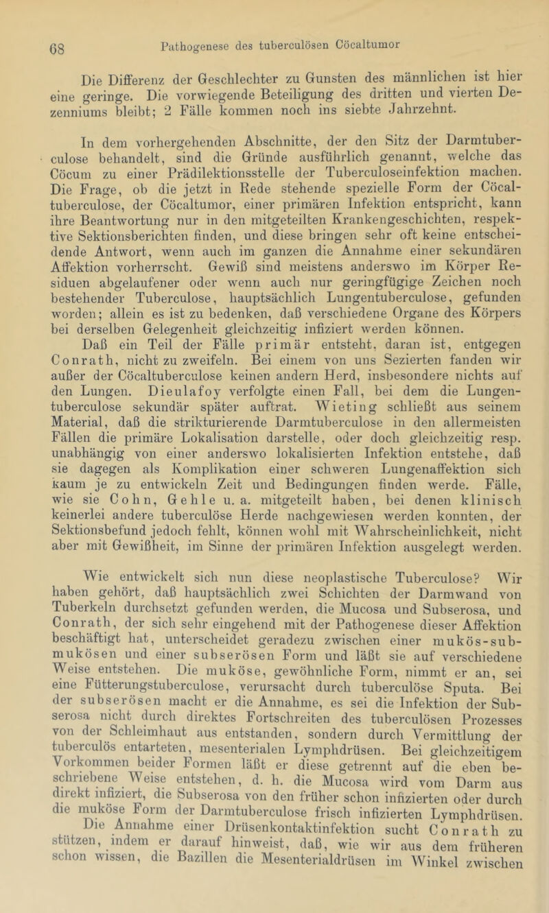 Die Differenz der Geschlechter zu Gunsten des männlichen ist hier eine geringe. Die vorwiegende Beteiligung des dritten und vierten De- zenniums bleibt; 2 Fälle kommen noch ins siebte Jahrzehnt. In dem vorhergehenden Abschnitte, der den Sitz der Darmtuber- culose behandelt, sind die Gründe ausführlich genannt, welche das Cöcum zu einer Prädilektionsstelle der Tuberculoseinfektion machen. Die Frage, ob die jetzt in Rede stehende spezielle Form der Cöcal- tuberculose, der Cöcaltumor, einer primären Infektion entspricht, kann ihre Beantwortung nur in den mitgeteilten Krankengeschichten, respek- tive Sektionsberichten finden, und diese bringen sehr oft keine entschei- dende Antwort, wenn auch im ganzen die Annahme einer sekundären Atfektion vorherrscht. Gewiß sind meistens anderswo im Körper Re- siduen abgelaufener oder wenn auch nur geringfügige Zeichen noch bestehender Tuberculose, hauptsächlich Lungentuberculose, gefunden worden; allein es ist zu bedenken, daß verschiedene Organe des Körpers bei derselben Gelegenheit gleichzeitig infiziert werden können. Daß ein Teil der Fälle primär entsteht, daran ist, entgegen Conrath, nicht zu zweifeln. Bei einem von uns Sezierten fanden wir außer der Cöcaltuberculose keinen andern Herd, insbesondere nichts auf den Lungen. Dieulafoy verfolgte einen Fall, bei dem die Lungen- tuberculose sekundär später auftrat. Wieting schließt aus seinem Material, daß die strikturierende Darmtuberculose in den allermeisten Fällen die primäre Lokalisation darstelle, oder doch gleichzeitig resp. unabhängig von einer anderswo lokalisierten Infektion entstehe, daß sie dagegen als Komplikation einer schweren Lungenaftektion sich kaum je zu entwickeln Zeit und Bedingungen finden werde. Fälle, wie sie Cohn, Gehle u. a. mitgeteilt haben, bei denen klinisch keinerlei andere tuberculöse Herde nachgewiesen werden konnten, der Sektionsbefund jedoch fehlt, können Avohl mit Wahrscheinlichkeit, nicht aber mit Gewißheit, im Sinne der primären Infektion ausgelegt werden. Wie entwickelt sich nun diese neoplastische Tuberculose? Wir haben gehört, daß hauptsächlich zwei Schichten der Darmwand von Tuberkeln durchsetzt gefunden werden, die Mucosa und Subserosa, und Conrath, der sich sehr eingehend mit der Pathogenese dieser Affektion beschäftigt hat, unterscheidet geradezu zwischen einer mukös-sub- mukösen und einer subserösen Form und läßt sie auf verschiedene Weise entstehen. Die muköse, gewöhnliche Form, nimmt er an, sei eine Fütterungstuberculose, verursacht durch tuberculöse Sputa. Bei der subserösen macht er die Annahme, es sei die Infektion der Sub- serosa nicht durch direktes Fortschreiten des tuberculösen Prozesses von dei Schleimhaut aus entstanden, sondern durch Vermittlung der tuberculös entarteten, mesenterialen Lymphdrüsen. Bei gleichzeitigem Vorkommen beider Formen läßt er diese getrennt auf die eben be- schriebene Weise entstehen, d. h. die Mucosa Avird vom Darm aus direkt infiziert, die Subserosa A’^on den früher schon infizierten oder durch die nmköse Form der Darmtuberculose frisch infizierten Lymphdrüsen. Die Annahme einer Drüsenkontaktinfektion sucht Conrath zu stützen, indem er darauf hinAveist, daß, wie wir aus dem früheren schon wissen, die Bazillen die Mesenterialdrüseii im AVinkel zwischen