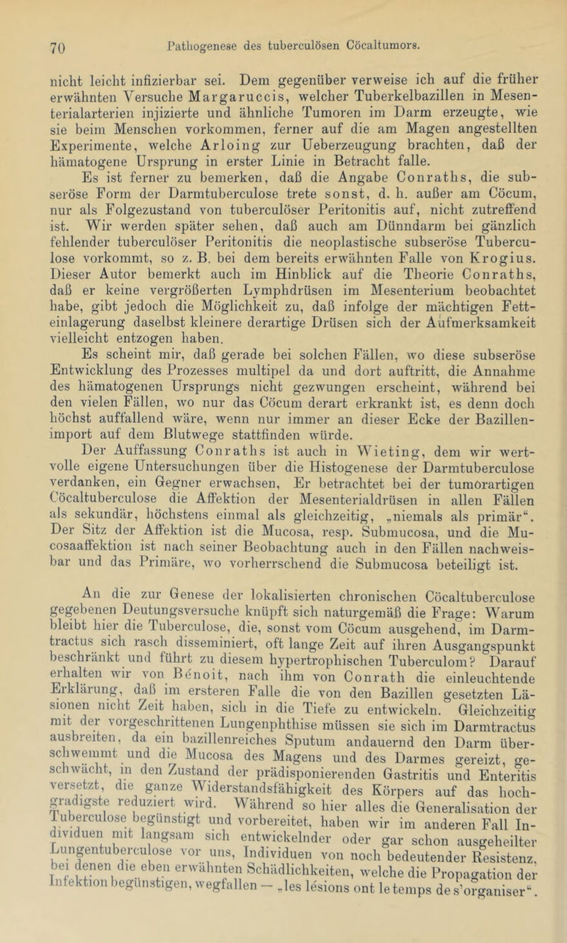 nicht leicht iiifizierbar sei. Dem gegenüber verweise ich auf die früher erwähnten Versuche Margaruccis, welcher Tuberkelbazillen in Mesen- terialarterien injizierte und ähnliche Tumoren im Darm erzeugte, wie sie beim Menschen Vorkommen, ferner auf die am Magen angestellten Experimente, welche Arloing zur Ueberzeugung brachten, daß der hämatogene Ursprung in erster Linie in Betracht falle. Es ist ferner zu bemerken, daß die Angabe Gönraths, die sub- seröse Form der Darmtuberculose trete sonst, d. h. außer am Cöcum, nur als Folgezustand von tuberculöser Peritonitis auf, nicht zutreffend ist. Wir werden später sehen, daß auch am Dünndarm bei gänzlich fehlender tuberculöser Peritonitis die neoplastische subseröse Tubercu- lose vorkommt, so z. B. bei dem bereits erwähnten Falle von Krogius. Dieser Autor bemerkt auch im Hinblick auf die Theorie Gönraths, daß er keine vergrößerten Lymphdrüsen im Mesenterium beobachtet habe, gibt jedoch die Möglichkeit zu, daß infolge der mächtigen Fett- einlagerung daselbst kleinere derartige Drüsen sich der Aufmerksamkeit vielleicht entzogen haben. Es scheint mir, daß gerade bei solchen Fällen, wo diese subseröse Entwicklung des Prozesses multipel da und dort auftritt, die Annahme des hämatogenen Ursprungs nicht gezwungen erscheint, während bei den vielen Fällen, wo nur das Göcum derart erkrankt ist, es denn doch höchst auffallend wäre, wenn nur immer an dieser Ecke der Bazillen- import auf dem Blutwege stattfinden würde. Der Auffassung Gonraths ist auch in Wieting, dem wir wert- volle eigene Untersuchungen über die Histogenese der Darmtuberculose verdanken, ein Gegner erwachsen, Er betrachtet bei der tumorartigen Göcaltuberculose die Affektion der Mesenterialdrüsen in allen Fällen als sekundär, höchstens einmal als gleichzeitig, „niemals als primär“. Der Sitz der Affektion ist die Mucosa, resp. Submucosa, und die Mu- cosaaffektion ist nach seiner Beobachtung auch in den Fällen nachweis- bar und das Primäre, wo vorherrschend die Submucosa beteiligt ist. An die zur Genese der lokalisierten chronischen Göcaltuberculose gegebenen Deutungsversuche knüpft sich naturgemäß die Frage: Warum bleibt hier die Tuberculose, die, sonst vom Göcum ausgehend, im Darm- tractus sich rasch disseminiert, oft lange Zeit auf ihren Ausgangspunkt beschränkt und führt zu diesem hypertrophischen Tuberculom? Darauf mhalten wir von Benoit, nach ihm von Gonrath die einleuchtende Eikläiung, d^aß im ersteren Falle die von den Bazillen gesetzten Lä- sionen nicht Zeit haben, sich in die Tiefe zu entwickeln. Gleichzeitig mit der voigeschrittenen Lungenphthise müssen sie sich im Darrntractus ausbieiten, da ein bazillenreiches Sputum andauernd den Darm über- schwemmt und die Mucosa des Magens und des Darmes gereizt, ge- schwächt, 111 den Zustand der prädisponierenden Gastritis und Enteritis versetzt die ganze Widerstandsfähigkeit des Körpers auf das hoch- gradigste reduziert wird. Während so hier alles die Generalisation der luberculose begünstigt und vorbereitet, haben wir im anderen Fall In- dividuen mit langsam sich entwickelnder oder gar schon ausgeheilter Lungentubercu ose vor uns, Individuen von noch bedeutender Resistenz, bei denen die eben erwähnten Schädlichkeiten, welche die Propagation der Infektion begünstigen, wegfallen - Jes lesions ont letemps de k?o-aniser“