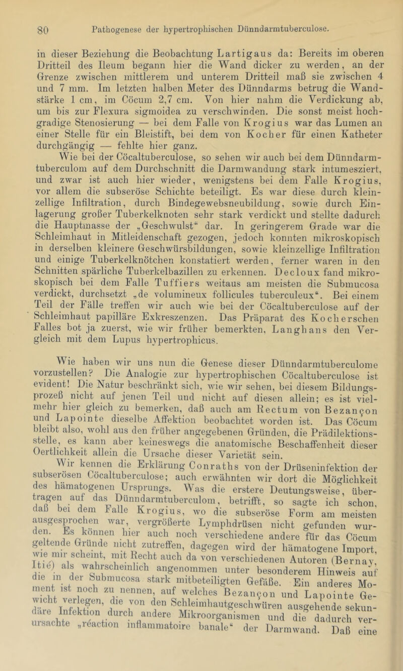 in dieser Beziehung die Beobachtung Lartigaus da: Bereits im oberen Dritteil des Ileum begann hier die Wand dicker zu werden, an der Grenze zwischen mittlerem und unterem Dritteil maß sie zwischen 4 und 7 mm. Im letzten halben Meter des Dünndarms betrug die Wand- stärke 1 cm, im Cöcum 2,7 cm. Von hier nahm die Verdickung ab, um bis zur Flexura sigmoidea zu verschwinden. Die sonst meist hoch- gradige Stenosierung — bei dem Falle von Krogius war das Lumen an einer Stelle für ein Bleistift, bei dem von Kocher für einen Katheter durchgängig — fehlte hier ganz. Wie bei der Cöcaltuberculose, so sehen wir auch bei dem Dünndarm- tuberculom auf dem Durchschnitt die Darmwandung stark intumesziert. und zwar ist auch hier wieder, wenigstens bei dem Falle Krogius, vor allem die subseröse Schichte beteiligt. Es war diese durch klein- zellige Infiltration, durch Bindegewebsneubildung, sowie durch Ein- lagerung großer Tuberkelknoten sehr stark verdickt und stellte dadurch, die Hauptmasse der „Geschwulst“ dar. In geringerem Grade war die Schleimhaut in Mitleidenschaft gezogen, jedoch konnten mikroskopisch in derselben kleinere Geschwürsbildungen, sowie kleinzellige Infiltration und einige Tuberkelknötchen konstatiert werden, ferner waren in den Schnitten spärliche Tuberkelbazillen zu erkennen. Decloux fand mikro- skopisch bei dem Falle Tuffiers weitaus am meisten die Submucosa verdickt, durchsetzt „de volumineux follicules tuberculeux“. Bei einem Teil der Fälle treffen wir auch wie bei der Cöcaltuberculose auf der Schleimhaut papilläre Exkreszenzen. Das Präparat des Koch ersehen Falles bot ja zuerst, wie wir früher bemerkten, Langhaus den Ver- gleich mit dem Lupus hypertrophicus. Wie haben wir uns nun die Genese dieser Dünndarmtuberculome vorzustellen? Die Analogie zur hypertrophischen Cöcaltuberculose ist evident! Die Natur beschränkt sich, wie wir sehen, bei diesem Bildungs- prozeß nicht auf jenen Teil und nicht auf diesen allein; es ist viel- mehr hier gleich zu bemerken, daß auch am Rectum von Bezancon und Lapointe dieselbe Affektion beobachtet worden ist. Das Cöcum bleibt also, Avohl aus den früher angegebenen Gründen, die Prädilektions- ^elle, es kann aber keineswegs die anatomische Beschaffenheit dieser Oertlichkeit allein die Ursache dieser Varietät sein. Wii kennen die Erklärung Conraths von der Drüseninfektion der subserösen Cöcaltuberculose; aucli erwähnten wir dort die Möo’lichkeit des hämatogenen Ursprungs. Was die erstere Deutungsweise” über- tragen auf das Dünndarmtuberculom, betrifft, so sagte ich schon, daß bei dem Falle Krogius, wo die subseröse Form am meisten ausgesprochen war, vergrößerte Lyinphdrüsen nicht gefunden wur- , if verschiedene andere für das Cöcum geltende Grunde nicht zutrefifen, dagegen wird der hämatogene Import, wie mn scheint, mit Recht auch da von verschiedenen Autoren (Bernav, unter besonderem Hinweis auf die in dei Submucosa stark mitbeteiligten Gefäße. Ein anderes Mo- ment ist noch zu nennen auf welches Bezan9on und Lapointe Ge- wicht ver egen, die von den ScldeimliautgesclnvUren ausgehende sekun- däre Infektion durch andere Mikroorganismen und die dadurch ver- iisnchte .leaction inflaiiimatoire banale' der Darmwand. Daß eine