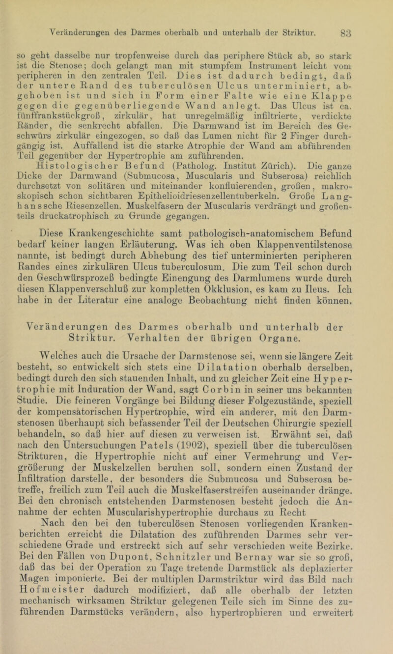 Veränderungen des Darmes oberhalb und unterhalb der Striktur. 88 so geht dasselbe nur tropfenweise durch das periphere Stück ab, so stark ist die Stenose; doch gelangt man mit stumpfem Instrument leicht vom peripheren in den zentralen Teil. Dies ist dadurch bedingt, da 11 der untere Rand des tuberculösen Ulcus unterminiert, ab- gehoben ist und sich in Form einer Falte wie eine Klappe gegen die gegenüberliegende Wand an legt. Das Ulcus ist ca. fünffrankstückgroß, zirkulär, hat unregelmäßig infiltrierte, verdickte Ränder, die senkrecht abfallen. Die Darmwand ist im Bereich des Ge- schwürs zirkulär eingezogen, so daß das Lumen nicht für 2 Finger durch- gängig ist. Auffallend ist die starke Atrophie der Wand am abführenden Teil gegenüber der Hypertrophie am zuführenden. Histologischer Befund (Patholog. Institut Zürich). Die ganze Dicke der Darmwand (Submucosa, Muscularis und Subserosa) reichlich durchsetzt von solitären und miteinander konfluierenden, großen, makro- skopisch schon sichtbaren Epithelioidriesenzellentuberkeln. Große Lang- ln ans sehe Riesenzellen. Muskelfasern der Muscularis verdrängt und großen- teils druckatrophisch zu Grunde gegangen. Diese Krankengeschichte samt pathologisch-anatomischem Befund bedarf keiner langen Erläuterung. Was ich oben Klappenventilstenose nannte, ist bedingt durch Abhebung des tief unterminierten peripheren Bandes eines zirkulären Ulcus tuberculosum. Die zum Teil schon durch den Geschwürsprozeß bedingte Einengung des Darmlumens wurde durch diesen Klappenverschluß zur kompletten Okklusion, es kam zu Ileus. Ich habe in der Literatur eine analoge Beobachtung nicht finden können. Veränderungen des Darmes oberhalb und unterhalb der Striktur. Verhalten der übrigen Organe. Welches auch die Ursache der Darmstenose sei, wenn sie längere Zeit besteht, so entwickelt sich stets eine Dilatation oberhalb derselben, bedingt durch den sich stauenden Inhalt, und zu gleicher Zeit eine Hyper- trophie mit Induration der Wand, sagt Corbin in seiner uns bekannten Studie. Die feineren Vorgänge bei Bildung dieser Folgezustände, speziell der kompensatorischen Hypertrophie, wird ein anderer, mit den Darm- stenosen überhaupt sich befassender Teil der Deutschen Chirurgie speziell behandeln, so daß hier auf diesen zu verweisen ist. Erwähnt sei, daß nach den Untersuchungen Patels (1902), speziell über die tuberculösen Strikturen, die Hypertrophie nicht auf einer Vermehrung und Ver- größerung der Muskelzellen beruhen soll, sondern einen Zustand der Infiltration darstelle, der besonders die Submucosa und Subserosa be- treffe, freilich zum Teil auch die Muskelfaserstreifen auseinander dränge. Bei den chronisch entstehenden Darmstenosen besteht jedoch die An- nahme der echten Muscularishypertrophie durchaus zu Recht Nach den bei den tuberculösen Stenosen vorliegenden Kranken- berichten erreicht die Dilatation des zuführenden Darmes sehr ver- schiedene Grade und erstreckt sich auf sehr verschieden weite Bezirke. Bei den Fällen von Dupont, Schnitzler und Bernay war sie so groß, daß das bei der Operation zu Tage tretende Darmstück als deplazierter Magen imponierte. Bei der multiplen Darmstriktur wird das Bild nach Hofmeister dadurch modifiziert, daß alle oberhalb der letzten mechanisch wirksamen Striktur gelegenen Teile sich im Sinne des zu- führenden Darmstücks verändern, also hypertrophieren und erweitert
