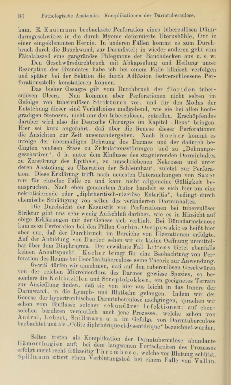 80 Pathologische Anatomie. Komplikationen der Darmtuberculose. kam. E. Kaufmann beobachtete Perforation eines tuberculösen Dünn- darmgescbwüres in die durch Myome deformierte Uterushöhle, Ott in einer eingeklemmten Hernie. In anderen Fällen kommt es zum Durch- bruch durch die Bauchwand, zur Darmfistel; in wieder anderen geht vom Fäkalabszeß eine gangränöse Phlegmone der Bauchdecken aus u. s. w. Den Geschwürsdurchbruch mit Abkapselung und Heilung unter Resorption des Exsudates habe ich bei einem Falle klinisch verfolgen und später bei der Sektion die durch Adhäsion festverschlossene Per- forationsstelle konstatieren können. Das bisher Gesagte gilt vom Durchbruch der floriden tuber- culösen Ulcera. Nun kommen aber Perforationen nicht selten im Gefolge von tuberculösen Strikturen vor, und für den Modus der Entstehung dieser sind Verhältnisse maßgebend, wie sie bei allen hoch- gradigen Stenosen, nicht nur den tuberculösen, zutrefFen. Erschöpfendes darüber wird also die Deutsche Chirurgie im Kapitel „Ileus“ bringen. Hier sei kurz angeführt, daß über die Genese dieser Perforationen die Ansichten zur Zeit auseinandergehen. Nach Kocher kommt es infolge der übermäßigen Dehnung des Darmes und der dadurch be- dingten venösen Stase zu Zirkulationsstörungen und zu „Dehnungs- geschwüren“, d. h. unter dem Einflüsse des stagnierenden Darminhaltes zu Zerstörung des Epithels, zu umschriebenen Nekrosen und unter deren Abstoßung zu Ulzeration der Schleimhaut, zuletzt zur Perfora- tion. Diese Erklärung trifft nach neuesten Untersuchungen von Sauer nur für einzelne Fälle zu und kann nicht allgemeine Gültigkeit be- anspruchen. Nach eben genanntem Autor handelt es sich hier um eine nekrotisierende oder „diphtheritisch-ulzeröse Enteritis“, bedingt durch chemische Schädigung von seiten des veränderten Darminhaltes. Die Durchsicht der Kasuistik von Perforationen bei tuberculöser Striktur gibt uns sehr wenig Aufschluß darüber, wie es in Hinsicht auf obige Erklärungen mit der Genese sich verhielt. Bei Dünndarmstenose kam es zu Perforation bei den Fällen Corbin, Ossipowski; es heißt hier abei nui, daß der Durchbruch im Bereiche von Ulzerationen erfolgte. Auf dei Abbildung von Darier sehen wir die kleine Oeflfnung unmittel- bar über dem Diaphragma. Der erwähnte Fall Bittens bietet ebenfalls keinen Anhaltspunkt. Kocher bringt für eine Beobachtung von Per- foiation des Ileums bei Ileocöcaltuberculose seine Theorie zur Anwendung. Gewiß dürfen wir annehmen, daß auf den tuberculösen Geschwüren von der reichen Mikrobienflora des Darmes gewisse Spezies, so be- sonders die Kolibazillen und Streptokokken, ein geeignetes Terrain Ansiedlung finden, daß sie von hier aus leicht in das Innere der Daimwand, in die Lyniph- und Blutbahn gelangen. Indem wir der Genese der hypertrophischen Darmtuberculose nachgingen, sprachen wir schon vom Einflüsse solcher sekundärer Infektionen; auf eben- solchen beruhten vermutlich auch jene Prozesse, welche schon von llnl ' if G^efolge von Darmtuberculose beobachtet und als „Colite diphthdriqueetdysenterique“ bezeichnet wurden. Selten treten als Komplikation der Darmtuberculose abundante Hamoiihagien auf; bei dem langsamen Fortschreiten des Prozesses ei olgt meist recht frühzeitig Thrombose, welche vor Blutuncr schützt Spillmanii zitiert einen Verblutungstod bei einem Falle von^Vallin'