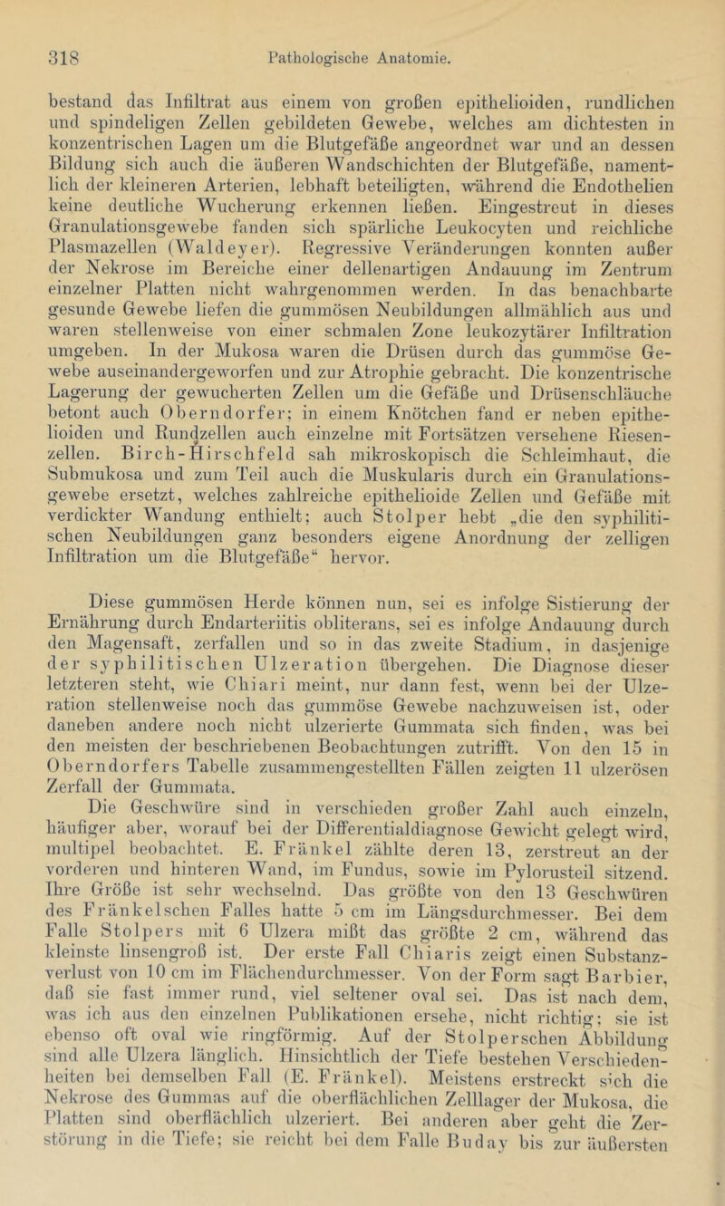 bestand das Infiltrat aus einem von großen epitbelioiclen, rundlichen und spindeligen Zellen gebildeten Gewebe, welches am dichtesten in konzentrischen Lagen um die Blutgefäße angeordnet war und an dessen Bildung sich auch die äußeren Wandschichten der Blutgefäße, nament- lich der kleineren Arterien, lebhaft beteiligten, während die Endothelien keine deutliche Wucherung erkennen ließen. Eingestreut in dieses Granulationsgewebe fanden sich spärliche Leukocyten und reichliche Plasmazellen (Waldeyer). Regressive Veränderungen konnten außer der Nekrose im Bereiche einer dellenartigen Andauung im Zentrum einzelner Platten nicht wahrgenommen werden. In das benachbarte gesunde Gewebe liefen die gummösen Neubildungen allmählich aus und waren stellenweise von einer schmalen Zone leukozytärer Infiltration umgeben. In der Mukosa waren die Drüsen durch das gummöse Ge- webe auseinandergeworfen und zur Atrophie gebracht. Die konzentrische Lagerung der gewucherten Zellen um die Gefäße und Drüsenschläuche betont auch Oberndorfer; in einem Knötchen fand er neben epithe- lioiden und Rundzellen auch einzelne mit Fortsätzen versehene Riesen- zellen. Birch-Hirschfeld sah mikroskopisch die Schleimhaut, die Submukosa und zum Teil auch die Muskularis durch ein Granulations- gewebe ersetzt, welches zahlreiche epithelioide Zellen und Gefäße mit verdickter Wandung enthielt; auch Stolper hebt „die den syphiliti- schen Neubildungen ganz besonders eigene Anordnung der zelligen Infiltration um die Blutgefäße“ hervor. Diese gummösen Herde können nun, sei es infolge Sistierung der Ernährung durch Endarteriitis obliterans, sei es infolge Andauung durch den Magensaft, zerfallen und so in das zweite Stadium, in dasjenige der syphilitischen Ulzeration übergehen. Die Diagnose dieser letzteren steht, wie Chiari meint, nur dann fest, wenn bei der Ulze- ration stellenweise noch das gummöse Gewebe nachzuweisen ist, oder daneben andere noch nicht ulzerierte Gummata sich finden, was bei den meisten der beschriebenen Beobachtungen zutrifift. Von den 15 in Oberndorfers Tabelle zusammengestellten Fällen zeigten 11 ulzerösen Zerfall der Gummata. Die Geschwüre sind in verschieden großer Zahl auch einzeln, häufiger aber, worauf bei der Differentialdiagnose GeAvicht gelegt wird, multipel beobachtet. E. Fränkel zählte deren 13, zerstreut an der vorderen und hinteren Wand, im Fundus, sowie im Pylorusteil sitzend. Ihre Größe ist sehr wechselnd. Das größte von den 13 GeschAVüren des Fränkelschen Falles hatte 5 cm im Längsdurchniesser. Bei dem Falle Stolpers mit 6 Ulzera mißt das größte 2 cm, Avährend das kleinste linsengroß ist. Der erste Fall Chiaris zeigt einen Substanz- verlust von 10 cm im Flächendurchmesser. Von der Form sagt Barbier, daß sie fast immer rund, viel seltener oval sei. Das ist nach denp Avas ich aus den einzelnen Publikationen ersehe, nicht richtig; sie ist ebenso oft oval Avie ringförmig. Auf der Stolper sehen Abbildung sind alle Ulzera länglich. Hinsichtlich der Tiefe bestehen Verschieden- heiten bei demselben Fall (E. Fränkel). Meistens erstreckt sich die Nekrose des Gummas auf die oberflächlichen Zelllager der Mukosa, die Platten sind oberflächlich ulzeriert. Bei anderen aber geht die Zer- störung in die Tiefe; sie reicht bei dem Falle Buday bis zur äußersten