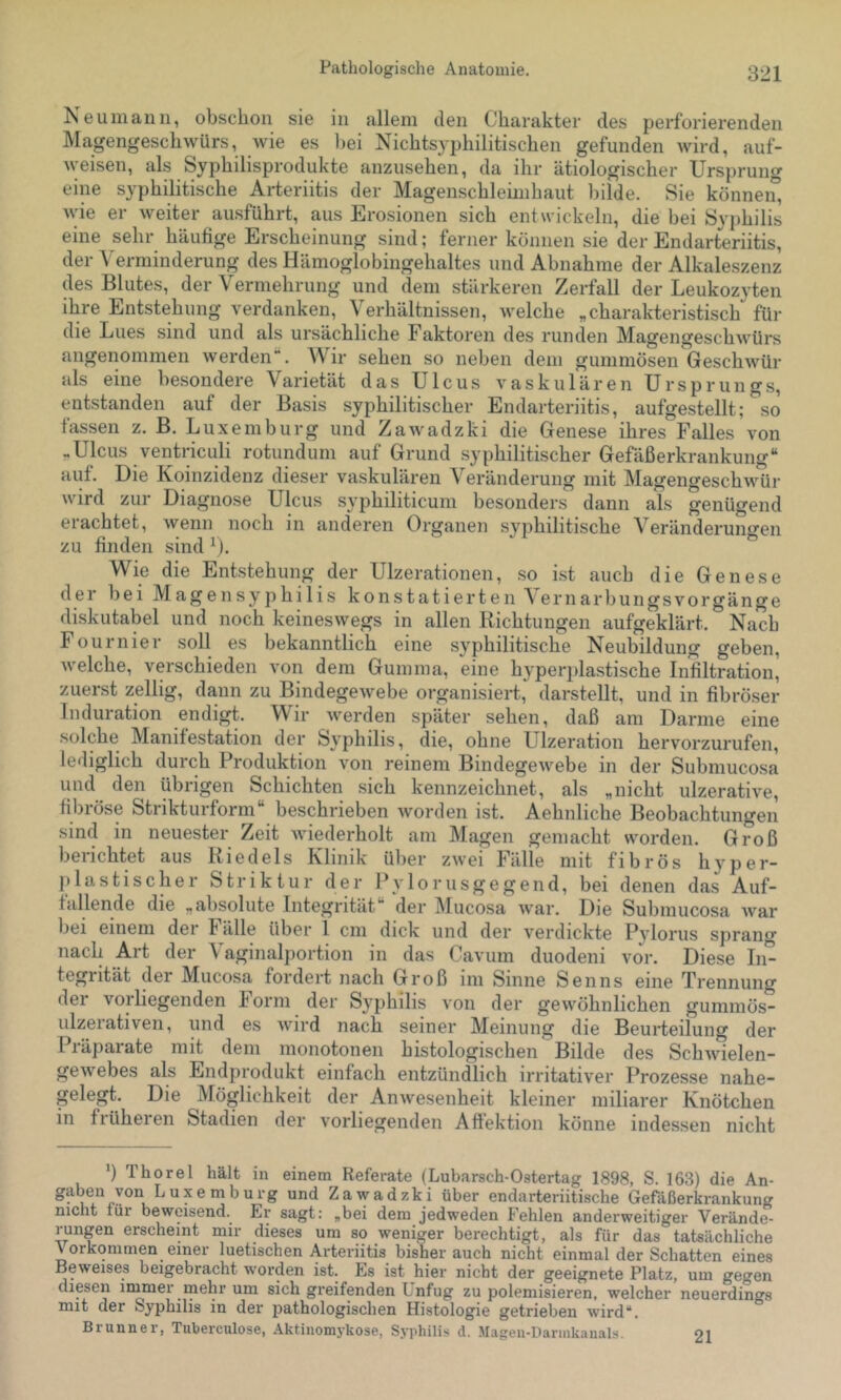 Ne um an 11, obsclioii sie in allem den Charakter des perforierenden Magengeschwürs, wie es liei Nichtsyphilitischen gefunden wird, auf- weisen, als Syphilisprodukte anzusehen, da ihr ätiologischer Ursprung eine syphilitische Arteriitis der Magenschlemihaut liilde. Sie können, wie er weiter ausführt, aus Erosionen sich entwickeln, die bei Syphilis eine sehr häufige Erscheinung sind; ferner kömien sie der Endarteriitis, der Verminderung des Hämoglobingehaltes und Abnahme der Alkaleszenz des Blutes, der Vermehrung und dem stärkeren Zerfall der Leukozyten ihre Entstehung verdanken, Verhältnissen, welche „charakteristisch für die Lues sind und als ursächliche Faktoren des runden Magengeschwürs angenommen werden“. Wir sehen so neben dem gummösen Geschwür als eine besondere Varietät das Ulcus vaskulären Ursprung.s, entstanden auf der Basis syphilitischer Endarteriitis, aufgestellt; %o fassen z. B. Luxemburg und Zawadzki die Genese ihres Falles von „Ulcus ventriculi rotundum auf Grund syphilitischer Gefäßerkrankung“ auf. Die Koinzidenz dieser vaskulären Veränderung mit Magengeschwür wird zur Diagnose Ulcus syphiliticum besonders dann als genügend erachtet, wenn noch in anderen Organen syphilitische Veränderungen zu finden sind ^). Wie die Entstehung der Ulzerationen, so ist auch die Genese der bei Magensyphilis konstatierten A ernarbungsvorgänge _  ^ c und noch keineswegs in allen Richtungen aufgeklärt. Nach Fournier soll es bekanntlich eine syphilitische Neubildung geben, welche, verschieden von dem Gumma, eine hyperplastische Infiltration, zuerst zellig, dann zu Bindegewebe organisiert, darstellt, und in fibröser iiduiation ^endij.^t. Wii werden später sehen, daß am Darme eine solche Manifestation der Syphilis, die, ohne Ulzeration hervorzurufen, lediglich durch Produktion von reinem Bindegewebe in der Submucosa und den übrigen Schichten sich kennzeichnet, als „nicht ulzerative, fibröse Strikturform“ beschrieben worden ist. Aehnliche Beobachtungen sind in neuester Zeit Aviederholt am Magen gemacht worden. Groß berichtet aus Riedels Klinik über zwei Fälle mit fibrös hyper- plastischer Striktur der Pylorusgegend, bei denen das Auf- fallende die „absolute Integrität der iMucosa war. Die Submucosa war bei einem der Fälle über 1 cm dick und der verdickte Pylorus sprang nach Art der \ aginalportion in das Cavum duodeni vor. Diese In- tegrität der Mucosa fordert nach Groß im Sinne Senns eine Trennung dei vorliegenden Form der S3^philis von der gewöhnlichen gummös- ulzerativen, und es wird nach seiner Meinung die Beurteilung der Piäparate mit dem monotonen histologischen Bilde des Schwielen- gewebes als Endprodukt einfach entzündlich irritativer Prozesse nahe- gelegt. Die Möglichkeit der Anwesenheit kleiner miliarer Knötchen in früheren Stadien der vorliegenden Aftektion könne indessen nicht ') Thorei hält in einem Referate (Lubarsch-Ostertag 1898, S. 163) die An- gaben von Luxemburg und Zawadzki über endarteriitische Gefäßerkrankung nicht für beweisend. Er sagt; „bei dem jedweden Fehlen anderweitiger Verände- rungen erscheint mir dieses um so weniger berechtigt, als für das tatsächliche \ orkommen einer luetischen Arteriitis bisher auch nicht einmal der Schatten eines Beweises beigebracht worden ist. Es ist hier nicht der geeignete Platz, um gegen diesen inimer mehr um sich greifenden Unfug zu polemisieren, welcher neuerdings mit der Syphilis in der pathologischen Histologie getrieben wird“. Brunner, Tiiberculose, Aktinomykose, Syphilis d. Magen-Darinkanals. oi