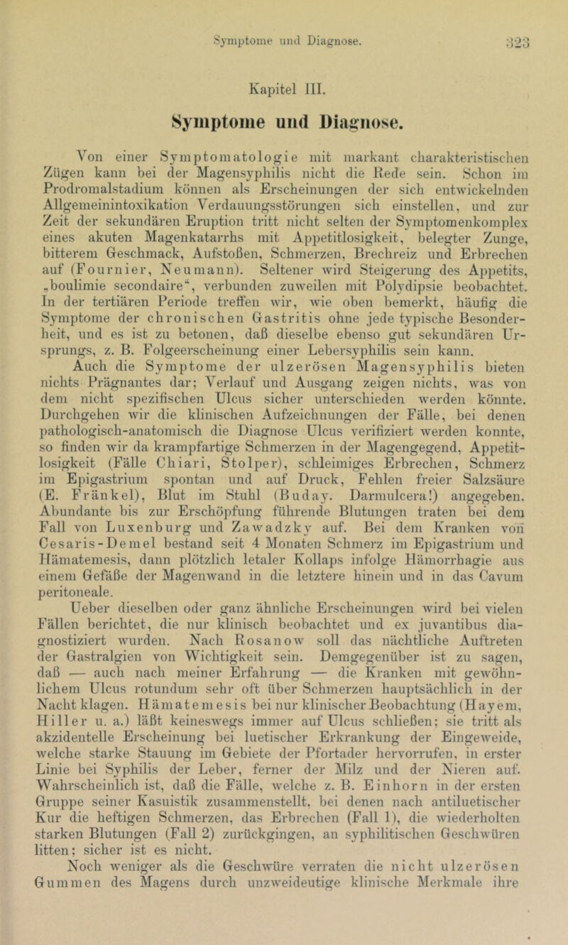 Kapitel JII. Symptome und Diagnose. Von einer Symptomatologie mit markant charakteristischen Zügen kann bei der Magensyphilis nicht die Rede sein. Schon im Prodromalstadium können als Erscheinungen der sich entwickelnden Allgemeinintoxikation Verdauungsstörungen sich einstellen, und zur Zeit der sekundären Eruption tritt nicht selten der Symptomenkomplex eines akuten Magenkatarrhs mit Appetitlosigkeit, belegter Zunge, bitterem Geschmack, Aufstoßen, Schmerzen, Brechreiz und Erbrechen auf (Fournier, Neu mann). Seltener wird Steigerung des Appetits, ,boulimie secondaire“, verbunden zuweilen mit Polydipsie beobachtet. In der tertiären Periode treffen wir, wie oben bemerkt, häufig die Symptome der chronischen Gastritis ohne jede typische Besonder- heit, und es ist zu betonen, daß dieselbe ebenso gut sekundären Ur- sprungs, z. B. Folgeerscheinung einer Lebersyphilis sein kann. Auch die Symptome der ulzerösen Magens3’^philis bieten nichts Prägnantes dar; Verlauf und Ausgang zeigen nichts, was von dem nicht spezifischen Ulcus sicher unterschieden Averden könnte. Durchgehen Avir die klinischen Aufzeichnungen der Fälle, bei denen pathologisch-anatomisch die Diagnose Ulcus verifiziert Averden konnte, so finden Avir da krampfartige Schmerzen in der Magengegend, Appetit- losigkeit (Fälle Chiari, Stolper), .schleimiges Erbrechen, Schmerz im Epigastrium spontan und auf Druck, Fehlen freier Salzsäure (E. Fränkel), Blut im Stuhl (Buday. Darmulcera!) angegeben. Abundante bis zur Erschöpfung führende Blutungen traten bei dem Fall von Luxenburg und ZaAvadzk\' auf. Bei dem Kranken a'ou Cesaris-Demel bestand seit 4 Monaten Schmerz im Epigastrium und llämatemesis, dann plötzlich letaler Kollaps infolge Hämorrhagie aus einem Gefäße der MageiiAvand in die letztere hinein und in das Cavum peritoneale. Ueber dieselben oder ganz ähnliche Erscheinungen Avird bei vielen Fällen berichtet, die nur klinisch beobachtet und ex juvantibus dia- gnostiziert AAuirden. Nach RosanoAv soll das nächtliche Auftreten der Gastralgien von Wichtigkeit sein. Demgegenüber ist zu sagen, daß — auch nach meiner Erfahrung — die Kranken mit geAvöhn- lichem Ulcus rotundum sehr oft über Schmerzen hauptsächlich in der Nacht klagen. Hämatemesis bei nur klinischer Beobachtung (Hayeni, Hi 11 er u. a.) läßt keinesAvegs immer auf Ulcus schließen; sie tritt als akzidentelle Erscheinung bei luetischer Erkrankung der EingeAveide, Avelche starke Stauung im Gebiete der Pfortader hervorrufen, in erster Linie bei Syphilis der Leber, ferner der Milz und der Nieren auf. Wahrscheinlich ist, daß die Fälle, Avelche z. B. Einhorn in der er.sten Gruppe seiner Kasuistik zusammenstellt, bei denen nach antiluetischer Kur die heftigen Schmerzen, das Erbrechen (Fall 1), die Aviederholten starken Blutungen (Fall 2) zurückgingen, an syphilitischen GeschAvüren litten; sicher ist es nicht. Noch Aveniger als die GeschAvüre verraten die nicht ulzerösen Gummen des Magens durch unzAveideutige klinische Merkmale ihre