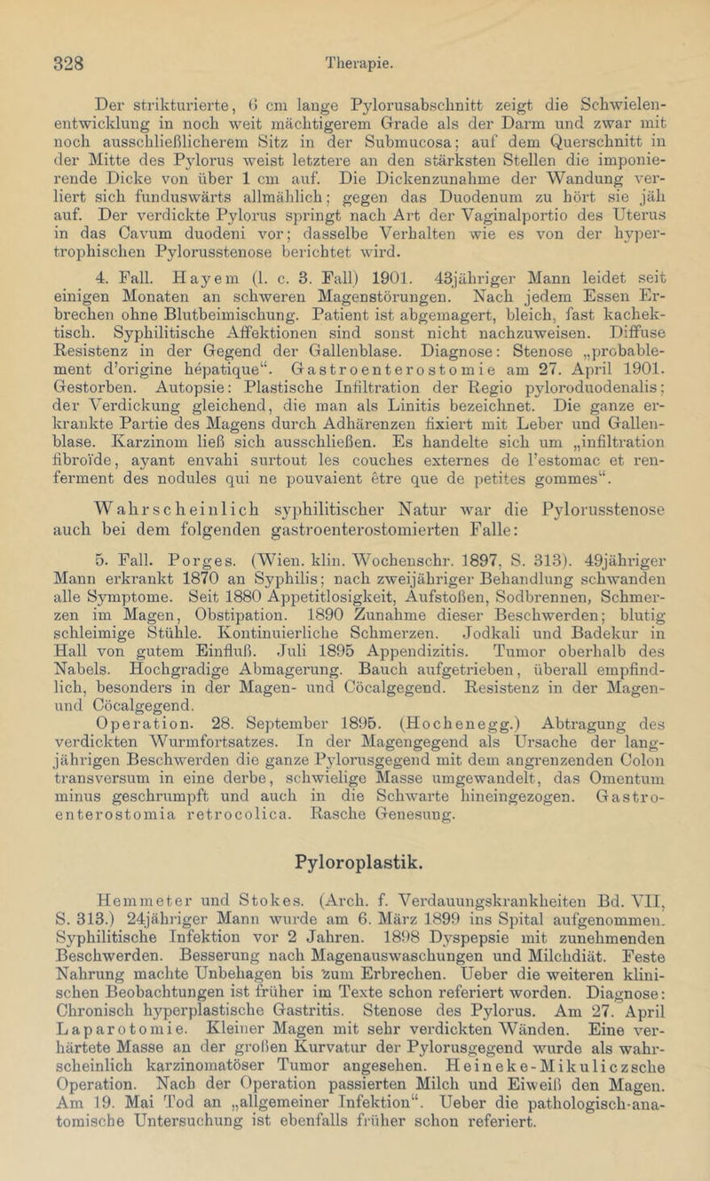 Der strikturierte, (> cm lauge Pylorusabschuitt zeigt die Schwielen- entwicklung in noch weit mächtigerem Grade als der Dann und zwar mit noch ausschließlicherem Sitz in der Submucosa; auf dem Querschnitt in der Mitte des Pjdorus weist letztere an den stärksten Stellen die imponie- rende Dicke von über 1 cm auf. Die Dickenzunahme der Wandung ver- liert sich funduswärts allmählich; gegen das Duodenum zu hört sie jäh auf. Der verdickte Pylorus springt nach Art der Vaginalportio des Uterus in das Cavum duodeni vor; dasselbe Verhalten wie es von der Inqoer- trophischeu Pylorusstenose berichtet wird. 4. Fall. Hayem (1. c. 3. Fall) 1901. 43jälu’iger Mann leidet seit einigen Monaten an schweren Magenstörungen. Nach jedem Essen Er- brechen ohne Blutbeimischung. Patient ist abgemagert, bleich, fast kachek- tisch. Syphilitische Affektionen sind sonst nicht nachzuweisen. Diffuse Resistenz in der Gegend der Gallenblase. Diagnose: Stenose „probable- ment d’origine hepatique“. Gastroenterostomie am 27. April 1901. Gestorben. Autopsie: Plastische Infiltration der Regio pyloroduodenalis; der Verdickung gleichend, die man als Linitis bezeichnet. Die ganze er- krankte Partie des Magens durch Adhärenzen fixiert mit Leber und Gallen- blase. Karzinom ließ sich ausschließen. Es handelte sich um „infiltration fibroi'de, ayant envahi surtout les couches externes de l’estomac et ren- ferment des nodules qui ne pouvaient etre que de petites gommes^‘. Wahrscheinlich syphilitischer Natur war die Pylorusstenose auch bei dem folgenden gastroenterostomierten Falle: 5. Fall. Porges. (Wien. klin. Wochenschr. 1897, S. 313). 49jähi'iger Mann erkrankt 1870 an Syphilis; nach zweijähriger Behandlung schwanden alle Symptome. Seit 1880 Appetitlosigkeit, Aufstoßen, Sodbrennen, Schmer- zen im Magen, Obstipation. 1890 Zunahme dieser Beschwerden; blutig schleimige Stühle. Kontinuierliche Schmerzen. Jodkali und Badekur in Hall von gutem Einfluß. Juli 1895 Appendizitis. Tumor oberhalb des Nabels. Hochgradige Abmagei’ung. Bauch aufgetrieben, überall empfind- lich, besonders in der Magen- und Cöcalgegend. Resistenz in der Magen- und Cöcalgegend. Operation. 28. September 1895. (Hochenegg.) Abtragung des verdickten Wurmfortsatzes. In der Magengegend als Ursache der lang- jährigen Beschwerden die ganze Pylorusgegend mit dem angrenzenden Colon transversum in eine derbe, schwielige Masse umgewandelt, das Omentum minus geschrumpft und auch in die Schwarte liineingezogen. Gastro- enterostomia retrocolica. Rasche Genesung. Pyloroplastik. Hemmeter und Stokes. (Arch. f. Verdauungskrankheiten Bd. VII, S. 313.) 24jähriger Mann wurde am 6. März 1899 ins Spital aufgenommen. Syphilitische Infektion vor 2 Jahren. 1898 Dyspepsie mit zunehmenden Beschwerden. Besserung nach Magenauswaschungen und Milchdiät. Feste Nahrung machte Unbehagen bis ‘^um Erbrechen. Ueber die weiteren klini- schen Beobachtungen ist früher im Texte schon referiert worden. Diagnose: Chronisch hyperplastische Gastritis. Stenose des Pylorus. Am 27. April Laparotomie. Kleiner Magen mit sehr verdickten Wänden. Eine ver- härtete Masse an der gi’oßen Kurvatur der Pylorusgegend wurde als wahr- scheinlich karzinomatöser Tumor angesehen. Heineke-Mikuliczsche Operation. Nach der Operation passierten Milch und Eiweiß den Magen. Am 19. Mai Tod an „allgemeiner Infektion“. Ueber die pathologisch-ana- tomische Untersuchung ist ebenfalls früher schon referiert.
