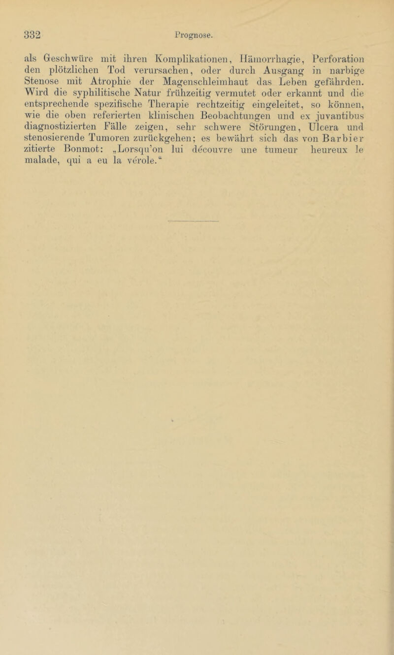als Geschwüre mit ihren Komplikationen, Hämorrhagie, Perforation den plötzlichen Tod verursachen, oder durch Ausgang in narbige Stenose mit Atrophie der Magenschleimhaut das Leben gefährden. Wird die syphilitische Natur frühzeitig vermutet oder erkannt und die entsprechende spezifische Therapie rechtzeitig eingeleitet, so können, wie die oben referierten klinischen Beobachtungen und ex juvantibus diagnostizierten Fälle zeigen, sehr schwere Störungen, Ulcera und stenosierende Tumoren zurückgehen; es bewährt sich das von Barbier zitierte Bonmot: „Lorsqu’on lui decouvre une tumeur heureux le malade, qui a eu la veröle.“