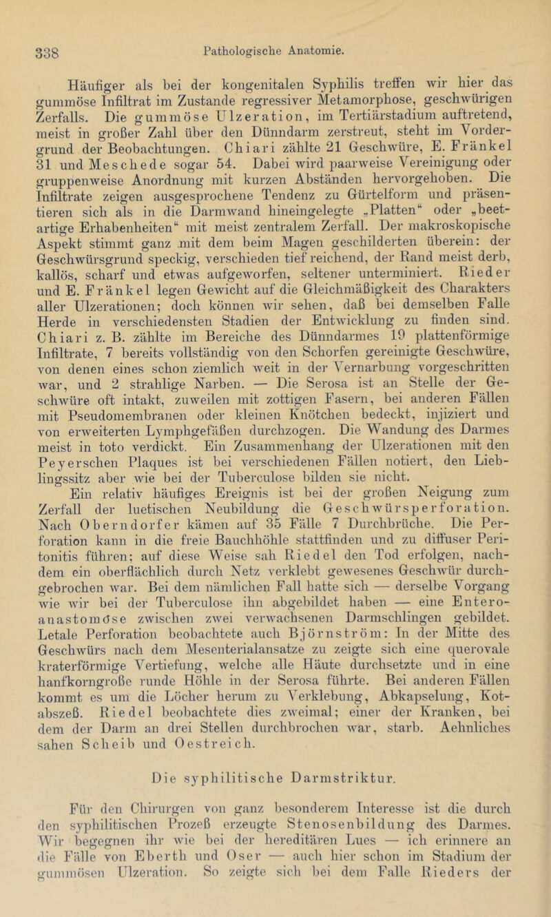 Häufiger als bei der kongenitalen Syphilis treffen Avir hier das gummöse Infiltrat im Zustande regressiver Metamorphose, geschwürigen Zerfalls. Die gummöse Ulzeration, im Tertiärstadium auftretend, meist in großer Zahl über den Dünndarm zerstreut, steht im Vorder- grund der Beobachtungen. Chiari zählte 21 Geschwüre, E. Fränkel 31 und Meschede sogar 54. Dabei Avird paarweise Vereinigung oder gruppeiiAveise Anordnung mit kurzen Abständen hervorgehoben. Die Infiltrate zeigen ausgesprochene Tendenz zu Gürtelform und präsen- tieren sich als in die DarniAvand hineingelegte „Platten‘‘ oder „beet- artige Erhabenheiten“ mit meist zentralem Zerfall. Der makroskopische Aspekt stimmt ganz mit dem beim Magen geschilderten überein: der Geschwürsgrund speckig, verschieden tief reichend, der Rand meist derb, kallös, scharf und etwas aufgeAvorfen, seltener unterminiert. Rieder und E. Fränkel legen GeAvicht auf die Gleichmäßigkeit des Charakters aller Ulzerationen; doch können Avir sehen, daß bei demselben Falle Herde in verschiedensten Stadien der EntAvicklung zu finden sind. Chiari z. B. zählte im Bereiche des Dünndarmes 19 plattenförmige Infiltrate, 7 bereits vollständig von den Schorfen gereinigte Geschwüre, von denen eines schon ziemlich Aveit in der Vernarbung vorgeschritten Avar, und 2 strahlige Narben. — Die Serosa ist an Stelle der Ge- schAvüre oft intakt, zuweilen mit zottigen Fasern, bei anderen Fällen mit Pseudomembranen oder kleinen Knötchen bedeckt, injiziert und A'on ei’Aveiterten Lymphgefäßen durchzogen. Die Wandung des Darmes meist in toto verdickt. Ein Zusammenhang der Ulzerationen mit den Peyersehen Plaques ist bei verschiedenen Fällen notiert, den Lieb- lingssitz aber Avie bei der Tuberculose bilden sie nicht. Ein relativ häufiges Ereignis ist bei der großen Neigung zum Zerfall der luetischen Neubildung die GeschAvürsperforation. Nach Oberndorfer kämen auf 35 Fälle 7 Durchbrüche. Die Per- foration kann in die freie Bauchhöhle stattfinden und zu diffuser Peri- tonitis führen; auf diese Weise sah Riedel den Tod erfolgen, nach- dem ein oberflächlich durch Netz verklebt geAvesenes GeschAvür durch- gebrochen Avar. Bei dem nämlichen Fall hatte sich — derselbe Vorgang wie Avir bei der Tuberculose ihn abgebildet haben — eine Entero- anastomOse zAvischen zAvei verAvachsenen Darmschlingen gebildet. Letale Perforation beobachtete auch Björnström: In der Mitte des Geschwürs nach dem Mesenterialansatze zu zeigte sich eine querovale kraterförmige Vertiefung, Avelche alle Häute durchsetzte und in eine hanfkorngroße runde Höhle in der Serosa führte. Bei anderen Fällen kommt es um die Löcher herum zu Verklebung, Abkapselung, Kot- abszeß. Riedel beobachtete dies zAveimal; einer der Kranken, bei dem der Darm an drei Stellen durchbrochen Avar, starb. Aehnliches sahen Scheib und Oestreich. Die syphilitische Darmstriktur. Für den Chirurgen von ganz besonderem Interesse ist die durch den sy})hilitischen Prozeß erzeugte Stenosenbildung des Darmes. Wir begegnen ihr Avie bei der hereditären Lues — ich erinnere an die Fälle von Eberth und Oser — auch hier schon im Stadium der o-ummösen Ulzeration. So zeigte sich ])ei dem Falle Rieders der