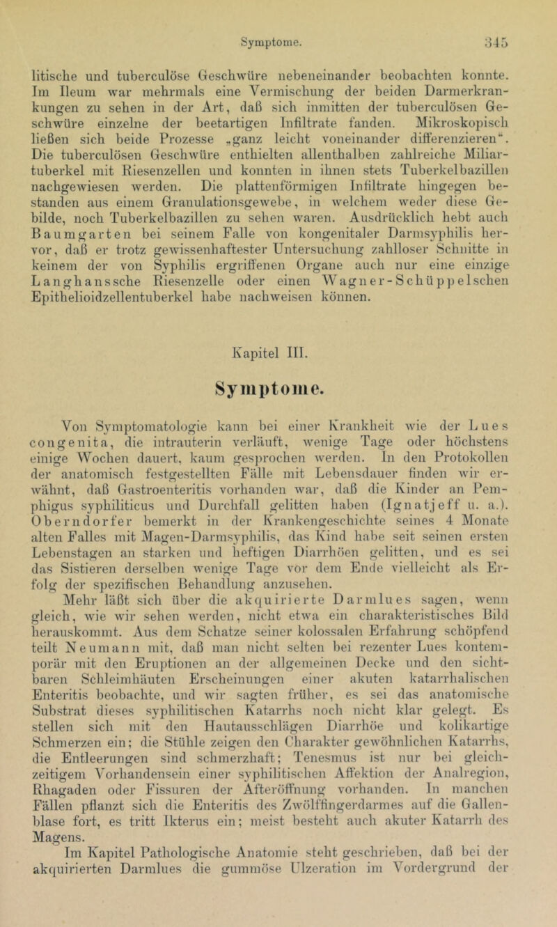 litisclie und tuberculöse Geschwüre nebeneinander beobachten konnte. Im Ileum war mehrmals eine Vermischung der beiden Darmerkran- kungen zu sehen in der Art, daß sich inmitten der tuberculösen Ge- schwüre einzelne der beetartigen Infiltrate fanden. Mikroskopisch ließen sich beide Prozesse „ganz leicht voneinander differenzieren“. Die tuberculösen Geschwüre enthielten allenthalben zahlreiche Miliar- tuberkel mit Kiesenzellen und konnten in ihnen stets Tuberkelbazillen nachgewiesen werden. Die plattenförmigen Infiltrate hingegen be- standen aus einem Granulationsgewebe, in welchem weder diese Ge- bilde, noch Tuberkelbazillen zu sehen waren. Ausdrücklich hebt auch Baumgarten bei seinem Falle von kongenitaler Darmsyphilis her- vor, daß er trotz gewissenhaftester Untersuchung zahlloser Schnitte in keinem der von Syphilis ergriffenen Organe auch nur eine einzige Langhanssche Riesenzelle oder einen Wagner-Schüppelschen Epithelioidzellentuberkel habe nach weisen können. Kapitel III. Syiiiptoiiie. Von Symptomatologie kann bei einer Krankheit wie der Lues congenita, die intrauterin verläuft, wenige Tage oder höchstens einige Wochen dauert, kaum ges])rochen werden, ln den Protokollen der anatomisch festrrestellten Fälle mit Lebensdauer finden Avir er- o ^ wähnt, daß Gastroenteritis vorhanden war, daß die Kinder an Pem- phigus syphiliticus und Durchfall gelitten haben (Ignatjeff u. a.). Oberndorfer bemerkt in der Krankengeschichte seines 4 Monate alten Falles mit Magen-Darmsyphilis, das Kind habe seit seinen ersten Lebenstagen an starken und heftigen Diarrhöen gelitten, und es sei das Sistieren derselben wenige Tage vor dem Ende vielleicht als Er- folg der spezifischen Behandlung anzusehen. Mehr läßt sich über die akquirierte Darmlues sagen, wenn gleich, Avie Avir sehen Averden, nicht etAva ein charakteristisches Bild herauskommt. Aus dem Schatze seiner kolossalen Erfahrung schöpfend teilt Neuniann mit, daß man nicht selten bei rezenter Lues kontem- porär mit den Eruptionen an der allgemeinen Decke und den sicht- baren Schleimhäuten Erscheinungen einer akuten katarrhalischen Enteritis beobachte, und Avir sagten früher, es sei das anatomische Sub.strat dieses syphilitischen Katarrhs noch nicht klar gelegt. Es stellen sich mit den Hautausschlägen Diarrhöe und kolikartige Schmerzen ein; die Stühle zeigen den Charakter geAvöhnlichen Katarrhs, die Entleerungen sind schmerzhaft; Tenesmus ist nur bei gleich- zeitigem Vorhandensein einer syphilitischen Affektion der Analregion, Rhagaden oder Fissuren der Afteröffnung vorhanden. In manchen Fällen pflanzt sich die Enteritis des ZAvölffingerdarmes auf die Gallen- blase fort, es tritt Ikterus ein; meist besteht auch akuter Katarrh des Magens. Im Kapitel Pathologische Anatomie steht geschrieben, daß bei der akcjuirierteil Darmlues die gummöse LTzeration im Vordergrund der