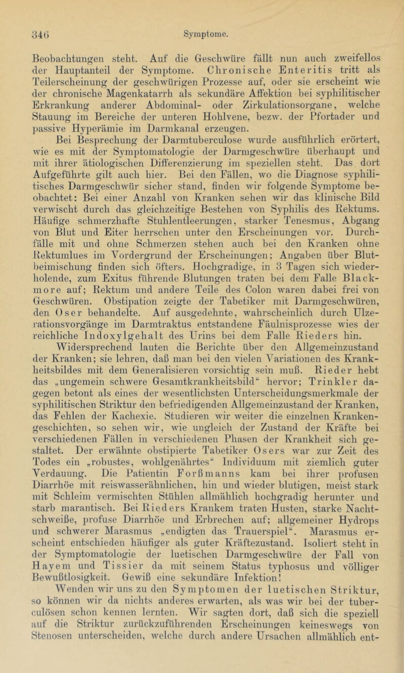 Beobachtungen steht. Auf die Geschwüre fällt nun auch zweifellos der Hauptanteil der Symptome. Chronische Enteritis tritt als Teilerscheinung der geschwürigen Prozesse auf, oder sie erscheint wie der chronische Magenkatarrh als sekundäre Alfektion bei syphilitischer Erkrankung anderer Abdominal- oder Zii'kulationsorgane, welche Stauung im Bereiche der unteren Hohlvene, bezw. der Pfortader und passive Hyperämie im Darmkanal erzeugen. Bei Besprechung der Dai-mtuberculose wurde ausführlich erörtert, wie es mit der Symptomatologie der Darmgeschwüre überhaupt und mit ihrer ätiologischen Differenzierung im speziellen steht. Das dort Aufgeführte gilt auch hier. Bei den Fällen, wo die Diagnose syphili- tisches Darmgeschwür sicher stand, finden wir folgende Symi)tome be- obachtet: Bei einer Anzahl von Kranken sehen wir das klinische Bild verwischt durch das gleichzeitige Bestehen von Syphilis des Rektums. Häufige schmerzhafte Stuhlentleerungen, .starker Tenesmus, Abgang von Blut und Eiter herrschen unter den Erscheinungen vor. Durch- fälle mit und ohne Schmerzen stehen auch bei den Kranken ohne Rektumlues im Vordergrund der Erscheinungen; Angaben über Blut- beimischung finden sich öfters. Hochgradige, in 3 Tagen sich wieder- holende, zum Exitus führende Blutungen traten bei dem Falle Black- more auf; Rektum und andere Teile des Colon waren dabei frei von Geschwüren. Obstipation zeigte der Tabetiker mit Darmgeschwüren, den Oser behandelte. Auf ausgedehnte, wahrscheinlich durch Ulze- rationsvorgänge im Darmtraktus entstandene Fäulnisprozesse wies der reichliche IndoxyIgehalt des Urins bei dem Falle Rieders hin. Widersprechend lauten die Berichte über den Allgemeinzustand der Kranken; sie lehren, daß man bei den vielen Variationen des Krank- heitsbildes mit dem Generalisieren vorsichtig sein muß. Rieder hebt das „ungemein schwere Gesamtkrankheitsbild“ hervor; Trinkler da- gegen betont als eines der Avesentlichsten Unterscheidungsmerkmale der syphilitischen Striktur den befriedigenden Allgemeinzustand der Kranken, das Fehlen der Kachexie. Studieren wir weiter die einzelnen Kranken- geschichten, so sehen wir, Avie ungleich der Zustand der Kräfte bei verschiedenen Fällen in verschiedenen Phasen der Krankheit sich o-e- o staltet. Der erwähnte obstipierte Tabetiker Osers Avar zur Zeit des Todes ein „robustes, wohlgenährtes“ Individuum mit ziemlich guter Verdauung. Die Patientin Forßmanns kam bei ihrer profusen Diarrhöe mit reisAvasserähnlichen, hin und Avieder blutigen, meist stark mit Schleim vermischten Stühlen allmählich hochgradig herunter und starb marantisch. Bei Rieders Krankem traten Husten, starke Nacht- schAveiße, profuse Diarrhöe und Erbrechen auf; allgemeiner Hydrops und schwerer Marasmus „endigten das Trauerspiel“. Marasmus er- scheint entschieden häufiger als guter Kräftezustand. Isoliert steht in der Symptomatologie der luetischen DarmgeschAvüre der Fall A’on Hayem und Tissier da mit seinem Status typhosus und völliger Bewußtlosigkeit. GeAAÜß eine sekundäre Infektion! Wenden Avir uns zu den Symptomen der luetischen Striktur, so können wir da nichts anderes erwarten, als Avas Avir bei der tuber- culösen schon kennen lernten. Wir sagten dort, daß sich die speziell auf die Striktur zurückzuführenden Erscheinungen keinesAvegs von Stenosen unterscheiden, Avelche durch andere Ursachen allmählich ent-