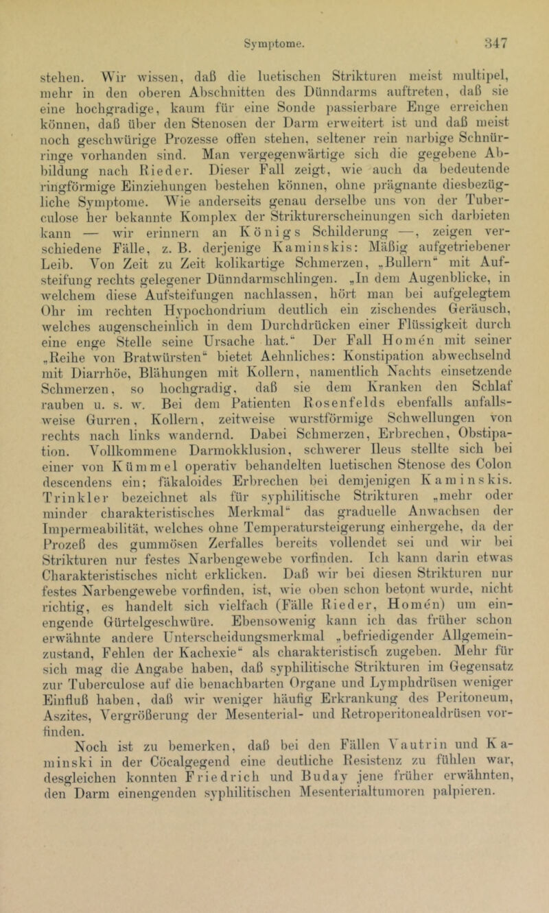 stehen. Wir wissen, daß die luetischen Strikturen meist multipel, mehr in den oberen Abschnitten des Dünndarms auftreten, daß sie eine hochgradige, kaum für eine Sonde passierbare Enge erreichen können, daß über den Stenosen der Darm erweitert ist und daß meist noch geschwürige Prozesse offen stehen, seltener rein narbige Schnür- ringe vorhanden sind. Man vergegenwärtige sich die gegebene Ab- bildung nach Rieder. Dieser Fall zeigt, wie auch da bedeutende ringförmige Einziehungen bestehen können, ohne prägnante diesbezüg- liche Symptome. Wie anderseits genau derselbe uns von der Tuber- culose her bekannte Komplex der Strikturerscheinungen sich darbieten kann — Avir erinnern an Königs Schilderung —, zeigen ver- schiedene Fälle, z. B. derjenige Kaminskis: Mäßig aufgetriebener Leib. Von Zeit zu Zeit kolikartige Schmerzen, „Bullern“ mit Auf- steifung rechts gelegener Dünndarmschlingen. „In dem Augenblicke, in welchem diese Aufsteifungen nachlassen, hört man bei aufgelegtem Ohr im rechten Hypochondrium deutlich ein zischendes Geräusch, welches augenscheinlich in dem Durchdrücken einer Flüssigkeit durch eine enge Stelle seine Ursache hat.“ Der Fall Ho men mit seiner „Reihe von Bratwürsten“ bietet Aehnliches: Konstipation abwechselnd mit Diarrhöe, Blähungen mit Kollern, namentlich Nachts einsetzende Schmerzen, so hochgradig, daß sie dem Kranken den Schlaf rauben u. s. w. Bei dem Patienten Rosenfelds ebenfalls anfalls- Aveise Gurren, Kollern, zeitAveise Avurstförmige SchAvellungen von rechts nach links Avandernd. Dabei Schmerzen, Erbrechen, Obstipa- tion. Vollkommene Darmokklusion, schAverer Ileus stellte sich bei einer Amn Kümmel operativ behandelten luetischen Stenose des Colon descendens ein; fäkaloides Erbrechen bei demjenigen Kaminskis. T rin kl er bezeichnet als für syphilitische Strikturen „mehr oder minder charakteristisches Merkmal“ das graduelle AuAvachsen der Tmpermeabilität, Avelches ohne Temperatursteigerung einhergehe, da der Prozeß des gummösen Zerfalles bereits vollendet sei und Avir bei Strikturen nur festes Narbengewebe Amrfinden. Ich kann darin etAA’as Charakteristisches nicht erklicken. Daß Avir bei diesen Strikturen nur festes NarbengeAvebe A'orfinden, ist, Avie oben schon betont Avurde, nicht richtig, es handelt sich vielfach (Fälle Rieder, Ho men) um ein- engende GürtelgeschAvüre. EbensoAvenig kann ich das früher schon erwähnte andere Unterscheidungsmerkmal „befriedigender Allgemein- zustand, Fehlen der Kachexie“ als charakteristisch zugeben. Mehr für sich mag die Angabe haben, daß syphilitische Strikturen im Gegensatz zur 'ruberculose auf die benachbarten Organe und Lymphdrüsen Aveniger Einfluß haben, daß Avir Aveniger häuflg Erkrankung des Peritoneum, Aszites, Vergrößerung der Mesenterial- und Retroperitonealdrüsen vor- tinden. Noch ist zu bemerken, daß bei den Fällen ^ autrin und Ka- minski in der Cöcalgegend eine deutliche Resistenz zu fühlen war, desgleichen konnten Friedrich und Buday jene früher erAvähnten, den Darm einengenden syphilitischen Mesenterialtumoren palpieren.