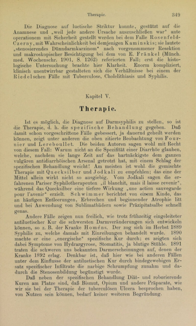 Die Diagnose auf luetische Striktur konnte, gestützt auf die Anamnese und „weil jede andere Ursache auszuschließen war“ ante operationein mit Sicherheit gestellt werden bei dem Falle llosenfeld- Czerny, mit Wahrscheinlichkeit bei demjenigen K am i n sk is; sie lautete „stenosierendes Dünndarmkarzinom“ nach vorgenommener Kesektion und makroskopischer Besichtigung bei dem von E. Frankel (Münch, med. Wochenschr. 1901, S. 12(32) referierten Fall; erst die histo- logische Untersuchung brachte hier Klarheit. Enorm kompliziert, klinisch unentwirrbar gestalteten sich die Verhältnisse bei einem der Riedel sehen Fälle mit Tuberculose, Cholelithiasis und Syphilis. Kapitel V. Therapie. Ist es möglich, die Diagnose auf Darmsyphilis zu stellen, so ist die Therapie, d. h. die spezifische Behandlung gegeben. Daß damit schon vorgeschrittene Fälle gebessert, ja dauernd geheilt werden können, zeigt unter anderen die oben zitierte Beobachtung von F o u r- nier und Lereboullet. Die beiden Autoren sagen wohl mit Recht von diesem Fall: Warum nicht an die Spezißtät einer Diarrhöe glauben, welche, nachdem sie lange Zeit auf das hartnäckigste dem ganzen vulgären antidiarrhöischen Arsenal getrotzt hat, mit einem Schlag der spezifischen Behandlung weicht! Am meisten ist wohl, die gemischte Therapie mit Quecksilber und.Todkali zu empfehlen; das eine der Mittel allein wirkt nicht so ausgiebig. Vom Jodkali sagen die er- fahrenen Pari-ser Syphilotherapeuten „il blanchit, mais il laisse revenir“, während das Quecksilber eine tiefere Wirkung „une action sauvegarde pour l’avenir“ erzielt. Schwimmer berichtet von ein>eni Kinde, das an häufigen Entleerungen, Erbi'echen und beginnender Atrophie litt und bei Anwendung von Sublimatbädern sowie Präzipitatsalbe schnell genas. Andere Fälle zeigen nun freilich, wie trotz frühzeitig eingeleiteter antiluetischer Kur die schwersten Darmveränderungen sich entwickeln können, so z. B. der Kranke Ho me ns. Der zog sich im Herbst 1889 Syphilis zu, welche damals mit Einreibungen behandelt wurde. 1890 machte er eine „energische“ spezifische Kur durch; es zeigten sich dabei Symptome von Hydrargyrose, Stomatitis, ja blutige Stühle. 1891 traten die schweren uns bekannten Darmerscheinungen auf, denen der Kranke 1892 erlag. Denkbar ist, daß hier wie bei anderen Fällen unter dem Einfiusse der antiluetischen Kur durch bindegewebigen Er- satz spezifischer Infiltrate die narbige Schrumpfung zunahm und da- durch die Stenosenbildung begünstigt wurde. Daß neben der spezifischen Behandlung Diät- und roborierende Kuren am Platze sind, daß Bismut, Opium und andere Präparate, wie wir sie bei der Therapie der tuberculösen Ulcera besprochen haben, von Nutzen sein können, bedarf keiner weiteren Begründung.