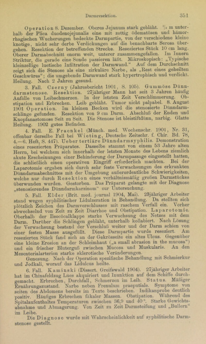 Operation 8. Dezember. Oberes Jejunum stark gebläht, '‘/j m unter- halb der Plica duodenojejunalis eine mit zottig ödematösen und hämor- rhagischen Wucherungen bedeckte Darmpartie, von der verschiedene kleine knotige, nicht sehr derbe Verdickungen auf die benachbarte Serosa über- gehen. Resektion der betreffenden Strecke. Reseziertes Stück 10 cm lang. Oberer Darmabschnitt enorm weit, unterer zusammengefallen. Im Innern Striktur, die gerade eine Sonde passieren lälit. Mikroskopisch: „Typische kleinzellige luetische Infiltration der Darmwand.“ Auf dem Durchschnitt zeigt sich die Stenose als eine zirkuläre Narbe, als ,Rest eines geheilten Geschwüres“; die umgebende Darmwand stark hypertrophisch und verdickt. Heilung. Nach 2 Jahren gesund. 3. Fall. Czerny (Jahresbericht 1901, S. 105). Gummöse Dünn- darmstenose. Resektion. 27jähriger Mann hat seit 3 Jahren häufig Anfälle von Leibschmerzen. In der letzten Zeit Verschlimmerung. Ob- stipation und Erbrechen. Leib gebläht. Tumor nicht palpabel. 8. August 1901 Operation. Im kleinen Becken wird die stenosierte Dünndarm- schlinge gefunden. Resektion von 9 cm Darm. Abschluß der Enden und Knopfanastomose Seit zu Seit. Die Stenose ist bleistiftdünn, narbig. Glatte Heilung. 1902 gutes Befinden. 4. Fall. E. Fraenkel (Münch, med. Wochenschr. 1901, Nr. 31, offenbar derselbe Fall bei Wieting, Deutsche Zeitschr. f. Chir. Bd. <8, 4.-6. Heft, S. 447). Ueber tertiäre Dünndarmsyphilis. Demonstration eines resezierten Präparates. Dasselbe stammt von einem 53 Jahre alten Herrn, bei welchem sich innerhalb der letzten Monate des Lebens ziemlich akute Erscheinungen einer Behinderung der Darmpassage eingestellt hatten, die schließlich einen operativen Eingriff erforderlich machten. Bei der Laparotomie ergaben sich durch sehr feste \ erwachsungen des erkrankten Dünndarmabschnittes mit der Umgebung außerordentliche Schwierigkeiten, welche nur durch Resektion eines verhältnismäßig großen Darmstückes überwunden wurden. Gestorben. Das Präparat gelangte mit dei' Diagnose „stenosierendes Dünndarmkarzinom“ zur Untersuchung. 5. Pall. Eider (Brit. med. Journal 1904, Mai). 23jähriger Arbeiter stand wegen syphilitischer Lidulzeration in Behandlung. Da stellten sich plötzlich Zeichen des Darmverschlusses mit raschem Verfall ein. Vorher abwechselnd von Zeit zu Zeit Diarrhoe und Obstipation. Laparotomie. Oberhalb der Ileocöcalklappe starke Verwachsung des Netzes mit dem Darm. Darüber die Schlingen gebläht, unterhalb kollabiert. Nach Lösung der Verwachsung bestand der Verschluß weiter und der Darm schien von einer festen Masse ausgefüllt. Diese Darmpartie wurde reseziert. Am resezierten Stück fand sich an der Gekrösseite ein altes Ulcus. Gegenüber eine kleine Erosion an der Schleimhaut („a small abrasion in the mucosa ) und ein frischer Bluterguß zwischen Mucosa und Muskularis. An den Mesenterialarterien starke sklerotische Veränderungen. Genesung. Nach der Operation spezifische Behandlung mit Schmierkur und Jodkali, worauf das Lidulcus heilte. 6. Fall. Kaminski (Dissert. Greifswald 1904). 27jähriger Arbeiter hat im Chinafeldzug Lues akquiriert und Inunktion auf dem Schiffe durch- gemacht. Erbrechen, Durchfall, Schmerzen im Leib. Status. Mäßiger Ernährungszustand. Narbe neben Frenulum praeputiale. Symptome von seiten des Abdomens bereits im Texte beschrieben. Indikanprobe deutlich positiv. Häufiges Erbrechen fäkaler Massen. Obstipation. Während des Spitalaufenthaltes Temperaturen zwischen 36,9 und 40Starke Gewichts- abnahme und Abmagerung. Von Zeit zu Zeit Darmsteifung und „Bullern“ im Leibe. Die Diagnose wurde mit Wahrscheinlichkeit auf S3'philitische Darm- stenose gestellt.