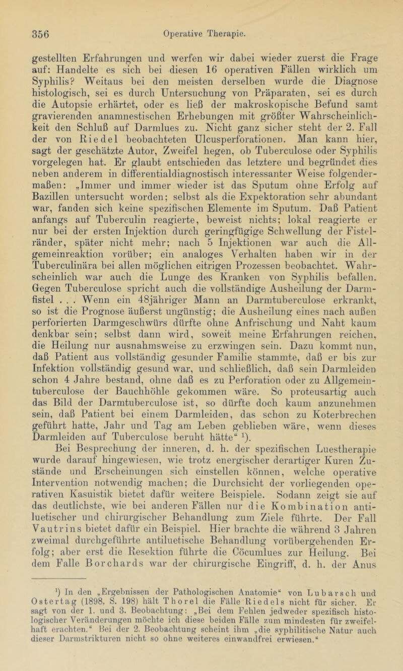 gestellten Erfahrungen und werfen wir dabei wieder zuerst die Frage auf: Handelte es sich hei diesen 16 operativen Fällen wirklich um Syphilis? Weitaus hei den meisten derselben wurde die Diagnose histologisch, sei es durch Untersuchung von Präparaten, sei es durch die Autopsie erhärtet, oder es ließ der makroskopische Befund samt gravierenden anamnestischen Erhebungen mit größter Wahrscheinlich- keit den Schluß auf Darmlues zu. Nicht ganz sicher steht der 2. Fall der von Riedel beobachteten Ulcusperforationen. Man kann hier, sagt der geschätzte Autor, Zweifel hegen, ob Tuberculose oder Syphilis Vorgelegen hat. Er glaubt entschieden das letztere und begründet dies neben anderem in diflPerentialdiagnostisch interessanter Weise folgender- maßen: „Immer und immer wieder ist das Sputum ohne Erfolg auf Bazillen untersucht worden; selbst als die Expektoration sehr abundant war, fanden sich keine spezifischen Elemente im Sputum. Daß Patient anfangs auf Tuberculin reagierte, beweist nichts; lokal reagierte er nur bei der ersten Injektion durch geringfügige Schwellung der Fistel- ränder, später nicht mehr; nach 5 Injektionen war auch die All- gemeinreaktion vorüber; ein analoges Verhalten haben wir in der Tuberculinära bei allen möglichen eitrigen Prozessen beobachtet. Wahr- scheinlich war auch die Lunge des Kranken von Syphilis befallen. Gegen Tuberculose spricht auch die vollständige Ausheilung der Darm- fistel . . . Wenn ein 48jähriger Mann an Darmtuberculose erkrankt, so ist die Prognose äußerst ungünstig; die Ausheilung eines nach außen perforierten Darmgeschwürs dürfte ohne Anfrischung und Naht kaum denkbar sein; selbst dann wird, soweit meine Erfahrungen reichen, die Heilung nur ausnahmsweise zu erzwingen sein. Dazu kommt nun, daß Patient aus vollständig gesunder Familie stammte, daß er bis zur Infektion vollständig gesund war, und schließlich, daß sein Darmleiden schon 4 Jahre bestand, ohne daß es zu Perforation oder zu Allgemein- tuberculose der Bauchhöhle gekommen wäre. So proteusartig auch das Bild der Darmtuberculose ist, so dürfte doch kaum anzunehmen sein, daß Patient bei einem Darmleiden, das schon zu Koterbrechen geführt hatte, Jahr und Tag am Leben geblieben wäre, wenn dieses Darmleiden auf Tuberculose beruht hätte“ ^). Bei Besprechung der inneren, d. h. der spezifischen Luestherapie wurde darauf hingewiesen, wie trotz energischer derartiger Kuren Zu- .stände und Erscheinungen sich einstellen können, welche operative Intervention notwendig machen; die Durchsicht der vorliegenden ope- rativen Kasuistik bietet dafür weitere Beispiele. Sodann zeigt sie auf das deutlichste, wie bei anderen Fällen nur die Kombination anti- luetischer und chirurgischer Behandlung zum Ziele führte. Der Fall Vautrins bietet dafür ein Beispiel. Hier brachte die während 3 Jahren zweimal durchgeführte antiluetische Behandlung vorübergehenden Er- folg; aber erst die Resektion führte die Cöcunilues zur Heilung. Bei dem Falle Borchards war der chirurgische Eingrifi', d. h. der Anus ’) In den „Ergebnissen der Pathologischen Anatomie“ von Lu barsch und Oster tag (1898, S. 198) hält Thorei die Fälle Riedels nicht für sicher. Er sagt von der 1. und 3. Beobachtung: „Bei dem Fehlen jedweder spezifisch histo- logischer Veränderungen möchte ich diese beiden Fälle zum mindesten für zweifel- haft eracliten.“ Bei der 2. Beobachtung scheint ihm „die syphilitische Natur auch dieser Darmstrikturen nicht so ohne weiteres einwandfrei erwiesen.“
