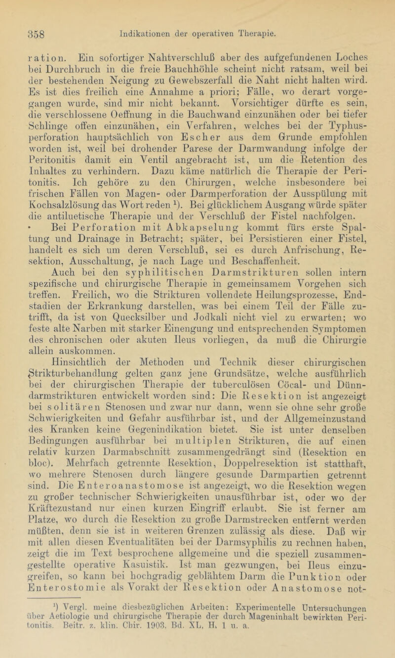 ratioii. Ein sofortiger Nalitversckluß aber des aufgefundenen Loches bei Durchbruch in die freie Bauchhöhle scheint nicht ratsam, weil bei der bestehenden Neigung zu Gewebszerfall die Naht nicht halten wird. Es ist dies freilich eine Annahme a priori; Fälle, wo derart vorge- gangen wurde, sind mir nicht Imkannt. Vorsichtiger dürfte es sein, die verschlossene Oeflhung in die Bauchwand einzunähen oder bei tiefer Schlinge oöen einzunähen, ein Verfahren, welches bei der Typhus- perforation hauptsächlich von Esch er aus dem Grunde empfohlen worden ist, weil bei drohender Parese der Darmwandung infolge der Peritonitis damit ein Ventil angebracht ist, um die Retention des Inhaltes zu verhindern. Dazu käme natürlich die Therapie der Peri- tonitis. Ich gehöre zu den Chirurgen, welche insbesondere bei frischen Fällen von Magen- oder Darmperforation der Ausspülung mit Kochsalzlösung das Wort reden B. Bei glücklichem Ausgang würde später die antiluetische Therapie und der Verschluß der Fistel nachfolgen. • Bei Perforation mit Abkapselung kommt fürs erste Spal- tung und Drainage in Betracht; später, bei Persistieren einer Fistel, handelt es sich um deren Verschluß, sei es durch Anfrischung, Re- sektion, Ausschaltung, je nach Lage und Beschaffenheit. Auch bei den syphilitischen Darmstrikturen sollen intern spezifische und chirurgische Therapie in gemeinsamem Vorgehen sich treffen. Freilich, wo die Strikturen vollendete Heilungsprozesse, End- stadien der Erkrankung darstellen, was bei einem Teil der Fälle zu- trifft, da ist von Quecksilber und Jodkali nicht viel zu erwarten; wo feste alte Narben mit starker Einengung und entsprechenden Symptomen des chronischen oder akuten Ileus vorliegen, da muß die Chirurgie allein auskommen. Hinsichtlich der Methoden und Technik dieser chirurgischen ^trikturbehandlung gelten ganz jene Grundsätze, welche ausführlich bei der chirurgischen Therapie der tuberculösen Cöcal- und Dünn- darmstrikturen entwickelt worden sind: Die Resektion ist aiiffezeigt bei solitären Stenosen und zwar nur dann, wenn sie ohne sehr große Schwiei’igkeiten und Gefahr ausführbar ist, und der Allgenieinzustand des Kranken keine Gegenindikation bietet. Sie ist unter denselben Bedingungen ausführbar bei multiplen Strikturen, die auf einen relativ kurzen Darniabschnitt zusammengedrängt sind (Resektion en bloc). Mehrfach getrennte Resektion, Doppelresektion ist statthaft, wo mehrere Stenosen durch längere gesunde Darmpartien getrennt sind. Die Euteroanastoniose ist angezeigt, wo die Resektion wegen zu großer technischer Schwierigkeiten unausführbar ist, oder wo der Kräftezustand nur einen kurzen Eingriff erlaubt. Sie ist ferner am Platze, wo durch die Resektion zu große Darmstrecken entfernt werden müßten, denn sie ist in weiteren Grenzen zulässig als diese. Daß wir mit allen diesen Eventualitäten bei der Darnisyphilis zu rechnen haben, zeigt die im Text besprochene allgemeine und die speziell zusaninien- gestellte operative Kasuistik. Ist man gezivungen, bei Ileus einzu- greifen, so kann bei hochgradig geblähtem Darm die Punktion oder Enterostomie als Vorakt der Resektion oder Anastoniose not- b Vergl. meine diesbezüglichen Arbeiten: Experimentelle Untersuchungen über Aetiologie und chirurgische Therapie der durch Mageninhalt bewirkten Peri- tonitis. Beitr. z. klin. Chir. 1903. Bd. XL, H, 1 u. a.