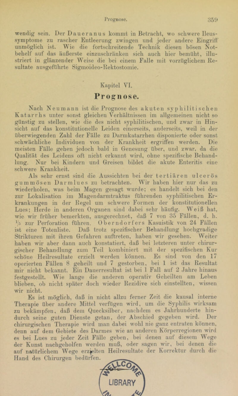 Prognose. 351» wendig sein. Der Daiieranus kommt in Betracht, wo schwere Ileus- symptome zu rascher Entleerung zwingen und jeder andere Eingriff unmöglich ist. Wie die fortschreitende Technik diesen bösen Not- behelf auf das äußerste einzuschränken sich auch hier bemüht, illu- striert in glänzender W'eise die bei einem Falle mit vorzüglichem Be- sultate ausgeführte Sigmoideo-Bektostomie. Kapitel VI. Prognose. Nach Neu mann ist die Prognose des akuten syphilitischen Katarrhs unter sonst gleichen Verhältnissen im allgemeinen nicht so günstig zu stellen, wie die des nicht sy])hilitischen, und zwar in Hin- sicht auf das konstitutionelle Leiden einerseits, anderseits, weil in der überwiegenden Zahl der Fälle zu Darmkatarrhen disponierte oder sonst schwächliche Individuen von der Krankheit ergriffen werden. Die meisten Fälle gehen jedoch bald in Genesung über, und zwar, da die Qualität des Leidens oft nicht erkannt wird, ohne spezifische Behand- lung. Nur bei Kindern und Greisen bildet die akute Enteritis eine schwere Krankheit. Als sehr ernst sind die Aussichten hei der tertiären ulcerös gummösen Darmlues zu betrachten. W’ir haben hier nur das zu wiederholen, was beim Magen gesagt Avurde; es handelt sich bei den zur Lokalisation im Magendarmtraktus führenden .syphilitischen Er- krankuimen in der Be^el um schwere Formen der kon.stitutionellen Lues; Herde in anderen Organen sind dabei sehr häufig. Weiß hat. wie wir früher bemerkten, ausgerechnet, daß 7 von 35 Fällen, d. h. ^5 zur Perforation führen. Oberndorfers Kasuistik von 24 Fällen ist eine Totenliste. Daß trotz spezifischer Behandlung hochgradige Strikturen mit ihren Gefahren auftreten, haben wir gesehen. Weiter haben Avir aber dann auch konstatiert, daß bei letzteren unter chirur- gischer Behandlung zum Teil kombiniert mit der s])ezifischen Kur schöne Heilresultate erzielt Averden kininen. Es sind von den 17 operierten Fällen 8 geheilt und 7 gestorben, bei 1 ist das Besultat mir nicht bekannt. Ein Dauerresultat ist bei 1 Fall auf 2 .Tahre hinaus festgestellt. Whe lange die anderen operativ Geheilten am Lehen blieben, ob nicht später doch Avieder Bezidive sich einstellten, Avissen Avir nicht. Es ist möglich, daß in nicht allzu ferner Zeit die kausal interne Therapie über andere Mittel verfügen Avird, um die Syphilis Avirksam zu bekämpfen, daß dem Quecksilber, nachdem es Jahrhunderte hin- durch seine guten Dienste getan, der Abschied gegeben Avird. Der chirurgischen Therapie Avird man dabei Avohl nie ganz entraten können, denn auf dem Gebiete des Darmes Avie an anderen Körperregionen Avird es bei Lues zu jeder Zeit Fälle geben, bei denen auf diesem Wege der Kunst nachgeholfen Averden muß, oder sagen Avir, bei denen die auf natürlichem Wege erzjjdten Heilresultate der Korrektur durch die