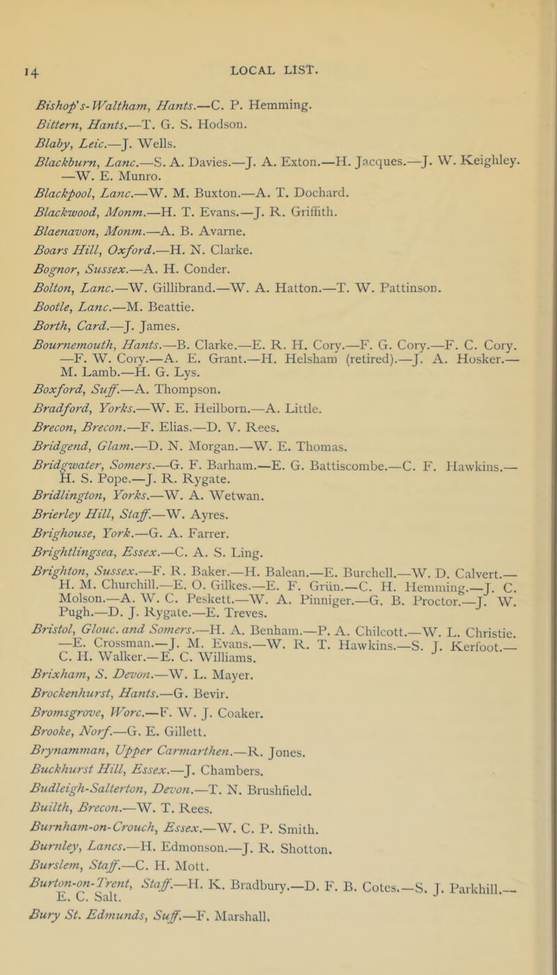 »4 Bishop's-Waltham, Hants.—C. P. Hemming. Bittern, Hants.—T. G. S. Hodson. Blaby, Leic.—^. Wells. Blackburn, Lane.—S. A. Davies.—J. A. Exton.—H. Jacques.—J. W. Keighley. —W. E. Munro. Blackpool, La7ic.—W. M. Buxton.—A. T. Dochard. Blackwood, Monm.—H. T. Evans.—J. R. Griffith. Blaenavon, Monm.—A. B. Avarne. Boars Hill, Oxford.—H. N. Clarke. Bognor, Sussex.—A. H. Conder. Bolton, Lane.—W. Gillibrand.—W. A. Hatton.—T. W. Pattinson. Bootle, Lane.—M. Beattie. Borth, Card.—J. James. Bournemouth, Hants.—B. Clarke.—E. R. H. Cory.—F. G. Cory.—F. C. Cory. —F. W. Cory.—A. E. Grant.—H. Helsham (retired).—J. A. Hosker.— M. Lamb.—H. G. Lys. Boxford, Suff.—A. Thompson. Bradford, Yorks.—W. E. Heilborn.—A. Little. Brecon, Breco7t.—F. Elias.—D. V. Rees. Bridgend, Gla77i.—D. N. Morgan.—W. E. Thomas. Bridgwater, Somers.—G. F. Barham.—E. G. Battiscombe.—C. F. Hawkins.— H. S. Pope.—J. R. Rygate. Bridlington, Yorks.—W. A. Wetwan. Brierley Hill, Staff.—W. Ayres. Brighouse, York.—G. A. Farrer. Brightlmgsea, Essex.—C. A. S. Ling. Brighton, Sussex.—Y. K. Baker.—H. Balean.—E. Burchcll.—W. D. Calvert.— H. M. Churchill.—E. O. Gilkes.—E. F. Griiu.—C. H. Hemming.—J. C. Molson.—A. W. C. Peskett.—W. A. Pinniger.—G. B. Proctor. J. W. Pugh.—D. J, Rygate.—E. Treves. Bristol, Glouc. and So77iers.—H. A. Benham.—P. A. Chilcott.—AV. L. Christie. —E. Crossman.—J. M. Evans.—W. R. T. Hawkins.—S. T. Kerfoot.— C. H. Walker.—E. C. Williams. Brixha77i, S. Devon.—W. L. Mayer. Brockeyihurst, Hants.—G. Bevir. Broj7isgrove, Wore.—F. W. J. Coaker. Brooke, No7f.—G. E. Gillett. B7ynam77ia7i, Upper Ca7-77iarthe7i.—R. Jones. Buckhurst Hill, Essex.—J. Chambers. Budleigh-Salte7-t07i, Dez'on.—T. N. Brushfield. Builth, Brecon.—W. T. Rees. Bu7~nha77i-on-Crouch, Essex.—W. C. P. Smith. Burnley, Lancs.—H. Edmonson.—J. R. Shotton. Bursle7n, Staff.—C. H. Mott. Burton-on-Tre7it, Staff.—\l. K. Bradbury.—D. F. B. Cotes.—S. T. Parkhill — E. C. Salt. '' Bury St. Ed77iunds, Suff.—F. Marshall.