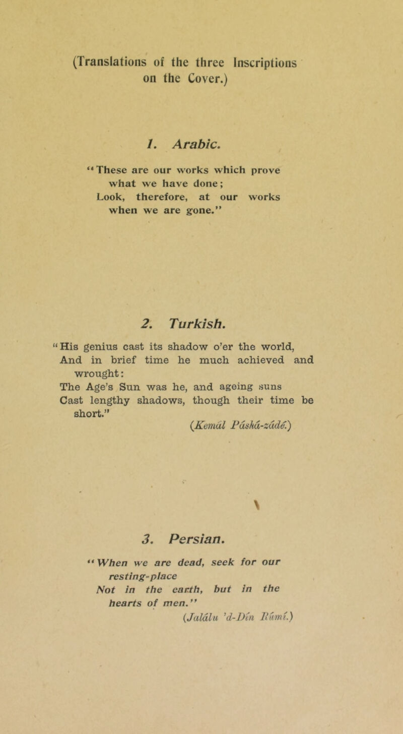 (Translations of the three Inscriptions on the Cover.) /. Arabic. These are our works which prove what we have done; Look, therefore, at our works when we are gone.” 2. Turkish. “His genius cast its shadow o’er the world, And in brief time he much achieved and wrought: The Age’s Sun was he, and ageing suns Cast lengthy shadows, though their time be short.” {Kemdl Pdskd-zdde.') \ 3. Persian. ** When we are dead, seek for our resting-place Not in the earth, but in the hearts of men.” {Jaldlu ^d-J)in liumt.)