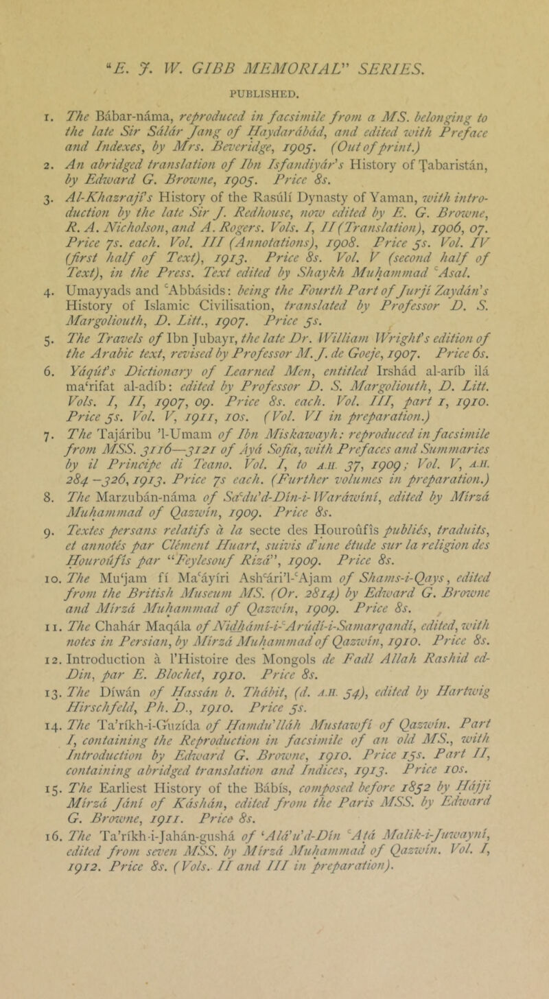 PUBLISHED. 1. The Babar-nama, reproduced in facsimile from a MS. belonging to the late Sir Sdldr fang of Jlaydardbdd, and edited with Pr^ace and Indexes, by Mrs. Beveridge, igo^. (Out of print.) 2. An abridged translation of Ibn Isfandiydr's History of Tabaristan, by Edward G. Browne, igo^. Price 8s. 3. Al-Khazraji's History of the Rasiili Dynasty of Yanian, with intro- duction by the late Sir f. Rcdhouse, now edited by E. G. Bro^vne, R. A. Nicholson, and A. Rogers. Vols. I, II(Translation), igo6, oy. Price ys. each. Vol. Ill (Annotations), igo8. Price ^s. Vol. IV (first half of Text), igij. Price 8s. Vol. V (second half of Text), in the Press. Text edited by Shaykh Muhammad ’^Asal. 4. Umayyads and '^Abbasids: being the Fourth Part of furji Zayddn's History of Islamic Civilisation, translated by Professor D. S. Margoliouth, D. Litt., igoy. Price ^s. 5. The Tra^jels of Von ]\xh^.yr, the late Dr. JVilliam Wright's edition of the Arabic text, revised by Professor M. J. de Goeje, igoy. Price 6s. 6. Ydqdt's Dictio7iary of Learned Men, entitled Irshad al-arib ila ma'rifat al-adib: edited by Professor D. S. Margoliouth, D. Litt. Vols. L, LL, igoy, og. Price 8s. each. Vol. ILL, part i, igio. Price ^s. Vol. V, igii, los. (Vol. VL in preparation.) 7. The Tajaribu ’1-Umam of Ib7i ALiskawayh: reproducedm facswiile fro7n MSS. 3116—3121 of Ayd Sofia, with Prefaces and Su77i77iaries by il Prmcipc di L'ea7io. Vol. L, to a.ii. 3y, igog; Vol. V, a.ji. 284 —326, igi3. Price ys each. (Ptirthcr voltnnes in preparation.) 8. The Marzuban-nama of Sa’^du'd-Di7i-i- Wardwmi, edited by Mirzd Muha77i77iad of Qazwi7i, igog. Price 8s. 9. Textes persa7is relatifs a la secte des Houroufis publics, traduits, et aimotes par Cle77ient LLuart, suivis Ltaie dtude sur la religio7i dcs Hourodfis par '■^Feylesouf Rizd, igog. Price 8s. 10. The Mu‘jam fi Ma'ayi'ri A'MvLx'\'VR]nm of Sha7ns-i-Qays, edited fro7n the British Musetwi AIS. (Or. 2814) by Edioard G. p7mvne and Mirzd Muha7n77iad of Qazwin, igog. Price 8s. ^ 11. The Chahar Maqala of Nidhd77ii-DAnidi-i-Sa77iarqa7idi, edited, with notes ui Pcrsia7i, by Mirzd Muha7n7nad of Qazivi71, igio. Price 8s. 12. Introduction a I’Histoire des Mongols de Fadl Allah Rashid ed- Din, par E. Blochet, igio. Price 8s. 13. The Dfwan of Jfassdn b. Thdbit, (d. ah. 34), edited by Ha7‘tivig Llirsellfeld, Ph. D., igio. Price 3s. 14. The Ta’n'kh-i-Giizida of JLa7ndu'lldh Mustatvfi of Qazwm. Part L, containing the Reproductmi in facswiilc of an old MS., with l7itroductio7i by Edward G. Browne, igio. Price 13s. Part IL, C07itai7ii7ig abridged translatio7i and Indices, igi3. Price los. 15. The Earliest History of the Babis, composed before 1832 by ILdjji Mh'zd fdni of Kdshdn, edited froiii the Paris MSS. by Edward G. Bro'wiie, igii. Price 8s. 16. The Ta’rikh-i-Jahan-gusha of '■ Aid'u'd-Din ^Atd Malik-i-fuwayni, edited fro77i seveii MSS. by Mii'zd Muhainiiiad of Qazwin. Vol. L, igi2. Price 8s. (Vols. IL and ILL in preparaiion).
