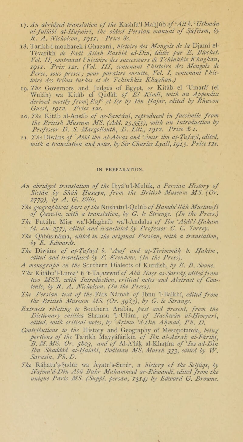 I'j.Au abridged translation of the Kashfii’l-Mahjiib al-Jullabi al-Hufoiri^ the oldest Persian manual of Sufiism, by R. A. Nicholso?i, igii. Price 8s. 18. Tarikh-i-moubarek-i-Ghazani, histoire dcs Mongols de la Djami el- Tevarikh de Fadl Allah Rashid ed-Pin^ editee par E. Blochet. Vol. II, C07itenant I histoire dcs successeurs de Tchinkkiz Khaghan, igii. Prix I2S. (Vol. Ill, contenajit I histoire dcs Mongols de Perse, sous pressc; pour paraitre e?isuite, Vol. I, contefiant I his- toire dcs tribus turkes ct de Tchinkkiz Khaghan.) 19. The Governors and Judges of Egypt^ or Kitab el ’Umard’ (el Wulah) wa Kitab el Qudah of El Kindt, luith an Appendix derived mostly froin\ Raf el Isr by Ibn Ilajar, edited by Rhuvon Guest, igi2. Price 12s. 20. The Kitab al-Ansab of as-SaiVdni, reproduced in facsimile from the British Museum MS. (Add. 23,355), Introduction by Professor D. S. Margoliouth, D. Litt., igi2. Price £ i. 21. Diwans of’^Abid ibn al-Abras and '■Amir ibn ai-Tufayl, edited, with a translation and notes, by Sir Charles Lyall, igi3. Price 12s. IN PREPARATION. An abridged translation of the Ihya’u’l-Muluk, a Persian History of Sistdn by Shdh Husayn, from the British Museum MS. (Or. M79)'> G. Ellis. The geographical part of the'S\XTyiZd\.\!\-CpA\K) of Hamdid lldh Mustawfi of Qazivin, with a translation, by G. le Strange. (In the Press.) The Futiihu Misr wa’l-Maghrib wa’l-Andalus of Ibn ’Abdll-IIakam (d. A.ii. 253), edited and translated by Professor C. C. Torrey. The Qabiis-nama, edited in the original Persian, with a translation, by E. Edwards. The Diwans of at-Tufayl b. ^Awf and at-Tirimmdh b. Hakim, edited and translated by F. Krenkow. (In the Press). A monograph on the Southern Dialects of Kurdish, by E. B. Soane. The Kitabu’l-Luma‘ fi of Abii Nasr as-Sarrdj, edited from two MSS. with Introduction, critical notes and Abstract of Con-* tents, by R. A. Nicholson. (In the Press). The Persian text of the Namah Ibnu ’1-Balkhi, edited from the British Museum MS. (Or. sgSj), by G. le Strange. Extracts rhlating to Southern Arabia, past and present, from the Dictionary entitlea Shamsu ’l-nilum, of N^ashwdn al-Himyari, edited, with critical notes, by ^Azimu ’d-Din Ahmad, Ph. D. Contributions to the History and Geography of Mesopotamia, being portions of the Ta’rikh Mayyafarikin of Ibn al-Azrak al-Fdriki, B. M. MS. Or. 5803, and of Al-Adak al-Khatira of ^Izz ad-Din Ibn Shadddd al-Halabi, Bodleian MS. Marsh 333, edited by IV. Sarasin, Ph. D. The Rahatu’s-Sudiir wa Ayatu’s-Sunir, a history of the Seljiiqs, by Najmid d-Din Abu Bakr Muhammad ar-Rdwandi, edited from the unique Paris MS. (Suppl. persan, iMl) Edivard G. Browne.