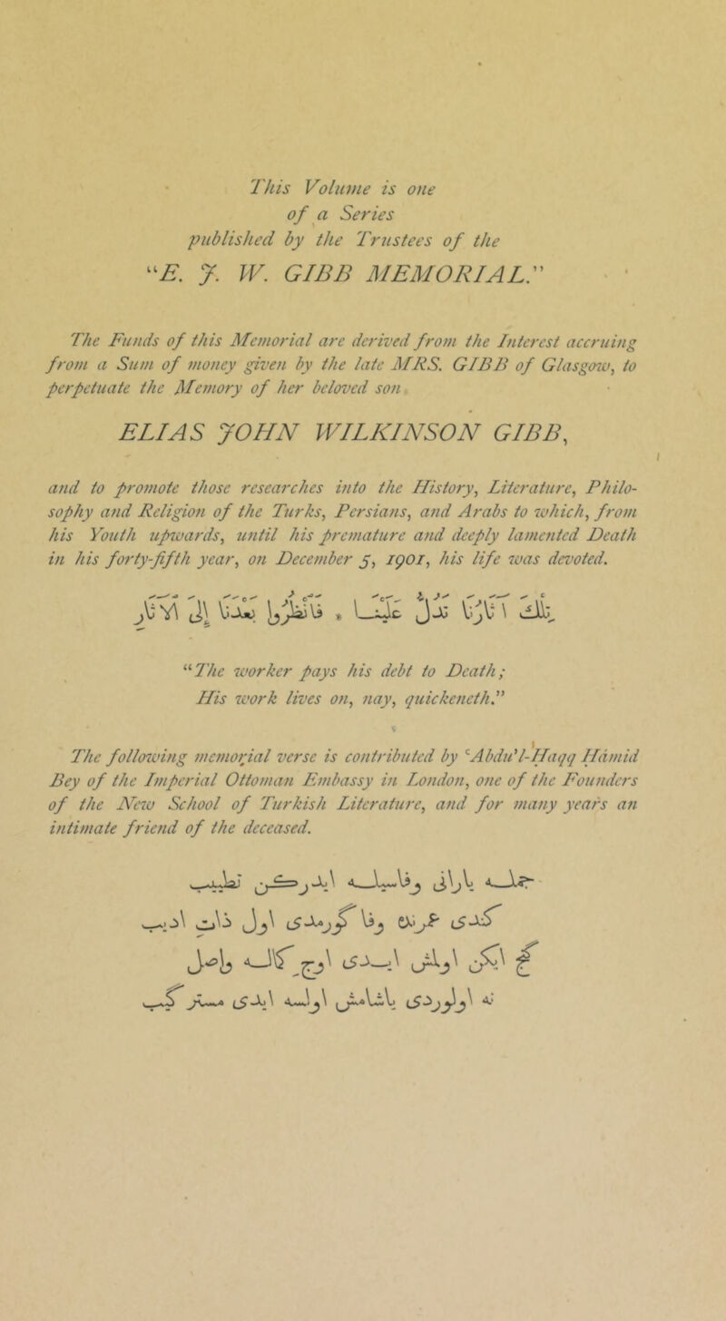 This Volume is one of a Series published by the Trustees of the J. W. GIBB MEMORIALr The Funds of this Memorial are derived from the Interest accruing from a Sum of money given by the late MRS. GIBB of G/asg07o, to perpetuate the Memory of her beloved son, ELIAS JOHN WILKINSON GIBB, and to promote those researches into the History, Literature, Philo- sophy and Religion of the Turks, Persians, and Arabs to which, from his Youth upwards, until his premature and deeply lamented Death in his forty-fifth year, on December y, igoi, his life was devoted. V>-U) JjJ V'jV \ viiij '■'‘The worker pays his debt to Death; His work lives on, nay, quickeneth.” The follo^ving memorial verse is contributed by '^AbduT-Haqq Hamid Bey of the Imperial Ottoman Embassy in London, one of the Founders of the New School of Turkish Literature, and for many years an intimate friend of the deceased.
